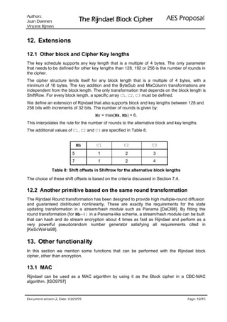 VURKWX$                                                              ODVRSRU3 6($
 QHPHD' QDR-                    UHKSL NFRO% OHDGQML5 HK7
QHPML5 WQHFQL9

12. Extensions

12.1 Other block and Cipher Key lengths
The key schedule supports any key length that is a multiple of 4 bytes. The only parameter
that needs to be defined for other key lengths than 128, 192 or 256 is the number of rounds in
the cipher.
The cipher structure lends itself for any block length that is a multiple of 4 bytes, with a
minimum of 16 bytes. The key addition and the ByteSub and MixColumn transformations are
independent from the block length. The only transformation that depends on the block length is
ShiftRow. For every block length, a specific array C1, C2, C3 must be defined.
We define an extension of Rijndael that also supports block and key lengths between 128 and
256 bits with increments of 32 bits. The number of rounds is given by:
                                     Nr = max(Nk, Nb) + 6.
This interpolates the rule for the number of rounds to the alternative block and key lengths.
The additional values of C1, C2 and C3 are specified in Table 8.


                               Nb     C1             C2             C3
                           5           1              2              3
                           7           1              2              4

               Table 8: Shift offsets in Shiftrow for the alternative block lengths

The choice of these shift offsets is based on the criteria discussed in Section 7.4.

12.2 Another primitive based on the same round transformation
The Rijndael Round transformation has been designed to provide high multiple-round diffusion
and guaranteed distributed nonlinearity. These are exactly the requirements for the state
updating transformation in a stream/hash module such as Panama [DaCl98]. By fitting the
round transformation (for Nb=8) in a Panama-like scheme, a stream/hash module can be built
that can hash and do stream encryption about 4 times as fast as Rijndael and perform as a
very powerful pseudorandom number generator satisfying all requirements cited in
[KeScWaHa98].


13. Other functionality
In this section we mention some functions that can be performed with the Rijndael block
cipher, other than encryption.

13.1 MAC
Rijndael can be used as a MAC algorithm by using it as the Block cipher in a CBC-MAC
algorithm. [ISO9797]



 HWD'  QRLVUHY WQHPXFR'                                                               /
                                                                                         HJD3
 