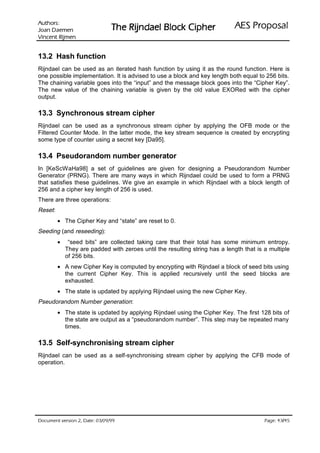 VURKWX$                                                               ODVRSRU3 6($
 QHPHD' QDR-                   UHKSL NFRO% OHDGQML5 HK7
QHPML5 WQHFQL9

13.2 Hash function
Rijndael can be used as an iterated hash function by using it as the round function. Here is
one possible implementation. It is advised to use a block and key length both equal to 256 bits.
The chaining variable goes into the “input” and the message block goes into the “Cipher Key”.
The new value of the chaining variable is given by the old value EXORed with the cipher
output.

13.3 Synchronous stream cipher
Rijndael can be used as a synchronous stream cipher by applying the OFB mode or the
Filtered Counter Mode. In the latter mode, the key stream sequence is created by encrypting
some type of counter using a secret key [Da95].

13.4 Pseudorandom number generator
In [KeScWaHa98] a set of guidelines are given for designing a Pseudorandom Number
Generator (PRNG). There are many ways in which Rijndael could be used to form a PRNG
that satisfies these guidelines. We give an example in which Rijndael with a block length of
256 and a cipher key length of 256 is used.
There are three operations:
Reset:
         • The Cipher Key and “state” are reset to 0.
Seeding (and reseeding):
         •    “seed bits” are collected taking care that their total has some minimum entropy.
             They are padded with zeroes until the resulting string has a length that is a multiple
             of 256 bits.
         • A new Cipher Key is computed by encrypting with Rijndael a block of seed bits using
           the current Cipher Key. This is applied recursively until the seed blocks are
           exhausted.
         • The state is updated by applying Rijndael using the new Cipher Key.
Pseudorandom Number generation:
         • The state is updated by applying Rijndael using the Cipher Key. The first 128 bits of
           the state are output as a “pseudorandom number”. This step may be repeated many
           times.

13.5 Self-synchronising stream cipher
Rijndael can be used as a self-synchronising stream cipher by applying the CFB mode of
operation.




 HWD'  QRLVUHY WQHPXFR'                                                               /
                                                                                           HJD3
 