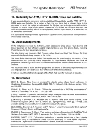 :srohtuA                                                                ODVRSRU3 6($
 nemeaD naoJ                   UHKSL NFRO% OHDGQML5 HK7
nemjiR tnecniV

14. Suitability for ATM, HDTV, B-ISDN, voice and satellite
It was requested to give comments on the suitability of Rijndael to be used for ATM, HDTV, B-
ISDN, Voice and Satellite. As a matter of fact, the only thing that is relevant here, is the
processor on which the cipher is implemented. As Rijndael can be implemented efficiently in
software on a wide range of processors, makes use of a limited set of instructions and has
sufficient parallelism to fully exploit modern pipelined multi-ALU processors, it is well suited for
all mentioned applications.
For applications that require rates higher than 1 Gigabits/second, Rijndael can be implemented
in dedicated hardware.


15. Acknowledgements
In the first place we would like to thank Antoon Bosselaers, Craig Clapp, Paulo Barreto and
Brian Gladman for their efficient ANSI-C implementations and the Cryptix team, including
Paulo Barreto, for their Java implementation.
We also thank Lars Knudsen, Bart Preneel, Johan Borst and Bart Van Rompay for their
cryptanalysis of preliminary versions of the cipher.
We thank Brian Gladman and Gilles Van Assche and for proof-reading this version of the
documentation and providing many suggestions for improvement. Moreover, we thank all
people that have brought errors and inconsistencies in the first version of this document to our
attention.
We would also like to thank all other people that did efforts to efficiently implement Rijndael
and all people that have expressed their enthusiasm for the Rijndael design.
Finally we would like to thank the people of the NIST AES team for making it all possible.


16. References
[Bi93] E. Biham, New types of cryptanalytic attacks using related keys, Advances in
Cryptology, Proceedings Eurocrypt'93, LNCS 765, T. Helleseth, Ed., Springer-Verlag, 1993,
pp. 398-409.
[BiSh91] E. Biham and A. Shamir, Differential cryptanalysis of DES-like cryptosystems,
Journal of Cryptology, Vol. 4, No. 1, 1991, pp. 3-72.
[Da95] J. Daemen, Cipher and hash function design strategies based on linear and differential
cryptanalysis, Doctoral Dissertation, March 1995, K.U.Leuven.
[DaKnRi97] J. Daemen, L.R. Knudsen and V. Rijmen, The block cipher Square, Fast
Software Encryption, LNCS 1267, E. Biham, Ed., Springer-Verlag, 1997, pp. 149-165. Also
available as http://www.esat.kuleuven.ac.be/rijmen/square/fse.ps.gz.
[DaKnRi96] J. Daemen, L.R. Knudsen and V. Rijmen,  Linear frameworks for block ciphers,
to appear in Design, Codes and Cryptography.
[DaCl98] J. Daemen and C. Clapp, “Fast hashing and stream Encryption with PANAMA,” Fast
Software Encryption, LNCS 1372, S. Vaudenay, Ed., Springer-Verlag, 1998, pp. 60-74.
[ISO9797] ISO/IEC 9797, Information technology - security techniques - data integrity
mechanism using a cryptographic check function employing a block cipher algorithm,
International Organization for Standardization, Geneva, 1994 (second edition).

 HWD'  QRLVUHY WQHPXFR'                                                                /
                                                                                            HJD3
 