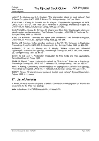 VURKWX$                                                           ODVRSRU3 6($
 QHPHD' QDR-                    UHKSL NFRO% OHDGQML5 HK7
QHPML5 WQHFQL9

[JaKn97] T. Jakobsen and L.R. Knudsen, The interpolation attack on block ciphers, Fast
Software Encryption, LNCS 1267, E. Biham, Ed., Springer-Verlag, 1997, pp. 28-40.
[KeScWa96] J. Kelsey, B. Schneier and D. Wagner, Key-schedule cryptanalysis of IDEA,
GDES, GOST, SAFER, and Triple-DES, Advances in Cryptology, Proceedings Crypto '96,
LNCS 1109, N. Koblitz, Ed., Springer-Verlag, 1996, pp. 237-252.
[KeScWaHa98] J. Kelsey, B. Schneier, D. Wagner and Chris Hall, Cryptanalytic attacks on
pseudorandom number generators, Fast Software Encryption, LNCS 1372, S. Vaudenay, Ed.,
Springer-Verlag, 1998, pp. 168-188.
[Kn95] L.R. Knudsen, Truncated and higher order differentials, Fast Software Encryption,
LNCS 1008, B. Preneel, Ed., Springer-Verlag, 1995, pp. 196-211.
[Kn95a] L.R. Knudsen, A key-schedule weakness in SAFER-K64, Advances in Cryptology,
Proceedings Crypto'95, LNCS 963, D. Coppersmith, Ed., Springer-Verlag, 1995, pp. 274-286.
[LaMaMu91] X. Lai, J.L. Massey and S. Murphy, Markov ciphers and differential
cryptanalysis, Advances in Cryptology, Proceedings Eurocrypt'91, LNCS 547, D.W. Davies,
Ed., Springer-Verlag, 1991, pp. 17-38.
[LiNi86] R. Lidl and H. Niederreiter, Introduction to finite fields and their applications,
Cambridge University Press, 1986.
[Ma94] M. Matsui, Linear cryptanalysis method for DES cipher, Advances in Cryptology,
Proceedings Eurocrypt'93, LNCS 765, T. Helleseth, Ed., Springer-Verlag, 1994, pp. 386-397.
[Ny94] K. Nyberg, Differentially uniform mappings for cryptography, Advances in Cryptology,
Proceedings Eurocrypt'93, LNCS 765, T. Helleseth, Ed., Springer-Verlag, 1994, pp. 55-64.
[Ri97] V. Rijmen, Cryptanalysis and design of iterated block ciphers, Doctoral Dissertation,
October 1997, K.U.Leuven.


17. List of Annexes
In Annex, we have included Chapter 5 of [Da95]: “Correlation and Propagation” as this lays the
fundaments for the Wide Trail Strategy.
Note: In the Annex, the EXOR is denoted by + instead of ⊕.




99/90/30 :etaD ,2 noisrev tnemucoD                                                         /
                                                                                    54 54 :egaP
 