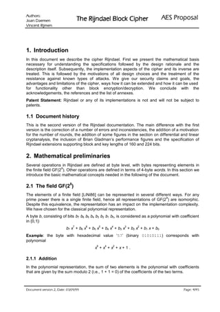 :srohtuA                                                                        lasoporP SEA
 nemeaD naoJ                     rehpiC kcolB leadnjiR ehT
nemjiR tnecniV




1. Introduction
In this document we describe the cipher Rijndael. First we present the mathematical basis
necessary for understanding the specifications followed by the design rationale and the
description itself. Subsequently, the implementation aspects of the cipher and its inverse are
treated. This is followed by the motivations of all design choices and the treatment of the
resistance against known types of attacks. We give our security claims and goals, the
advantages and limitations of the cipher, ways how it can be extended and how it can be used
for functionality other than block encryption/decryption. We conclude with the
acknowledgements, the references and the list of annexes.
Patent Statement: Rijndael or any of its implementations is not and will not be subject to
patents.

1.1 Document history
This is the second version of the Rijndael documentation. The main difference with the first
version is the correction of a number of errors and inconsistencies, the addition of a motivation
for the number of rounds, the addition of some figures in the section on differential and linear
cryptanalysis, the inclusion of Brian Gladman’s performance figures and the specification of
Rijndael extensions supporting block and key lengths of 160 and 224 bits.


2. Mathematical preliminaries
Several operations in Rijndael are defined at byte level, with bytes representing elements in
                     8
the finite field GF(2 ). Other operations are defined in terms of 4-byte words. In this section we
introduce the basic mathematical concepts needed in the following of the document.

2.1 The field GF(28)
The elements of a finite field [LiNi86] can be represented in several different ways. For any
                                                                             8
prime power there is a single finite field, hence all representations of GF(2 ) are isomorphic.
Despite this equivalence, the representation has an impact on the implementation complexity.
We have chosen for the classical polynomial representation.
A byte b, consisting of bits b7 b6 b5 b4 b3 b2 b1 b0, is considered as a polynomial with coefficient
in {0,1}:
                             7       6          5       4    3       2
                         b7 x + b 6 x + b 5 x + b 4 x + b 3 x + b 2 x + b 1 x + b 0
Example: the byte with hexadecimal value ‘57’ (binary 01010111) corresponds with
polynomial
                                            6       4   2
                                          x +x +x +x+1.

2.1.1 Addition
In the polynomial representation, the sum of two elements is the polynomial with coefficients
that are given by the sum modulo 2 (i.e., 1 + 1 = 0) of the coefficients of the two terms.



 HWD'  QRLVUHY WQHPXFR'                                                                  /
                                                                                               HJD3
 