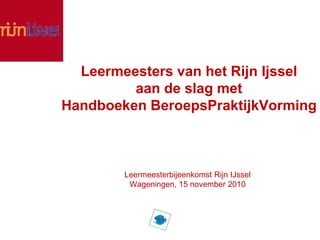 Leermeesters van het Rijn Ijssel
aan de slag met
Handboeken BeroepsPraktijkVorming
Leermeesterbijeenkomst Rijn IJssel
Wageningen, 15 november 2010
 