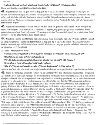 Rijadus Salihin 
“.. Do të ishte më mirë për ata të jenë besnikë ndaj All-llahut”. (Muhammed,21) 
Kurse prej haditheve mbi këtë temë janë edhe këto: 
42. Nga Ibni Mes’udi, r.a. për­cillet 
se Pej­gam­be­ri 
s.a.v.s. ka thënë: “Sinqeriteti (sidk) shpie në 
mirësi, kurse mirësia shpie në Xhennet. Vërtet njeriu i cili vazhdimisht është i sinqertë (në besim dhe në të 
folur), tek All-llahu shkruhet besimtar i vërtetë (siddik). Gënjeshtra shpie në prish­je 
(morale), kurse 
prishja shpie në Xhehennem. Njeriu që gënjen vazhdimisht, më në fund tek All-llahu shkruhet gënjeshtar”. 
(Muttefekun alejhi) 
43. Nga Ebu Muhammed el-Hasan ibn Ali ibn Ebi Talib r.a. përcillet se ka thënë: “Kam mba­jtur 
në 
mend se I Dërguari i All-llahut s.a.v.s. ka thënë: “Largohu prej gjithçkaje që është e dyshimtë, kurse 
përmbaju asaj që nuk është e dyshimtë. Vërtet sinqe­ri­teti 
në be­sim 
është siguri, kurse gënjeshtra është 
dyshim”. (Tir­mi­dhiu 
thotë se është hadith sahih) 
44. Nga Ebu Thabiti, e është thënë nga Ebu Seidi, e është thënë edhe nga Ebu-l-Velidi, Sehl ibn Hunejfi 
që ishte pjesëmarrës i Luftës së Bedrit thuhet se Pej­gam­be­ri 
s.a.v.s. ka thënë: “Kush dëshiron dhe 
kërkon sinqerisht nga All-llahu që të jetë shehid, All-llahu do t’ia japë gradën e shehidit edhe nëse vdes 
në shtratin e vet”. (Muslimi) 
All-llahu i Madhërishëm thotë: 
“I cili të sheh kur ngrihesh të kryesh faljen, namazin, me të tjerët”. (esh-Shuara, 2l8-2l9) 
“Ai është me ju, kudo qof­shi”. 
(el-Hadid, 4) 
“Për All-llahun nuk ka asgjë të fshehur,as në tokë e as në qiell”. (Ali Imran, 5) 
“Sepse Zoti yt është njëmend në pritë”. (el-Fexhr,l4) 
“Ai e di ç’fshehin sytë mashtrues dhe ç’fshehin kraharorët”. (el-Mu’minu, l9) 
Ajetet e Kur’anit mbi këtë temë janë të njohura dhe të shumta, kurse prej haditheve po i thekso­jmë 
disa: 
45. Trans­me­tohet 
nga Umer ibn Hattabi r.a. se ka thënë: “Një ditë ishim duke ndenjur tek I Dërguari i 
All-llahut s.a.v.s. kur u duk një njeri me rroba shumë të bardha dhe flokë shumë të zeza. Në të nuk hetohej 
shenja e udhëtimit dhe askush prej nesh nuk e njohëm.U ul pranë Pej­gam­be­rit 
s.a.v.s. duke i mbështetur 
gjunjtë e vet në gjunjtë e tij, i vendosi duart e veta në kof­shën 
e tij dhe tha: “O Muhammed, më trego 
ç’është Islami?” I Dër­gu­a­ri 
i All-llahut s.a.v.s. tha: “Islami është të dëshmosh se nuk ka zot tjetër 
përveç All-llahut dhe se Muham­medi 
është i dërguar i All-llahut, ta kryesh namazin, ta ndash zekatin, ta 
agjërosh Ramazanin, ta vizitosh Qa’benë, nëse ke mundësi ta bësh këtë!” Ai tha: “Të vërtetën e the”. Ne 
u çuditëm: Po e pyet dhe po ia vërteton. Ai tha: “Më trego, ç’është imani? (Pej­gam­be­ri) 
Tha: “Të 
besosh All-llahun, engjëjt e Tij, librat e Tij, të dër­guarit 
e Tij, Ditën e fundit dhe të besosh në të caktuarit 
e Tij të të mirës dhe të keqes”. Tha: “Të vërtetën e the”. Tha: “Më trego ç’është ihsani?” (Pej­gam­be­ri) 
Tha: “Ta adhurosh All-llahun sikur ta shohësh, sepse edhe pse ti nuk e sheh, Ai vërtet të sheh ty”. Tha: 
“Më trego ç’është çasti (i fundit, Dita e shka­të­rri­mit)?” 
(Pej­gam­be­ri) 
Tha: “Për këtë i pyeturi nuk di 
më shumë nga ai që pyet”. Tha: “Më trego mbi shenjat e tij?” (Pej­gam­be­ri) 
Tha: “Kur robëre­sha 
t’i 
lind vetes zo­njushë, 
kur të shihen barinjtë kem­bëzbathur, 
të zhveshur e të mjerë se si garojnë në 
ndërtimin e godi­nave 
të mëdha”. Pastaj shkoi, kurse unë mbeta një kohë. Pastaj (I Dërguari) tha: “O 
Umer, a e di kush ishte pyetësi?” Thashë: “All-llahu dhe I Dërguari i Tij më së miri e dinë”. Tha: “Vër­tet 
ishte Xhibrili, erdhi t’ua mësojë fenë tuaj”. (Muslimi) 
file:///D|/Abdullah/kurandhesunet/libra/vjetra/rij_sal.htm (10 of 169)23.12.2003 11:15:47 
 
