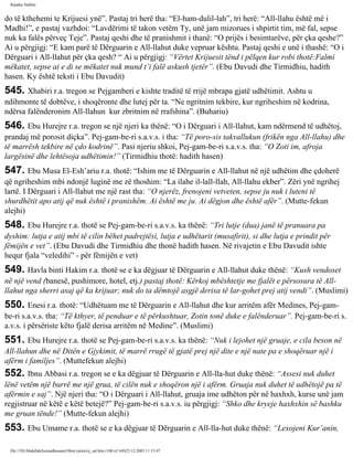 Rijadus Salihin 
do të kthehemi te Krijuesi ynë”. Pastaj tri herë tha: “El-ham­dulil- 
lah”, tri herë: “All-llahu është më i 
Madhi!”, e pastaj vazhdoi: “Lavdërimi të takon vetëm Ty, unë jam mizorues i shpirtit tim, më fal, sepse 
nuk ka falës përveç Teje”. Pastaj qeshi dhe të pranishmit i thanë: “O prijës i besimtarëve, për çka qeshe?” 
Ai u përgjigj: “E kam parë të Dërguarin e All-llahut duke vepruar kështu. Pastaj qeshi e unë i thashë: “O i 
Dërguari i All-llahut për çka qesh? “ Ai u përgjigj: “Vërtet Krijuesit tënd i pëlqen kur robi thotë:Falmi 
mëkatet, sepse ai e di se mëkatet nuk mund t’i falë askush tjetër”. (Ebu Davudi dhe Tirmidhiu, hadith 
hasen. Ky është teksti i Ebu Davudit) 
545. Xhabiri r.a. tregon se Pejgamberi e kishte traditë të rrijë mbrapa gjatë udhëtimit. Ashtu u 
ndihmonte të dobtëve, i shoqëronte dhe lutej për ta. “Ne ngritnim tekbire, kur ngriheshim në kodrina, 
ndërsa falënderonim All-llahun kur zbritnim në rrafshina”. (Buhariu) 
546. Ebu Hurejre r.a. tregon se një njeri ka thënë: “O i Dërguari i All-llahut, kam ndërmend të udhëtoj, 
prandaj më porosit diçka”. Pej­gam­be­ri 
s.a.v.s. i tha: “Të poro­sis 
takvallukun (frikën nga All-llahu) dhe 
të marrësh tekbire në çdo kodrinë”. Pasi njeriu shkoi, Pej­gam­be­ri 
s.a.v.s. tha: “O Zoti im, afroja 
largësinë dhe lehtësoja udhëtimin!” (Tirmidhiu thotë: hadith hasen) 
547. Ebu Musa El-Esh’ariu r.a. thotë: “Ishim me të Dërguarin e All-llahut në një udhëtim dhe çdoherë 
që ngriheshim mbi ndonjë luginë me zë thoshim: “La ilahe il-lall-llah, All-llahu ekber”. Zëri ynë ngrihej 
lartë. I Dërguari i All-llahut me një rast tha: “O njerëz, frenojeni vetveten, sepse ju nuk i luteni të 
shurdhëtit apo atij që nuk është i pranishëm. Ai është me ju. Ai dëgjon dhe është afër”. (Mutte­fekun 
alejhi) 
548. Ebu Hurejre r.a. thotë se Pej­gam­be­ri 
s.a.v.s. ka thënë: “Tri lutje (dua) janë të pranuara pa 
dyshim: lutja e atij mbi të cilin bëhet padrejtësi, lutja e udhëtarit (musafirit), si dhe lutja e prindit për 
fëmijën e vet”. (Ebu Davudi dhe Tirmidhiu dhe thonë hadith hasen. Në rivajetin e Ebu Davudit ishte 
hequr fjala “veledihi” - për fëmijën e vet) 
549. Havla binti Hakim r.a. thotë se e ka dëgjuar të Dërguarin e All-llahut duke thënë: “Kush vendoset 
në një vend (banesë, pushimore, hotel, etj.) pastaj thotë: Kërkoj mbështetje me fjalët e përsosura të All-llahut 
nga sherri asaj që ka krijuar; nuk do ta dëmtojë asgjë derisa të lar­gohet 
prej atij vendi”. (Muslimi) 
550. Enesi r.a. thotë: “Udhëtuam me të Dërguarin e All-llahut dhe kur arritëm afër Medines, Pej­gam­be­ri 
s.a.v.s. tha: “Të kthyer, të penduar e të përkushtuar, Zotin tonë duke e falënderuar”. Pej­gam­be­ri 
s. 
a.v.s. i përsëriste këto fjalë derisa arritëm në Medine”. (Muslimi) 
551. Ebu Hurejre r.a. thotë se Pej­gam­be­ri 
s.a.v.s. ka thënë: “Nuk i lejohet një gruaje, e cila beson në 
All-llahun dhe në Ditën e Gjykimit, të marrë rrugë të gjatë prej një dite e një nate pa e shoqëruar një i 
afërm i familjes”. (Muttefekun alejhi) 
552. Ibnu Abbasi r.a. tregon se e ka dëgjuar të Dërguarin e All-lla­hut 
duke thënë: “Assesi nuk duhet 
lënë vetëm një burrë me një grua, të cilën nuk e shoqëron një i afërm. Gruaja nuk duhet të udhëtojë pa të 
afërmin e saj”. Një njeri tha: “O i Dërguari i All-llahut, gruaja ime udhëton për në haxhxh, kurse unë jam 
regjistruar në këtë e këtë betejë?” Pej­gam­be­ri 
s.a.v.s. iu përgjigj: “Shko dhe kryeje haxhxhin së bashku 
me gruan tënde!” (Mutte­fekun 
alejhi) 
553. Ebu Umame r.a. thotë se e ka dëgjuar të Dërguarin e All-lla­hut 
duke thënë: “Lexojeni Kur’anin, 
file:///D|/Abdullah/kurandhesunet/libra/vjetra/rij_sal.htm (100 of 169)23.12.2003 11:15:47 
 