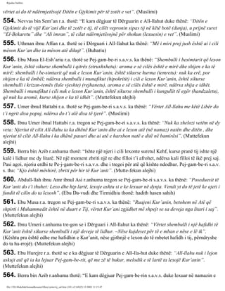 Rijadus Salihin 
vërtet ai do të ndërmjetësojë Ditën e Gjykimit për të zotët e vet”. (Muslimi) 
554. Nevvas bin Sem’an r.a. thotë: “E kam dëgjuar të Dërguarin e All-llahut duke thënë: “Ditën e 
Gjykimit do të vijë Kur’ani dhe të zotët e tij, të cilët vepronin sipas tij në këtë botë (dunja), u prijnë suret 
“El-Bekaretu” dhe “Ali imran”, të cilat ndërmjetësojnë për shokun (lexuesin) e vet”. (Muslimi) 
555. Uthman ibnu Affan r.a. thotë se i Dërguari i All-llahut ka thënë: “Më i miri prej jush është ai i cili 
mëson Kur’an dhe ia mëson atë dikujt”. (Buhariu) 
556. Ebu Musa El-Esh’ariu r.a. thotë se Pej­gam­be­ri 
s.a.v.s. ka thënë: “Shembulli i besimtarit që lexon 
Kur’anin, është sikurse shembulli i qitrës (etruxhxhetu): aroma e së cilës është e mirë dhe shijen e ka të 
mirë; shembulli i be­simtarit 
që nuk e lexon Kur’anin, është sikurse hurma (temretu): nuk ka erë, por 
shijen e ka të ëmbël; ndërsa shembulli i munafikut (hipokritit) i cili e lexon Kur’anin, është sikurse 
shembulli i krizan­temës 
(lule vjeshte) (rejhanetu), aroma e së cilës është e mirë, ndërsa shija e idhët. 
Shembulli i munafikut i cili nuk e lexon Kur’anin, është sikurse shembulli i kungullit të egër (handzaletu), 
që nuk ka aromë, kurse shijen e ka të idhët”. (Muttefekun alejhi) 
557. Umer ibnul Hattabi r.a. thotë se Pej­gam­be­ri 
s.a.v.s. ka thënë: “Vërtet All-llahu me këtë Libër do 
t’i ngrit disa popuj, ndërsa do t’i ulë disa të tjerë”. (Muslimi) 
558. Ibnu Umer ibnul Hattabi r.a. tregon se Pej­gam­be­ri 
s.a.v.s. ka thënë: “Nuk ka xhelozi vetëm në dy 
veta: Njeriut të cilit All-llahu ia ka dhënë Kur’anin dhe ai e lexon atë (në namaz) natën dhe ditën , dhe 
njeriut të cilit All-llahu i ka dhënë pasuri dhe ai atë e harxhon natë e ditë në bamirësi”. (Muttefekun 
alejhi) 
559. Berra bin Azib r.anhuma thotë: “Ishte një njeri i cili lexonte suretul Kehf, kurse pranë tij ishte një 
kalë i lidhur me dy litarë. Në një moment zbriti një re dhe filloi t’i afrohet, ndërsa kali filloi të ikë prej saj. 
Pasi agoi, njeriu erdhi te Pe­j­gam­be­ri 
s.a.v.s. dhe i tregoi për atë që kishte ndodhur. Pej­gam­be­ri 
s.a.v. 
s. tha: “Kjo është mëshirë, zbriti për hir të Kur’anit”. (Mutte­fekun 
alejhi) 
560. Abdull-llah ibnu Amr ibnul Asi r.anhuma tregon se Pej­gam­be­ri 
s.a.v.s. ka thënë: “Poseduesit të 
Kur’anit do t’i thuhet: Lexo dhe hip lartë, lexoje ashtu si e ke lexuar në dynja. Vendi yt do të jetë ke ajeti i 
fundit të cilin do ta lexosh”. (Ebu Da­vudi 
dhe Tirmidhiu thonë: hadith hasen sahih) 
561. Ebu Musa r.a. tregon se Pej­gam­be­ri 
s.a.v.s. ka thënë: “Ruajeni Kur’anin, betohem në Atë që 
shpirti i Muhammedit është në duart e Tij, vërtet Kur’ani zgjidhet më shpejt se sa deveja nga litari i saj”. 
(Muttefekun alejhi) 
562. Ibnu Umeri r.anhuma tre­gon 
se i Dërguari i All-llahut ka thënë: “Vërtet shembulli i një hafidhi të 
Kur’anit është sikurse shembulli i një deveje të lidhur. –Nëse kujdeset për të e mban e nëse e lë ik”. 
(Kështu pra është edhe me hafidhin e Kur’anit, nëse gjithnjë e lexon do të mbetet hafidh i tij, përndryshe 
do ta ha­rrojë). 
(Muttefekun alejhi) 
563. Ebu Hurejre r.a. thotë se e ka dëgjuar të Dërguarin e All-lla­hut 
duke thënë: “All-llahu nuk i lejon 
askujt atë që ia ka lejuar Pej­gam­be­rit, 
që me zë të bukur, melodik e të lartë ta lexojë Kur’anin”. 
(Muttefekun alejhi) 
564. Berra bin Azib r.anhuma thotë: “E kam dëgjuar Pej­gam­be­rin 
s.a.v.s. duke lexuar në namazin e 
file:///D|/Abdullah/kurandhesunet/libra/vjetra/rij_sal.htm (101 of 169)23.12.2003 11:15:47 
 