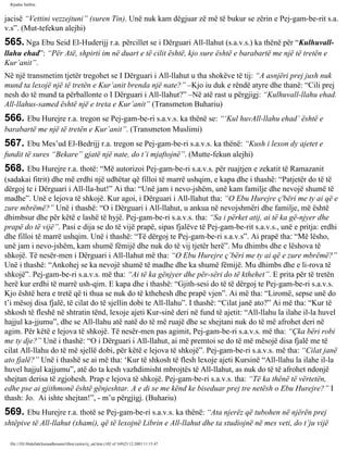 Rijadus Salihin 
jacisë “Vettini vezzejtuni” (suren Tin). Unë nuk kam dëgjuar zë më të bukur se zërin e Pej­gam­be­rit 
s.a. 
v.s”. (Mut­tefekun 
alejhi) 
565. Nga Ebu Seid El-Huderijj r.a. përcillet se i Dërguari All-llahut (s.a.v.s.) ka thënë për “Kulhuvall-llahu 
ehad”: “Për Atë, shpirti im në duart e të cilit është, kjo sure është e barabartë me një të tretën e 
Kur’anit”. 
Në një transmetim tjetër tregohet se I Dërguari i All-llahut u tha shokëve të tij: “A asnjëri prej jush nuk 
mund ta lexojë një të tretën e Kur’anit brenda një nate?” –Kjo iu duk e rëndë atyre dhe thanë: “Cili prej 
nesh do të mund ta përballonte o I Dërguari i All-llahut?” –Në atë rast u përgjigj: “Kulhuvall-llahu ehad. 
All-llahus-samed është një e treta e Kur’anit” (Transmeton Buhariu) 
566. Ebu Hurejre r.a. tregon se Pej­gam­be­ri 
s.a.v.s. ka thënë se: “‘Kul huvAll-llahu ehad’ është e 
barabartë me një të tretën e Kur’anit”. (Transmeton Muslimi) 
567. Ebu Mes’ud El-Bedrijj r.a. tregon se Pej­gam­be­ri 
s.a.v.s. ka thënë: “Kush i lexon dy ajetet e 
fundit të sures “Bekare” gjatë një nate, do t’i mjaftojnë”. (Mutte­fekun 
alejhi) 
568. Ebu Hurejre r.a. thotë: “Më autorizoi Pej­gam­be­ri 
s.a.v.s. për ruajtjen e zekatit të Ramazanit 
(sadakai fitrit) dhe më erdhi një udhëtar që filloi të marrë ushqim, e kapa dhe i thashë: “Patjetër do të të 
dërgoj te i Dërguari i All-lla­hut!” 
Ai tha: “Unë jam i nevo­jshëm, 
unë kam familje dhe nevojë shumë të 
madhe”. Unë e lejova të shkojë. Kur agoi, i Dërguari i All-llahut tha: “O Ebu Hurejre ç'bëri me ty ai që e 
zure mbrëmë?” Unë i thashë: “O i Dërguari i All-llahut, u ankua në nevojshmëri dhe familje, më është 
dhimbsur dhe për këtë e lashë të hyjë. Pej­gam­be­ri 
s.a.v.s. tha: “Sa i përket atij, ai të ka gë­njyer 
dhe 
prapë do të vijë”. Pasi e dija se do të vijë prapë, sipas fjalëve të Pej­gam­be­rit 
s.a.v.s., unë e pritja: erdhi 
dhe filloi të marrë ushqim. Unë i thashë: “Të dërgoj te Pej­gam­be­ri 
s.a.v.s”. Ai prapë tha: “Më lësho, 
unë jam i nevo­jshëm, 
kam shumë fëmijë dhe nuk do të vij tjetër herë”. Mu dhimbs dhe e lëshova të 
shkojë. Të nesër­men 
i Dërguari i All-llahut më tha: “O Ebu Hurejre ç’bëri me ty ai që e zure mbrëmë?” 
Unë i thashë: “Ankohej se ka nevojë shumë të madhe dhe ka shumë fëmijë. Mu dhimbs dhe e li­rova 
të 
shkojë”. Pej­gam­be­ri 
s.a.v.s. më tha: “Ai të ka gënjyer dhe për­sëri 
do të kthehet”. E prita për të tretën 
herë kur erdhi të marrë ush­qim. 
E kapa dhe i thashë: “Gjith­sesi 
do të të dërgoj te Pej­gam­be­ri 
s.a.v.s. 
Kjo është hera e tretë që ti thua se nuk do të kthehesh dhe prapë vjen”. Ai më tha: “Liromë, sepse unë do 
t’i mësoj disa fjalë, të cilat do të sjellin dobi te All-llahu”. I thashë: “Cilat janë ato?” Ai më tha: “Kur të 
shkosh të fleshë në shtratin tënd, lexoje ajeti Kur­sinë 
deri në fund të ajetit: “All-llahu la ilahe il-la huvel 
hajjul ka­jjumu”, 
dhe se All-llahu atë natë do të më ruajë dhe se shejtani nuk do të më afrohet deri në 
agim. Për këtë e lejova të shkojë. Të nesër­men 
pas agimit, Pej­gam­be­ri 
s.a.v.s. më tha: “Çka bëri robi 
me ty dje?” Unë i thashë: “O i Dërguari i All-llahut, ai më premtoi se do të më mësojë disa fjalë me të 
cilat All-llahu do të më sjellë dobi, për këtë e lejova të shkojë”. Pej­gam­be­ri 
s.a.v.s. më tha: “Cilat janë 
ato fjalë?” Unë i thashë se ai më tha: ‘Kur të shkosh të flesh lexoje ajeti Kursinë “All-llahu la ilahe il-la 
huvel hajjul kajjumu”, atë do ta kesh vazhdimisht mbrojtës të All-llahut, as nuk do të të afrohet ndonjë 
shejtan derisa të zgjohesh. Prap e lejova të shkojë. Pej­gam­be­ri 
s.a.v.s. tha: “Të ka thënë të vërtetën, 
edhe pse ai gjithmonë është gënjeshtar. A e di se me kënd ke biseduar prej tre netësh o Ebu Hurejre?” I 
thash: Jo. Ai ishte shejtan!”, - m’u përgjigj. (Buhariu) 
569. Ebu Hurejre r.a. thotë se Pej­gam­be­ri 
s.a.v.s. ka thënë: “Ata njerëz që tubohen në njërën prej 
shtëpive të All-llahut (xhami), që të lexojnë Librin e All-llahut dhe ta studiojnë në mes veti, do t’ju vijë 
file:///D|/Abdullah/kurandhesunet/libra/vjetra/rij_sal.htm (102 of 169)23.12.2003 11:15:47 
 