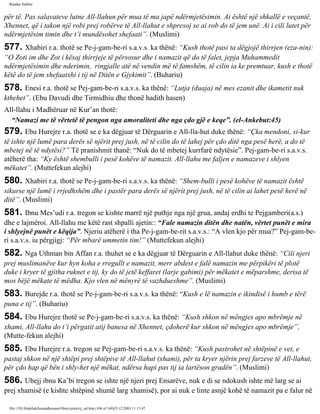 Rijadus Salihin 
për të. Pas salavateve lutne All-llahun për mua të ma japë ndërmjetësimin. Ai është një shkallë e veçantë, 
Xhennet, që i takon një robi prej robërve të All-llahut e shpresoj se ai rob do të jem unë. Ai i cili lutet për 
ndërmjetësim timin dhe t’i mundësohet shefaati”. (Muslimi) 
577. Xhabiri r.a. thotë se Pe­j­gam­be­ri 
s.a.v.s. ka thënë: “Kush thotë pasi ta dëgjojë thirrjen (eza­nin): 
“O Zoti im dhe Zot i kësaj thirrjeje të përsosur dhe i namazit që do të falet, jepja Muhammedit 
ndërmjetësimin dhe nderimin, ringjalle atë në vendin më të famshëm, të cilin ia ke premtuar, kush e thotë 
këtë do të jem shefaatxhi i tij në Ditën e Gjykimit”. (Buhariu) 
578. Enesi r.a. thotë se Pej­gam­be­ri 
s.a.v.s. ka thënë: “Lutja (duaja) në mes ezanit dhe ikametit nuk 
kthehet”. (Ebu Davudi dhe Tirmidhiu dhe thonë hadith hasen) 
All-llahu i Madhëruar në Kur’an thotë: 
“Namazi me të vërtetë të pengon nga amoraliteti dhe nga çdo gjë e keqe”. (el-Ankebut:45) 
579. Ebu Hurejre r.a. thotë se e ka dëgjuar të Dërguarin e All-lla­hut 
duke thënë: “Çka mendoni, si­kur 
të ishte një lumë para derës së njërit prej jush, në të cilin do të lahej për çdo ditë nga pesë herë, a do të 
mbetej në të ndytësi?” Të pranishmit thanë: “Nuk do të mbetej kurrfarë ndytësie”. Pej­gam­be­ri 
s.a.v.s. 
atëherë tha: “Ky është shembulli i pesë kohëve të namazit. All-llahu me faljen e namazeve i shlyen 
mëkatet”. (Muttefekun alejhi) 
580. Xhabiri r.a. thotë se Pe­j­gam­be­ri 
s.a.v.s. ka thënë: “Shem­bulli 
i pesë kohëve të namazit është 
sikurse një lumë i rrjedhshëm dhe i pastër para derës së njërit prej jush, në të cilin ai lahet pesë herë në 
ditë”. (Muslimi) 
581. Ibnu Mes’udi r.a. tregon se kishte marrë një puthje nga një grua, andaj erdhi te Pejgamberi(a.s.) 
dhe e lajmëroi. All-llahu me këtë rast shpalli ajetin:: “Fale namazin ditën dhe natën, vërtet punët e mira 
i shlyejnë punët e këqija”. Njeriu atëherë i tha Pe­j­gam­be­rit 
s.a.v.s.: “A vlen kjo për mua?” Pej­gam­be­ri 
s.a.v.s. iu përgjigj: “Për mbarë ummetin tim!” (Muttefekun alejhi) 
582. Nga Uthman bin Affan r.a. thuhet se e ka dëgjuar të Dërguarin e All-llahut duke thënë: “Cili njeri 
prej muslimanëve kur hyn koha e rregullt e namazit, merr abdest e falë namazin me përpikëri të plotë 
duke i kryer të gjitha ruknet e tij, ky do të jetë keffaret (larje gabimi) për mëkatet e mëparshme, derisa të 
mos bëjë mëkate të mëdha. Kjo vlen në mënyrë të vazhdueshme”. (Muslimi) 
583. Burejde r.a. thotë se Pe­j­gam­be­ri 
s.a.v.s. ka thënë: “Kush e lë namazin e ikindisë i humb e tërë 
puna e tij”. (Buhariu) 
584. Ebu Hurejre thotë se Pe­j­gam­be­ri 
s.a.v.s. ka thënë: “Kush shkon në mëngjes apo mbrëmje në 
xhami, All-llahu do t’i përgatit atij banesa në Xhennet, çdoherë kur shkon në mëngjes apo mbrëmje”. 
(Mutte­fekun 
alejhi) 
585. Ebu Hurejre r.a. tregon se Pej­gam­be­ri 
s.a.v.s. ka thënë: “Kush pastrohet në shtëpinë e vet, e 
pastaj shkon në një shtëpi prej shtëpive të All-llahut (xhami), për ta kryer njërin prej farzeve të All-llahut, 
për çdo hap që bën i shly­het 
një mëkat, ndërsa hapi pas tij ia lartëson gradën”. (Muslimi) 
586. Ubejj ibnu Ka’bi tregon se ishte një njeri prej Ensarëve, nuk e di se ndokush ishte më larg se ai 
prej xhamisë (e kishte shtëpinë shumë larg xhamisë), por ai nuk e linte asnjë kohë të namazit pa e falur në 
file:///D|/Abdullah/kurandhesunet/libra/vjetra/rij_sal.htm (104 of 169)23.12.2003 11:15:47 
 