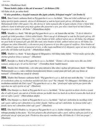 Rijadus Salihin 
All-llahu i Madhëruar thotë: 
“Ruani kohët e faljes si dhe atë të mesmen”. (el-Bekare:238) 
All-llahu xh.sh. po ashtu thotë: 
“E nëse pendohen, e kryejnë namazin dhe japin zekatin, lëshojuni rrugën”. (et-Tewbe:5) 
594. Ibnu Umeri r.anhuma thotë se Pej­gam­be­ri 
s.a.v.s. ka thënë: “Mua më është urdhëruar që t’i 
luftoj njerëzit (pabe­simtarë), 
derisa të dëshmojnë se nuk ka hyjni tjetër përveç All-llahut dhe se 
Muhammedi është i Dër­guari 
i Tij, dhe derisa të falin namazin dhe të japin zekatin. E kur e bëjnë këtë, 
atëherë e kanë të mbrojtur prej meje gjakun dhe pasurinë e tyre, pos nëse i kanë hyrë në hak Islamit, 
llogaria e tyre është te All-llahu”. (Muttefekun alejhi) 
595. Muadhi r.a. thotë: “Më dër­goi 
Pej­gam­be­ri 
s.a.v.s. në Jemen dhe më tha: “Ti do të shkosh te 
populli që është posedues i Librit (ehlul kitab). Thirri ata që të dëshmojnë se nuk ka Zot tjetër përveç All-llahut 
dhe se unë jam i Dërguari i Tij, e nëse binden në këtë, atëherë mësoi ata se All-llahu i ka obliguar 
me pesë kohë të namazit për çdo ditë dhe natë, nëse binden në këtë, atëherë mësoi ata se All-llahu i ka 
obliguar me zekat (lëmoshë), e cila merret prej të pasurve të tyre dhe u jepet të varfërve. Nëse binden në 
këtë, atëherë ruaju vlerës së pasurisë së tyre, si dhe ruaju mallkimit të të shtypurit, sepse në mes të të shty­purit 
dhe All-llahut nuk ka perde”. (Muttefekun alejhi) 
596. Xhabiri r.a. thotë: “E kam dëgjuar të Dërguarin e All-llahut duke thënë: “Vërtet midis njeriut dhe 
shirkut qëndron lënia e namazit”. (Muslimi) 
597. Burejde r.a. thotë se Pe­j­gam­be­ri 
s.a.v.s. ka thënë: “Zotimi i cili na ndan neve dhe ata është 
namazi, andaj ai që e lë atë ka bërë kufr”. (Tirmidhiu thotë: hadith hasen) 
598. Shekik ibni Abdull-llah, i cili ishte prej tabiinëve dhe ishte i njohur për përsosuri, thotë: “Shokët e 
Muhammedit s.a.v.s. nuk e shihnin (konsideronin) lënien e asnjë pune për kufr, për­veç 
lënies së 
namazit”. (Tirmidhiu me sened të vërtetë) 
599. Xhabir ibni Semure r.anhuma thotë: “Pej­gam­be­ri 
s.a.v.s. doli në mes nesh dhe tha: “A nuk doni 
të rreshtoheni ashtu siç rreshtohen melekët tek Zoti i tyre? Ne i thamë: “O i Dërguari i All-llahut, po si 
rreshtohen melekët tek Zoti i tyre?” Pej­gam­be­ri 
s.a.v.s. tha: “plotësojnë safat njërin pas tjetrit dhe 
ngjeshen me njëri-tjetrin në saf”. (Muslimi) 
600. Ebu Hurejre r.a. thotë se Pej­gam­be­ri 
s.a.v.s. ka thënë: “Si­kur 
njerëzit ta dinin vlerën e ezanit 
dhe të safit të parë, ata nuk do të kishin mbetur pa hedhë short (se kush do ta thirrë ezanin dhe kush do të 
ulet në safin e parë)”. (Mut­tefekun 
alejhi) 
601. Ebu Hurejre r.a. thotë se Pej­gam­be­ri 
s.a.v.s. ka thënë: “Safi më i dobishëm ke meshkujt është 
safi i parë, ndërsa më i dëmshëm te ta është i fundit. Ndërsa safi më i dobishëm ke femrat është safi i 
fundit, kurse më i dëmshëm është safi i parë”. (Muslimi) 
602. Ebu Seid El-Hudriu r.a. tre­gon 
se Pej­gam­be­ri 
s.a.v.s. kishte vërejtur se disa as-habë rrinin 
mbrapa prandaj iu tha atyre: “Ka­loni 
përpara dhe plotësojeni safin e parë, ndërsa safin pas jush le ta 
plotësojnë ata që vijnë pas jush. Përderisa disa njerëz vonohen edhe All-llahu do t’i lërë ata prapa”. 
(Muslimi) 
file:///D|/Abdullah/kurandhesunet/libra/vjetra/rij_sal.htm (106 of 169)23.12.2003 11:15:47 
 