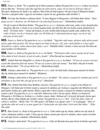 Rijadus Salihin 
603. Enesi r.a. thotë: “Ne u ngritëm që të falim namazin, ndërsa Pej­gam­be­ri 
s.a.v.s. u kthye me fytyrë 
kah ne dhe tha: “Drejtoni safet dhe ngjeshni me njëri-tjetrin, sepse vër­tet 
unë ju shoh pas shpi­ne”. 
(Rivajeti i Buhariut me fjalët e tij, ndërsa i Mus­limit 
në këtë kuptim. Në një rivajet të Buhariut thuhet: 
“Kra­hu 
i çdonjërit ishte i ngji­tur 
me krahun e tjetrit në saf, gjithashtu edhe këmbët”.) 
604. Nu’man ibni Beshiri r.anhuma thotë: “E kam dëgjuar të Dërguarin e All-llahut duke thënë: “Safet 
tuaja ose do t’i drejtoni, ose All-llahu do t’ua ndryshojë fytyrat juve”. (Muttefekun alejhi) 
Në një rivajet të Muslimit thuhet: “Pej­gam­be­ri 
s.a.v.s. i drejtonte safet tona, ashtu si­kur 
drejtoheshin 
shigjetat, dhe kur e vërejti se ne e kemi kuptuar këtë, një ditë doli dhe kur kishte marrë qëndrimin të 
thotë “All-llahu ekber” vërejti një beduin, të cilit i kishte dalë kraharori jashtë safit, atëherë tha: “O 
robër të Zotit, ose do t’i drejtoni safet, ose All-llahu do t’i ndryshojë fytyrat tuaja, ose do të vëjë 
përçarje në mes jush”. 
605. Enesi r.a. thotë se Pej­gam­be­ri 
s.a.v.s. ka thënë: “Ngjeshni safet tuaja, afrojeni safin njërin pranë 
tjetrit, qafat bëni paralel. Për Atë që shpirti im është në du­art 
e Tij, unë e shoh djallin se si hyn nëpër 
zbrazëtirat e safeve, ashtu sikurse futet delja e zezë”. (Hadithi është i vërtetë, e trans­me­ton 
Ebu Davudi 
sipas kushteve të Muslimit) 
606. Enesi r.a. thotë se Pej­gam­be­ri 
s.a.v.s. ka thënë: “Plotësojeni safin e parë, pastaj atë që vijon. 
Nëse duhet të ketë zbrazëti, të jetë në safin e fundit”. (Ebu Davudi me isnad hasen) 
607. Abdull-llah ibni Mugaffel r.a. thotë se Pej­gam­be­ri 
s.a.v.s. ka thënë: “Në mes dy ezaneve (në mes 
ezanit dhe ikametit) falet një namaz! Në mes dy ezaneve falet një namaz”. Kur këtë e tha për të tretën 
herë, atëherë shtoi: “Për atë që dëshi­ron”. 
(Muttefekun alejhi) 
608. Aisheja r.anha thotë se: “Pej­gam­be­ri 
s.a.v.s. nuk i ka lënë katër rekate para namazit të drekës 
dhe dy rekate para namazit të sabahut”. (Buhariu) 
609. Aisheja r.anha thotë se Pej­gam­be­ri 
s.a.v.s. ka thënë: “Dy rekatet e namazit të sabahut janë më të 
dobishme se kjo botë dhe çdo gjë që ka në të”. (Muslimi) 
610. Ebu Abdull-llah Bilal ibnu Rebbah, muezini i Pej­gam­be­rit 
s.a.v.s., tregon se ka shkuar te i 
Dërguari i All-llahut për të thirrë ezanin e namazit të sabahut, por Aisheja e angazhoi atë (Bilalin) me një 
punë tjetër, kështu që u gdhi shumë. Bilali u ngrit dhe e thirri ezanin e namazit të sabahut e pastaj edhe 
ezanin e dytë. Pej­gam­be­ri 
s.a.v.s. nuk doli, ndërsa kur doli u fal me njerëz. Bilali e in­formoi 
të 
Dërguarin e All-llahut se Aisheja r.a. e kishte vonuar, duke i kërkuar që t’ia kryejë një punë, derisa agoi 
shumë, dhe ky ishte shkaku që e kishte vonuar. Pej­gam­be­ri 
s.a.v.s. i tha: “Unë isha duke i falur dy 
rekatet e sabahut”. Bilali i tha: “O i Dër­guari 
i All-llahut, ti je zgjuar vonë ?” Ai iu përgjigj: “Sikur të 
zgjohesha edhe më vonë se sa jam zgjuar do t’i kisha falur ato dyja duke i bërë mirë dhe bukur ”. (Ebu 
Da­vudi) 
611. Ibnu Umeri r.a. thotë se Pej­gam­be­ri 
s.a.v.s. i falte natën nga dy rekate, ndërsa me një rekat të 
vitrit e mbaronte nafilen e natës. I falte nga dy rekate sunnet para farzit të sabahut, sikur ezanin ta kishte 
në vesh (për farzin e sabahut). (Muttefekun alejhi) 
612. Aisheja r.anha thotë: “Pe­j­gam­be­ri 
s.a.v.s. i falte në dhomën time para farzit të drekës nga katër 
file:///D|/Abdullah/kurandhesunet/libra/vjetra/rij_sal.htm (107 of 169)23.12.2003 11:15:47 
 