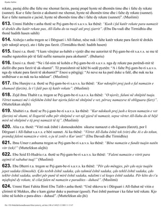 Rijadus Salihin 
rekate, pastaj dilte dhe falte me xhemat farzin, pastaj prapë hynte në dhomën time dhe i falte dy rekate 
(sunnet). Kur e falte farzin e akshamit me xhemat, hynte në dhomën time dhe i falte dy rekate (sunnet). 
Kur e falte namazin e jacisë, hynte në dhomën time dhe i falte dy rekate (sunnet)”. (Muslimi) 
613. Ummi Habibe r.anha thotë se Pej­gam­be­ri 
s.a.v.s. ka thënë: “Kush i fal katër rekate para namazit 
të drekës dhe katër rekate pas, All-llahu do ta ruajë atë prej zjarrit”. (Ebu Da­vudi 
dhe Tirmidhiu dhe 
thonë hadith hasen sahih) 
614. Aisheja r.anha tregon se i Dërguari i All-llahut, nëse nuk i falte katër rekate para farzit të drekës 
(për ndonjë arsye), ato i falte pas farzit. (Tirmidhiu thotë: hadith hasen) 
615. Enesi r.a. thotë: “I kam vërejtur as-habët e vjetër dhe me autoritet të Pej­gam­be­rit 
s.a.v.s. se me të 
madhe nguteshin për të falë nafile namazin para akshamit”. (Buhariu) 
616. Enesi r.a. thotë: “Ne i fal­nim 
në kohën e Pej­gam­be­rit 
s.a.v.s. nga dy rekate pas perëndi­mit 
të 
diellit dhe para farzit të ak­shamit”. 
Të pranishmit në këtë bi­sedë 
pyetën: “A i falte Pej­gam­be­ri 
s.a.v.s. 
nga dy rekate para farzit të akshamit?” Enesi u përgjigj: “Ai neve na ka parë duke u falë, dhe nuk na ka 
urdhëruar e as nuk na ka ndaluar”. (Muslimi) 
617. Ebu Hurejre r.a. thotë se Pej­gam­be­ri 
s.a.v.s. ka thënë: “Kur ndonjëri prej jush e fal namazin e 
xhumasë (farzin), le t’i falë pas tij katër rekate”. (Muslimi) 
618. Zejd ibnu Thabit r.a. tregon se Pej­gam­be­ri 
s.a.v.s. ka thënë: “O njerëz, faluni në shtëpitë tuaja. 
Vërtet namazi më i vlefshëm është kur njeriu falet në shtëpinë e vet, përveç namazeve të obliguara (farz)”. 
(Muttefekun alejhi) 
619. Xhabiri r.a. thotë se Pe­j­gam­be­ri 
s.a.v.s. ka thënë: “Kur ndokush prej jush e kryen namazin e vet 
(farzin) në xhami, të llogaritë edhe për shtëpinë e vet një pjesë të namazit, sepse vërtet All-llahu do të bëjë 
mirë në shtëpinë e tij prej namazit të tij”. (Muslimi) 
620. Aliu r.a. thotë: “Vitri nuk është i domosdoshëm sikurse namazet e ob­liguara 
(farzet), por I 
Dërguari i All-llahut s.a.v.s. e bëri sunnet. Ai ka thënë: “Vërtet All-llahu është tek (vitr) dhe Ai e do tekun, 
prandaj faleni namazin e vitrit, o ju të zotët e Kur’anit!” (Ebu Davudi dhe Tirmidhiu) 
621. Ibnu Umer r.anhuma tregon se Pej­gam­be­ri 
s.a.v.s. ka thënë: “Bëne namazin e fundit tuajin natën 
vitr (tek)!” (Muttefekun alejhi) 
622. Ebu Seid El-Hudriu r.a. thotë se Pej­gam­be­ri 
s.a.v.s. ka thënë: “Faleni namazin e vitrit para 
agimit të sabahut tuaj!” (Muslimi) 
623. Ebu Dherri r.a. tregon se Pej­gam­be­ri 
s.a.v.s. ka thënë: “Për çdo mëngjes, për çdo nyje tuajën 
jepet sadaka (lëmoshë). Çdo tesbih është sadaka, çdo tahmid është sadaka, çdo tehlil është sadaka, çdo 
tekbir është sadaka, urdhri për punë të mirë është sadaka, ndalimi i së keqes është sadaka. Për këto do t’u 
mjaftojnë dy rekate, të cilat falen në namazin e paradites - duhasë”. (Muslimi) 
624. Ummi Hani Fahita Binti Ebu Talib r.anha thotë: “Unë shkova te i Dërguari i All-llahut në vitin e 
çlirimit të Mekkes, dhe e kam gjetur duke u pastruar (gusul). Pasi është pastruar i ka falur tetë rekate. Kjo 
ishte në kohën e para­dites 
- duhasë”. (Muttefekun ale­jhi) 
file:///D|/Abdullah/kurandhesunet/libra/vjetra/rij_sal.htm (108 of 169)23.12.2003 11:15:47 
 