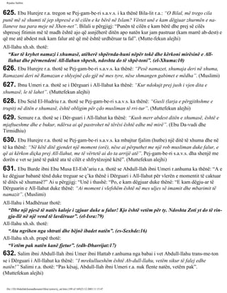 Rijadus Salihin 
625. Ebu Hurejre r.a. tregon se Pej­gam­be­ri 
s.a.v.s. i ka thënë Bila­lit 
r.a.: “O Bilal, më trego cila 
punë më së shumti të jep shpresë e të cilën e ke bërë në Islam? Vërtet unë e kam dëgjuar zhurmën e na­llaneve 
tua para meje në Xhen­net”. 
Bilali u përgjigj: “Punën të cilën e kam bërë dhe prej së cilës 
shpresoj fitimin më të madh është ajo që asnjëherë ditën apo natën kur jam pastruar (kam marrë ab­dest) 
e 
që me atë abdest nuk kam falur atë që më është urdhëruar ta fal”. (Mutte­fekun 
alejhi) 
All-llahu xh.sh. thotë: 
“Kur të kryhet namazi i xhumasë, atëherë shpërnda­huni 
nëpër tokë dhe kërkoni mirësinë e All-llahut 
dhe përmendeni All-llahun shpesh, ndoshta do të shpë­toni”. 
(el-Xhuma:10) 
626. Ebu Hurejre r.a. thotë se Pej­gam­be­ri 
s.a.v.s. ka thënë: “Pesë namazet, xhumaja deri në xhuma, 
Ramazani deri në Ramazan e shlyejnë çdo gjë në mes tyre, nëse shmangen gabimet e mëdha”. (Muslimi) 
627. Ibnu Umeri r.a. thotë se i Dërguari i All-llahut ka thënë: “Kur ndokujt prej jush i vjen dita e 
xhumasë, le të lahet”. (Muttefekun alejhi) 
628. Ebu Seid El-Hudriu r.a. thotë se Pej­gam­be­ri 
s.a.v.s. ka thënë: “Gusli (larja e përgjithshme e 
trupit) në ditën e xhumasë, është obligim për çdo musliman të rri­tur”. 
(Muttefekun alejhi) 
629. Semure r.a. thotë se i Dër­guari 
i All-llahut ka thënë: “Kush merr abdest ditën e xhumasë, është e 
mjaftueshme dhe e bukur, ndërsa ai që pastrohet në tërësi është edhe më mirë”. (Ebu Da­vudi 
dhe 
Tirmidhiu) 
630. Ebu Hurejre r.a. thotë se Pej­gam­be­ri 
s.a.v.s. ka mbajtur fjalim (hutbe) një ditë të xhuma dhe në 
të ka thënë: “Në këtë ditë gjendet një moment (orë), nëse ai përputhet me një rob musliman duke falur, e 
që ai kërkon diçka prej All-llahut, me të vërtetë ai do ta arrijë atë”. Pej­gam­be­ri 
s.a.v.s. dha shenjë me 
dorën e vet se janë të paktë ata të cilët e shfrytëzojnë këtë”. (Muttefekun alejhi) 
631. Ebu Burde ibni Ebu Musa El-Esh’ariu r.a. thotë se Abdull-llah ibni Umeri r.anhuma ka thënë: “A e 
ke dëgjuar babanë tënd duke treguar se ç’ka thënë i Dërguari i All-llahut për vlerën e momentit të caktuar 
të ditës së xhumasë?” Ai u përgjigj: “Unë i thashë: “Po, e kam dëgjuar duke thënë: “E kam dëgju­ar 
të 
Dërguarin e All-llahut duke thënë: “Ai moment i vlefshëm është në mes uljes së imamit dhe mbarimit të 
namazit”. (Muslimi) 
All-llahu i Madhëruar thotë: 
“Dhe një pjesë të natës kaloje i zgjuar duke u falur! Kjo është vetëm për ty. Ndoshta Zoti yt do të rin­gja­llë 
në një vend të lavdëruar”. (el-Isra:79) 
All-llahu xh.sh. thotë: 
“Ata ngrihen nga shtrati dhe bëjnë ibadet natën”. (es-Sexhde:16) 
All-llahu xh.sh. prapë thotë: 
“Vetëm pak natën kanë fjetur”. (edh-Dharrijat:17) 
632. Salim ibni Abdull-llah ibni Umer ibni Hattab r.anhuma nga babai i vet Abdull-llahu trans­me­ton 
se i Dërguari i All-llahut ka thënë: “I mrekullueshëm është Ab­dull- 
llahu, vetëm sikur të falej edhe 
natën!” Salimi r.a. thotë: “Pas kësaj, Abdull-llah ibni Umeri r.a. nuk flente natën, vetëm pak”. 
(Muttefekun alejhi) 
file:///D|/Abdullah/kurandhesunet/libra/vjetra/rij_sal.htm (109 of 169)23.12.2003 11:15:47 
 