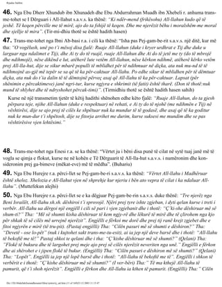 Rijadus Salihin 
46. Nga Ebu Dherr Xhundub ibn Xhunadeh dhe Ebu Abdurrahman Muadh ibn Xhebeli r. anhuma trans­me­tohet 
se I Dërguari i All-llahut s.a.v.s. ka thënë: “Ki ndër­mend 
(frikësohu) All-llahun kudo që të 
jeshë. Të keqen përcille me të mirë, ajo do ta fshijë të keqen. Dhe me njerëzit bëhu i moralshëm-me moral 
dhe sjellje të mira”. (Tir­mi­dhiu 
thotë se është hadith hasen) 
47. Trans­me­tohet 
nga Ibni Ab­basi 
r.a. i cili ka thënë: “Isha pas Pej­gam­be­rit 
s.a.v.s. një ditë, kur më 
tha: “O vogëlush, unë po t’i mësoj disa fjalë: Ruaje All-llahun (duke i kryer urdhrat e Tij dhe duke u 
larguar nga ndalimet e Tij), dhe Ai ty do të ruajë, ruaje All-llahun dhe Ai do të jetë me ty (do të mbrojë 
dhe ndihmojë), nëse dikënd e lut, atëherë lute vetëm All-llahun, nëse kërkon ndihmë, atëherë kërko vetëm 
prej All-lla­hut, 
dije se sikur mbarë populli të mblidhet për të ndihmuar në diçka, ata nuk mu­nd 
të të 
ndihmojnë as­gjë 
më tepër se sa që të ka për­caktuar 
All-llahu. Po edhe sikur të mblidhen për të dëmtuar 
diçka, ata nuk do t’ia dalin të të dëmtojnë përveç asaj që All-llahu të ka për­caktuar. 
Lapsat (për 
shënimin e përcaktimeve) janë ngri­tur, 
kurse ngjyra e shkrimit (të fatit) është tharë. (Don të thotë:nuk 
mund të shlyhet dhe të ndryshohet përcak­timi)”. 
(Tirmidhiu thotë se është hadith hasen sahih) 
Kurse në një transmetim tjetër të këtij hadithi shënohen edhe këto fjalë: “Ruaje All-llahun, do ta gjesh 
përpara teje, njihe All-llahun (duke e respektuar) në rehati, e Ai ty do të njohë (me ndihmën e Tij) në 
vështirësi, dije se ajo prej të cilës ke shpëtuar nuk ka mundur të të godasë, dhe asaj që të ka goditur 
nuk ke mun­dur 
t’i shpëtosh, dije se fitorja arrihet me durim, kurse suksesi me mundim dhe se pas 
vështirësive vjen lehtësimi.” 
48. Trans­me­tohet 
nga Enesi r.a. se ka thënë: “Vërtet ju i bëni disa punë të cilat në sytë tuaj janë më të 
vogla se qimja e flokut, kurse ne në kohën e Të Dërguarit të All-lla­hut 
s.a.v.s. i numëronim dhe kon­sideronim 
prej ga­bimeve 
(mëkat­eve) 
më të mëdha”. (Buhariu) 
49. Nga Ebu Hurejre r.a. përci­llet 
se Pej­gam­be­ri 
s.a.v.s. ka thënë: “Vërtet All-llahu i Madhëruar 
është xheloz. Xhelozia e All-llahut vjen në shprehje kur njeriu i bën ato vepra të cilat i ka ndaluar All-llahu”. 
(Muttefekun alejhi) 
50. Nga Ebu Hurejre r.a. përci­llet 
se e ka dëgjuar Pej­gam­be­rin 
s.a.v.s. duke thënë: “Tre njerëz nga 
Beni Israilët, All-llahu xh.sh. dëshiroi t’i sprovojë. Njëri prej tyre ishte zgjeban, i dyti qelan kurse i treti i 
verbër. All-llahu ua dërgoi një engjëll i cili së pari i vjen zgjebanit dhe i thotë: “Ç’ki­she 
dëshiruar më së 
shum­ti?” 
Tha: “Më së shumti kisha dëshiruar të kem ngjy­rë 
dhe lëkurë të mirë dhe të çlirohem nga kjo 
për shkak të së cilës më urrejnë njerëzit”. Engjëlli e fërkoi me dorë dhe prej tij ranë krejt zgjebet dhe e 
fitoi ngjyrën e mirë (të tru­pit). 
(Pastaj engjëlli) Tha: “Cilën pasuri më së shumti e dëshiron?” Tha: 
“Devetë - ose lo­pët” 
(nuk i kujtohet sakt trans­me­tu­esit), 
ai ia jep një deve barsë dhe i thotë: “All-llahu 
të bekoftë me të!” Pastaj shkoi te qelani dhe i tha: “Ç’kishe dëshiruar më së shumti?” (Qelani) Tha: 
”Flokë të bukura dhe të largohet prej meje ajo prej së cilës njerëzit neveriten nga unë.” Engjëlli e fërkon 
dhe ai shërohet e i jipen flokë të bukur. (Engjëlli) Tha: “Cilën pasuri e dëshiron më së shumti?” (Qelani) 
Tha: “Lopët”. Engjëlli ia jep një lopë barsë dhe i thotë: “All-llahu të bekoftë me të”. Engjëlli i shkon të 
verbërit e i thotë: “Ç’kishe dëshiruar më së shumti?” (I ver­bëri) 
Tha:” Të ma kthejë All-llahu të 
pamurit, që t’i shoh njerëzit”. Engjëlli e fërkon dhe All-llahu ia kthen të pamurit. (Engjëlli) Tha:” Cilën 
file:///D|/Abdullah/kurandhesunet/libra/vjetra/rij_sal.htm (11 of 169)23.12.2003 11:15:47 
 