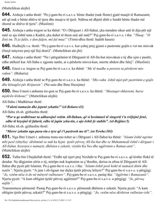 Rijadus Salihin 
(Muttefekun alejhi) 
644. Aisheja r.anha thotë: “Pe­j­gam­be­ri 
s.a.v.s. bënte ibadet (nuk flente) gjatë muajit të Ramazanit, 
atë që nuk e bënte ditëve të tjera dhe muajve të tjerë. Ndërsa në dhjetë ditët e fundit bënte ibadet më 
shumë se ditëve të tjera”. (Muslimi) 
645. Aisheja r.anha tregon se ka thënë: “O i Dërguari i All-llahut, çka mendon sikur unë të dija për një 
natë se ajo është nata e Kadrit, çka duhet të them unë atë natë?” Pej­gam­be­ri 
s.a.v.s. i tha: “Thuaj: “O 
Zoti im, Ti je falës, e don faljen, më fal mua!” (Tirmi­dhiu 
thotë: hadith hasen) 
646. Hudhejfe r.a. thotë: “Pe­j­gam­be­ri 
s.a.v.s. kur çohej prej gjumi e pastronte gojën e vet me misvak 
(furçë natyrore prej një lloj druri)”. (Muttefekun ale­jhi) 
647. Aisheja r.anha thotë: “Ne i përgatitnim të Dërguarit të All-lla­hut 
misvakun e tij dhe ujin e pastër, 
edhe atëherë kur All-llahu e zgjonte natën, ai e përdorte misva­kun, 
merrte abdest dhe falej”. (Muslimi) 
648. Enesi r.a. tregon se Pej­gam­be­ri 
s.a.v.s. ka thënë: “Me të madhe u porosis ta përdorni mis­vakun”. 
(Buhariu) 
649. Aisheja r.anha thotë se Pej­gam­be­ri 
s.a.v.s. ka thënë: “Mis­vaku 
është mjet për pastrimin e gojës 
dhe kënaqësi për Krijuesin”. (Ne­saiu 
dhe Ibnu Huzejme) 
650. Ibnu Umeri r.anhuma tre­gon 
se Pej­gam­be­ri 
s.a.v.s. ka thënë: “Mustaqet shkurtoni, kurse 
mjekrën lëshone!” (Muttefekun alejhi) 
All-llahu i Madhëruar thotë: 
“Faleni namazin dhe jepeni zekatin!” (el-Bekare:43) 
All-llahu xh.sh. gjithashtu thotë: 
“Por u qe urdhëruar ta adhurojnë vetëm All-llahun, që si besimtarë të sinqertë t’u rrëfejnë fenë, 
edhe të kryejnë të falurit, edhe të japin zeka­tin, 
e ajo është fe stabile”. (el-Bejjine:5) 
All-llahu xh.sh. gjithashtu thotë: 
“Merre zekatin nga pasu­ria 
e tyre që t’i pastrosh me të”. (et-Tewbe:103) 
651. Nga Ibni Umeri r. anhuma trans­me­tohet 
se i Dërguari i All-llahut ka thënë: “Islami është ngritur 
mbi pesë (shtylla): dëshminë se nuk ka hyjni tjetër përveç All-lla­hut 
dhe se Muhammedi është i dërguar i 
All-llahut, kryerjen e namazit, dhënien e zekatit, vizitën Ka’bes dhe agjërimin e Ramaz­anit”. 
(Muttefekun alejhi) 
652. Talha bin Ubejdullah thotë: “Erdhi një njeri prej Nexhdit te Pej­gam­be­ri 
s.a.v.s. që kishte flokë të 
dendur. Ne dëgjonim zërin e tij, mirëpo nuk kuptonim se ç’thoshte, derisa iu afrua të Dërguarit të All-llahut 
dhe pyeti për Islamin. Pe­j­gam­be­ri 
s.a.v.s. i tha: “Islami është pesë kohë të namazit ditën dhe 
natën”. Njeriu pyeti: “A jam i ob­liguar 
me diçka tjetër përveç këtyre?” Pej­gam­be­ri 
s.a.v.s. u përgjigj: 
“Jo, vetëm nëse ti do në mënyrë vullnetare”. Pej­gam­be­ri 
s.a.v.s. pastaj tha: “Agjërimi i Ramazanit”. 
Njeriu pyeti: “A kam obligim tjetër përveç agjërimit?” Pej­gam­be­ri 
s.a.v.s. u përgjigj: “Jo, përveç 
nafile”. 
Transmetuesi përmend: Pastaj Pej­gam­be­ri 
s.a.v.s. përmendi dhënien e zekatit. Njeriu pyeti: “A kam 
obligim tjetër përveç zekatit?” Pej­gam­be­ri 
s.a.v.s. u përgjigj: “Jo, vetëm nëse dëshiron vullnetar­isht”. 
file:///D|/Abdullah/kurandhesunet/libra/vjetra/rij_sal.htm (111 of 169)23.12.2003 11:15:47 
 