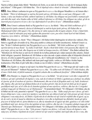 Rijadus Salihin 
Njeriu u kthye prapa duke thënë: “Betohem në Zotin, se as nuk do të shtoj e as nuk do të mungoj diçka 
prej këtyre”. I Dër­guari 
i All-llahut tha: “Do të shpëtojë nëse e thotë të vërtetën”. (Muttefekun alejhi) 
653. Ibnu Abbasi r.anhuma tre­gon 
se Pej­gam­be­ri 
s.a.v.s. e ka dërguar Muadhin r.a. në Jemen dhe i 
ka thënë: “Thirri të dëshmojnë se nuk ka Zot tjetër përveç All-llahut dhe se unë jam i Dërguari i All-llahut, 
e nëse ata binden në këtë, atëherë informoi se All-llahu i ka obliguar me pesë kohët e namazit për 
çdo ditë dhe natë, nëse binden edhe në këtë, atëherë informoi se All-llahu i ka obliguar me zekat, që do ta 
marrish prej të pasurve të tyre e do t’ua shpërndash të var­fërve 
të tyre”. (Muttefekun alejhi) 
654. Ibnu Umeri r.anhuma thotë se Pej­gam­be­ri 
s.a.v.s. ka thënë: “Mua më është urdhëruar që t’i 
luftoj njerëzit (pabe­simtarë), 
derisa të dëshmojnë se nuk ka hyjni tjetër përveç All-llahut dhe se 
Muhammedi është i Dër­guari 
i Tij, dhe derisa të falin namazin dhe të japin zekatin. E kur e bëjnë këtë, 
atëherë e kanë të mbrojtur prej meje gjakun dhe pasurinë e tyre, pos nëse i kanë hyrë në hak Islamit, 
llogaria e tyre është te All-llahu”. (Muttefekun alejhi) 
655. Ebu Hurejre r.a. thotë: “Pasi i Dërguari i All-llahut është shpërngulur në ahiret (ka vdekur), Ebu 
Bekri u zgjodh për zëvendës të tij. Disa prej arabëve u kthyen në kufër (mosbesim). Atëherë Umeri r.a. 
tha: “Si do t’i luftosh njerëzit, kur Pej­gam­be­ri 
s.a.v.s. ka thënë: “Më është urdhëruar që t’i luftoj 
njerëzit derisa të mos thonë: ‘La ilahe il-lall-llah’. Kush e thotë këtë është e lirë pasuria dhe shpirti i tij 
prej meje, përveç me hak, dhe llogaria me të është në kompe­tencën 
e All-llahut”. Ebu Bekri atëherë tha: 
“Betohem në All-lla­hun 
se unë me të vërtetë do ta luftoj çdokend që e ndan namazin dhe zekatin. Zekati 
është obligim i pasurisë. Betohem në All-llahun se nëse ata nuk e japin zekatin edhe të kërpeshit (frenit) të 
deveve, të cilin ia jepnin Pej­gam­be­rit 
s.a.v.s., do t’i luftoj për mosdhënien e tij”. Umeri r.a. tha: 
“Betohem në All-llahun, dhe atëherë nuk kam parë asgjë tjetër, vetëm se All-llahu e kishte hapur 
kraharorin e Ebu Bek­rit 
për luftë dhe u binda se me të është e vërteta”. (Muttefekun ale­jhi) 
656. Ebu Ejjubi r.a. tregon se një njeri i ka thënë Pej­gam­be­rit 
s.a.v.s.: “Më trego për një vepër e cila 
më çon në Xhennet?” Atëherë Pej­gam­be­ri 
s.a.v.s. tha: “Ta adhu­rosh 
All-llahun (T’i bësh ibadet), dhe 
të mos i bësh shok, të falësh namazin, të japësh zekatin dhe ta ndihmosh farefisin”. (Mut­tefekun 
alejhi) 
657. Ebu Hurejre r.a. tregon se Pej­gam­be­ri 
s.a.v.s. ka thënë: “As­një 
pronar i arit dhe i argjendit (të 
hollave), që nuk i përmbush ob­ligimet 
e veta, nuk do të mbetet në Ditën e gjykimit pa u farkuar me pllaka 
të zjarrta, që do të nxehen në zjarrin e Xhehennemit, dhe me të do të fërgohen anët e tij, balli, kraharori 
dhe shpina, dhe çdo herë që pllakat ftohen do të nxehen përsëri. Kjo do të jetë në ditën që do të zgjasë 
pesëdhjetë mijë vjet, në të cilën do të zbatohet gjykimi në mes njerëzve, robërve, dhe kur do t’i tregohet 
çdokujt rruga për në Xhennet ose në Xhehennem”. Të pranishmit thanë: “O i Dërguari i All-llahut, çka do 
të bëhet me de­vetë, 
pasurinë e njeriut?” Pej­gam­be­ri 
s.a.v.s. tha: “Edhe asnjë pro­nar 
i deves, që nuk i 
kryen obligi­met 
e veta, e prej tyre mjeljen e saj ditën kur ajo shkon të pijë ujë. Çdo pronar që nuk i kryen 
obligimet e veta ndaj deves, në Ditën e Gjyki­mit 
do të shtrihet në një vend të rrafshtë dhe të gjerë, aq sa 
dy de­vetë 
e tij do të mund ta shkelnin me thundrat e tyre dhe ta kafshojnë me dhëmbët, kurdo që njëra 
prej tyre të kalojë mbi të, tjetra kthehet te ai, dhe ky mundim do të zgjasë një ditë, gjatësia e së cilës është 
pesëdhjetë mijë vjet, derisa të kry­het 
gjykimi në mes robërve, dhe kur do t’i tregohet çdokujt rruga për në 
Xhennet apo Xhehennem”. Të pranishmit thanë: “O i Dërguari i All-llahut, çka do të bëhet me lopët dhe 
delet?” Pej­gam­be­ri 
s.a.v.s. tha: “Çdo pronar i lopëve ose deleve, i cili nuk i kryen ob­ligimet 
e veta 
ndaj tyre, në Ditën e Gjykimit do të jetë i shtrirë në një vend të rrafshtë, kah lopët dhe de­let 
e veta, dhe 
file:///D|/Abdullah/kurandhesunet/libra/vjetra/rij_sal.htm (112 of 169)23.12.2003 11:15:47 
 