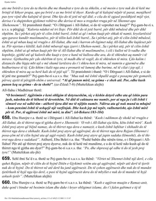 Rijadus Salihin 
ato me brirët e tyre do ta therin dhe me thundrat e tyre do ta shkelin, e në mesin e tyre nuk do të ketë me 
brinjë të kthyer prapa, apo pa brirë e as me brirë të thyer. Kurdo që të kalojnë nëpër të parat, menjëherë 
pas tyre vijnë dhe kalojnë të tjerat. Dhe kjo do të jetë në një ditë, e cila do të zgjasë pesëdhjetë mijë vjet, 
derisa t’u shqiptohen gjykimet robërve dhe derisa të mos u tregohet rruga për në Xhennet apo 
Xhehennem”. Të pranishmit thanë: “O i Dërguari i All-llahut, si do të veprohet me kuajt?” Pej­gam­be­ri 
s. 
a.v.s. u përgjigj: “Kaloria ndahet në tri lloje: Për dikë do të jetë barrë, për dikë mbulesë dhe për dikë 
shpëtim. Sa i përket atij për të cilin është barrë, është ai që i mban kuajt për shkak të namit, kryelartësisë 
apo garave kundër muslimanëve, për të tillin kali është barrë...Sa i përket atij, për të cilin është mbulesë, 
është ai që mban kuaj në rrugën e All-llahut, dhe nuk i harron ob­ligimet 
ndaj All-llahut dhe kujdeset për 
ta. Për njeriun e këtillë, kali është mburojë nga zjarri i Xhehen­nemit... 
Sa i përket atij, për të cilin është 
shpëtim, është ai që mban kuajt për hir të All-llahut dhe të muslimanëve, i cili i kullot në li­vadhe 
dhe 
kopshtije, gjithë atë që kalorët dhe kuajt e tyre e hanë në kullosa dhe ara, do të shkruhet aq numër i të 
mirave. Gjithashtu për çdo shërbim të tyre, të madh dhe të vogël, do të shkruhen të mira. Çdo kalim i 
distancës dhe hipja mbi një e më shumë lartësira do t’i shkru­hen 
të mira, në numrin e gjurmëve dhe 
hedhurinave të tij. Çdo kthim i kalit nga ana e pronarit në lumenj dhe burime, në të cilat i jep ujë, i 
shkruhen të mira aq sa herë kali do të pijë ujë”. Të pranishmit i thanë: “O i Dërguari i All-llahut, e si do 
të jetë me gomarët?” Pej­gam­be­ri 
s.a.v.s. tha: “Mua nuk më është shpallë asgjë e posaçme për gomarët, 
përveç ajetit të përgjith­shëm 
e universal: “Ai që punon mirë, sa grima - e sheh atë. Por, edhe kush 
punon keq sa grima - do ta shohë”. (ez-Zilzal:7-8) (Muttefekun alejhi) 
All-llahu i Madhëruar thotë: 
“O besimtarë! Agjërimin e keni obligim të detyrueshëm, siç e kishin detyrë edhe ata që ishin para 
jush, ndoshta do të bëheni të devotshëm. Në ditë të caktuara me numër, por ai nga ju i cili është i 
sëmurë ose në udhë­tim 
- atëherë tjera ditë me të njëjtin numër. Ndërsa ata që nuk mund ta mbajnë 
- kom­pensimi 
është të ushqejë një varfënjak. Dhe kush jep më tepër, vullnetarisht, ajo është mirë 
për të. Por, të agjëroni është më mirë, ta dini”. (el-Bekare:183-184) 
658. Ebu Hurejre r.a. thotë se i Dërguari i All-llahut ka thënë: “Kush i ndihmon dy shokë në rrugën e 
All-llahut, do të thirret nga të gjitha dyert e Xhennetit: ‘O rob i All-llahut eja këtu, këtu është mirë’. Kush 
është prej atyre që bëjnë namaz, do të thirret nga dera e namazit, e kush është luftëtar i xhihadit do të 
thirret nga dera e xhihadit. Kush është prej atyre që agjërojnë, do të thirret nga dera Rejjan (Xhennet i 
posa­çëm 
në të cilin hyjnë ata që agjë­rojnë). 
Kush është prej atyre që japin sadaka (lëmoshë), do të thi­rret 
nga dera e sadakasë”. Atëherë, Ebu Bekri r.a. tha: “Pashë babën dhe nënën time, o i Dërguari i All-llahut! 
Për atë që thirret prej atyre dyerve, nuk do të ketë më mundime, e a do të ketë ndo­kush 
që do të 
thirret nga të gjitha ato dyer?” Pej­gam­be­ri 
s.a.v.s. tha: “Po, dhe shpresoj që edhe ti do të jesh prej 
tyre!” (Muttefekun ale­jhi) 
659. Sehl ibni Sa’d r.a. thotë se Pej­gam­be­ri 
s.a.v.s. ka thënë: “Vërtet në Xhennet është një derë, e cila 
quhet Rejjan, nëpër të cilën do të hyjnë Ditën e Gjykimit vetëm ata që agjërojnë, nëpër atë derë të tjerët 
nuk do të hyjnë. Do të thirret në atë derë ku janë agjëruesit. Do të çohen agjëruesit dhe nuk do të mundet 
tjetërkush të hyjë nga kjo derë, e pasi të hyjnë agjëruesit dera do të mbyllet e nuk do të mundet të hyjë 
askush tjetër”. (Muttefekun alejhi) 
660. Ebu Hurejre r.a. thotë se Pej­gam­be­ri 
s.a.v.s. ka thënë: “Kush e agjëron muajin e Ramaz­anit, 
duke qenë i bindur në besimin islam dhe duke i kryer obligimet islame, do t’i falen gabimet e tij të 
file:///D|/Abdullah/kurandhesunet/libra/vjetra/rij_sal.htm (113 of 169)23.12.2003 11:15:47 
 