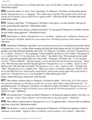 Rijadus Salihin 
ose pin, mos ta ndërprejë por ta vazhdojë agjërimin, sepse atë All-llahu e ushqeu dhe i dha të pijë”. 
(Muttefekun alejhi) 
672. Lekit ibni Sabire r.a. thotë: “Unë i kam thënë: ‘O i Dërguari i All-llahut, më thuaj diçka për ab­destin!’ 
Pej­gam­be­ri 
s.a.v.s. u përgjigj: “Merr abdest sipas rregullit, fërkoi gishtat në mes mirë, laje 
hundën deri në thellësi, përveç atëherë kur je agjërue­shëm!” 
(Ebu Davudi dhe Tirmidhiu dhe thonë: 
hadith hasen sahih) 
673. Aisheja r.anha thotë: “Të Dërguarin e All-llahut e zinte agimi, e ai ishte xhunub (i obli­guar 
të 
lahej), pastaj lahej dhe agjëronte”. (Muttefekun alejhi) 
674. Aisheja dhe Ummi Selema r.anhuma kanë thënë: “E zinte agimi të Dërguarin e All-llahut xhunub, 
pa parë ëndërr, pastaj agjëronte”. (Muttefekun alejhi) 
675. Ebu Hurejre r.a. thotë se Pej­gam­be­ri 
s.a.v.s. ka thënë: “Agjërimi më i vlefshëm pas Ramaza­nit, 
është në muajin e All-llahut, Muharrem, kurse namazi më i vlef­shëm 
pas farzeve është namazi i natës”. 
(Muslimi) 
676. Muxhibete El-Bahilijete, nga babai i saj ose mixha trans­me­ton 
se ai (njëri prej tyre) kishte shkuar 
te Pej­gam­be­ri 
s.a.v.s., mirëpo kishte munguar një kohë dhe kishte shkuar pas një viti. Gjatë kësaj kohe 
gjendja e tij kishte ndryshuar dukshëm, dhe ai tha: “O i Dërguari i All-llahut, a më njeh?” Pej­gam­be­ri 
s. 
a.v.s. ia ktheu: “Kush je ti?” Ky iu përgjigj: “Unë jam Bahiliu, që isha te ti vitin e kaluar”. Pej­gam­be­ri 
s.a.v.s. atëherë i tha: “Ç’të ka ndryshuar, ishe i bukur?” Ky atëherë i tha: “Prej momentit që jam ndarë 
prej teje, asgjë nuk kam ngrënë ditën, por vetëm natën”. I Dërguari i All-llahut i tha: “Ti e ke munduar 
vetveten!” Pastaj e këshilloi: “Agjëroje muajin e sa­brit 
(durimit) dhe nga një ditë për çdo muaj!” Njeriu 
i tha: “Më shto mua sepse unë kam fuqi për agjë­rim!” 
Pej­gam­be­ri 
s.a.v.s. ia ktheu: “Agjëro dy ditë!” 
Bahiliu i tha: “Më shto edhe më shumë!” Pe­j­gam­be­ri 
s.a.v.s. i tha: “Agjëro tri ditë!” Ai prapë i tha: 
“Shto!” Pej­gam­be­ri 
s.a.v.s. atëherë i tha: “Agjëro prej muajve të mëdhenj: Muharrem, Rexheb, Dhul 
Ka’de dhe Dhul-hixh-xhe. Pastaj pusho, pastaj agjëro, pastaj pusho, pastaj agjëro dhe pastaj pusho së 
agjëru­ari!” 
Pej­gam­be­ri 
s.a.v.s. me tre gishtat e vet dha shenjë nga tri ditë”. 
Muaji i sabrit është muaji i Ramazanit. (Ebu Davudi) 
677. Ibnu Abbasi r.anhuma thotë se i Dërguari i All-llahut ka thënë: “Nuk ka ditë, në të cilën veprat e 
mira janë më të dashura te All-llahu se sa këto ditë. Ato janë: dhjetë ditët e muajit Dhul-hixh-xhe”. Të 
pranishmit pyetën: “O i Dërguari i All-llahut, e as xhihadi në rrugë të All-llahut?” Pej­gam­be­ri 
s.a.v.s. u 
përgjigj: “As xhihadi në rrugë të All-llahut, përveç nëse njeriu del vetë dhe me pasurinë e vet, dhe nuk 
kthehet me asgjë”. (Buhariu) 
678. Ebu Katade thotë: “E pyetën as-habët të Dërguarin e All-llahut për agjërimin ditën e Are­fatit, 
e ai 
tha: “Agjërimi i Arefes i shlyen mëkatet e vitit të kaluar dhe të vitit që ka ngelur”. (Muslimi) 
679. Ibnu Abbasi r.anhuma thotë se Pej­gam­be­ri 
s.a.v.s. ka agjëruar ditën e Ashurasë dhe ka urdhëruar 
agjërimin e kësaj dite. (Muttefekun alejhi) 
680. Ebu Katade r.a. thotë se as-habët e kanë pyetur të Dërguarin e All-llahut për agjërimin e ditës së 
Ashurasë, e ai ka thënë: “Agjërimi i ditës së Ashurasë i shlyen mëkatet e vitit të kaluar”. (Mus­limi) 
file:///D|/Abdullah/kurandhesunet/libra/vjetra/rij_sal.htm (115 of 169)23.12.2003 11:15:47 
 
