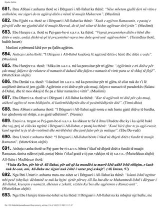 Rijadus Salihin 
681. Ibnu Abbasi r.anhuma thotë se i Dërguari i All-llahut ka thënë: “Nëse mbetem gjallë deri në vitin e 
ardhshëm, me siguri do ta agjëroj ditën e nëntë të muajit Muharrem”. (Muslimi) 
682. Ebu Ejjubi r.a. thotë se i Dërguari i All-llahut ka thënë: “Kush e agjëron Ramazanin, e pastaj e 
përcjell edhe me gjashtë ditë të muajit Shevval, do të jetë sikur të kishte agjëruar tërë jetën”. (Muslimi) 
683. Ebu Hurejre r.a. thotë se Pej­gam­be­ri 
s.a.v.s. ka thënë: “Veprat prezentohen ditën e hënë dhe 
ditën e enjte, andaj dëshiroj që të prezentohet vepra ime duke qenë unë agjërueshëm”. (Tirmidhiu thotë: 
hadith hasen) 
Muslimi e përmend këtë por pa fjalën agjërim. 
684. Aisheja r.anha thotë: “I Dërguari i All-llahut kujdesej të agjërojë ditën e hënë dhe ditën e enjte”. 
(Muslimi) 
685. Ebu Hurejre r.a. thotë: “Miku im s.a.v.s. më ka porositur për tri gjëra: “Agjërimin e tri ditëve për 
çdo muaj, faljen e dy rekateve të namazit të duhasë dhe faljen e namazit të vitrit para se të shkoj të flejë”. 
(Muttefekun alejhi) 
686. Ebu Derdai r.a. thotë: “I dashuri im s.a.v.s. më ka porositur për tri gjëra, të cilat nuk do t’i lë 
asnjëherë derisa të jem gjallë: Agjërimin e tri ditëve për çdo muaj, faljen e namazit të paradrekës (Salatu-d- 
Duha), dhe të mos shkoj të fle pa e falur namazin e vitrit”. (Muslimi) 
687. Ebu Dherri r.a. thotë se i Dërguari i All-llahut ka thënë: “Kur të agjërosh tri ditë për çdo muaj, 
atëherë agjëro të trem­bëdhjetën, 
të katërmbëdhjetën dhe të pesëmbëdhjetën ditë”. (Tirmi­dhiu) 
688. Ibnu Abbasi r.anhuma thotë: “I Dërguari i All-llahut agjë­ronte 
e nuk hante gjatë ditëve të bardha, 
kur qëndronte në shtëpi, e as gjatë udhëtimit”. (Nesaiu) 
689. Enesi r.a. tregon se Pej­gam­be­ri 
s.a.v.s. ka shkuar te Sa’d ibnu Ubadete dhe ky i ka sjellë bukë 
dhe vaj, prej së cilës ka ngrënë i Dërguari i All-llahut, e pastaj ka thënë: “Kanë bërë iftar te ju agjë­ruesit, 
kanë ngrënë te ju të de­votshmit 
dhe mirëbërësit dhe janë falur për ju melaqet”. (Ebu Da­vudi) 
690. Ibnu Umeri r.anhuma thotë: “I Dërguari i All-llahut bënte i’tikaf në dhjetë ditët e fundit të muajit 
Ramazan”. (Muttefekun alejhi) 
691. Aisheja r.anha thotë se Pej­gam­be­ri 
s.a.v.s. bënte i’tikaf në dhjetë ditët e fundit të muajit 
Ramazan, derisa ndërroi jetë, pastaj bënin i’tikaf gratë e tij pas vdekjes së tij s.a.v.s.. (Muttefekun alejhi) 
All-llahu i Madhëruar thotë: 
“Vizita Ka'bes, për hir të All-llahut, për atë që ka mundësi ta marrë këtë udhë ëshë obligim, e kush 
nuk be­son, 
ani, All-llahu me siguri nuk është i varur prej askujt”. (Ali Imran, 97) 
692. Nga Ibni Umeri r. anhuma trans­me­tohet 
se i Dërguari i All-llahut ka thënë: “Islami është ngritur 
mbi pesë (shtylla): dëshminë se nuk ka hyjni tjetër përveç All-lla­hut 
dhe se Muhammedi është i dërguar i 
All-llahut, kryerjen e namazit, dhënien e zekatit, vizitën Ka’bes dhe agjërimin e Ramaz­anit”. 
(Muttefekun alejhi) 
693. Nga Ebu Hurejre trans­me­tohet 
se ka thënë: I Dërguari i All-llahut na ka mbajtur një hutbe, me 
file:///D|/Abdullah/kurandhesunet/libra/vjetra/rij_sal.htm (116 of 169)23.12.2003 11:15:47 
 