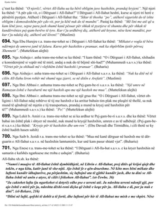 Rijadus Salihin 
ç’rast ka thënë: “O njerëz!, vërtet All-llahu ua ka bërë obligim juve haxhxhin, prandaj kryjeni”. Një njeri 
ka thënë: “A për çdo vit, o i Dërguari i All-llahut?” I Dërguari i All-llahut heshti, kurse ai njeri tri herë e 
përsëriti pyetjen. Atëherë i Dërguari i All-llahut tha: “Sikur të thosha “po”, atëherë sigurisht do të ishte 
obligim i domosdoshëm për çdo vit, por ju këtë nuk do të mundni”. Pastaj ka thënë: “Më lini me atë që u 
kam lënë juve, sepse para jush shumë kanë pësuar për shkak të pyetjeve të shumta dhe për shkak të 
kundërvënies pej­gam­berëve 
të tyre. Kur t’ju urdhëroj diç, atëherë atë kryene, nëse keni mundësi, por 
kur t’ju ndaloj diç, atëherë atë lëreni!” (Muslimi) 
694. Nga Ebu Hurejre r.a. trans­me­tohet 
se i Dërguari i All-llahut ka thënë: “Mëkatet e vogla të bëra 
ndërmjet dy umreve janë të falura. Kurse për haxhxhin e pranuar, nuk ka shpërblim tjetër përveç 
Xhennetit”. (Muttefekun alejhi) 
695. Nga Aisheja r. anha trans­me­tohet 
se ka thënë: “I kam thënë: “O i Dërguari i All-llahut, xhihadin 
e konsiderojmë si vepër më të mirë, andaj a nuk do të bëjmë xhi­had?” 
(Muhammedi s.a.v.s.) ka thënë: 
“Vërtet për ju xhihadi më i vlefshëm është haxhxhi i pranuar”. (Buhariu) 
696. Nga Aisheja r. anha trans­me­tohet 
se i Dërguari i All-llahut s.a.v.s. ka thënë: “Nuk ka ditë në të 
cilën All-llahu liron robër më shumë nga zjarri, se në ditën e Arefatit”. (Muslimi) 
697. Nga Ibni Abbasi r. anhuma trans­me­tohet 
se Pej­gam­be­ri 
s.a.v.s. ka thënë: “Një umre në 
Ramazan është e barabartë me një haxhxh apo me një haxhxh me mua”. (Muttefekun alejhi) 
698. Nga Ibni Abbasi r. anhuma trans­me­tohet 
se një grua tha: “O i Dërguari i All-llahut, vërtet ob­ligimi 
i All-llahut ndaj robërve të tij me haxhxh e ka arritur babain tim plak me pleqëri të thellë, sa nuk 
mund të qëndrojë në mjetin e tij transportues, prandaj a mund ta kryej unë haxhxhin për 
të?” (Muhammedi s.a.v.s.) ka thënë: “Po!” (Muttefekun alejhi) 
699. Nga Lekit b. Amiri r.a. trans­me­tohet 
se ai ka ardhur te Pej­gam­be­ri 
s.a.v.s. dhe ka thënë: Vërtet 
babai im është plak i shtyer në moshë, nuk mund ta kryejë haxhxhin, umren e as të udhëtojë. (Pej­gam­be­ri 
s.a.v.s.) ka thënë: “Kryeje për të haxhxhin dhe um­ren”. 
(Ebu Davudi dhe Tirmidhiu, i cili thotë se ky 
është hadith hasen sahih) 
700. Nga Saib b. Jezidi r.a. trans­me­tohet 
se ka thënë: “Mua më kanë dërguar në haxhxh me të dër­guarin 
e All-llahut s.a.v.s. në haxhxhin lamtumirës, kur unë kam pasur shtatë vjet”. (Buhariu) 
701. Nga Enese r.a. trans­me­tohet 
se ka thënë: “I Dërguari i All-lla­hut 
s.a.v.s. e ka kryer haxhxhin në 
samarin e kafshës ngarkuese me rroba e ushqim”. (Buhariu) 
All-llahu xh.sh. ka thënë: 
“Numri i muajve të All-llahut është dymbëdhjetë, në Librin e All-llahut, prej ditës që krijoi qiejt dhe 
tokën, e nga këta, katër janë të she­njtë. 
Ajo është fe e qën­drueshme. 
Në këto mos bëni mëkate dhe 
luftoni kundër idhujtarëve, pa përjashtim, siç luftojnë ata të gjithë kundër jush, dhe ta dini se All-llahu 
është në anën e atyre, të cilët i frikohen All-llahut”. (et-Tewbe. 36) 
“Ju caktohet lufta (ju ngarkohet si detyrë) edhe pse e urreni atë. Ju ndoshta urreni ndonjë gjë, por 
ajo është e mirë për ju, ndoshta dëshi­roni 
diçka që është e keqe për ju. All-llahu e di, por ju nuk e 
dini”. (el-Bekare, 216) 
“Dilni në luftë, qofshi të dobët a të fortë, dhe luftoni për hir të All-llahut me mish e me shpirt. Nëse 
file:///D|/Abdullah/kurandhesunet/libra/vjetra/rij_sal.htm (117 of 169)23.12.2003 11:15:47 
 