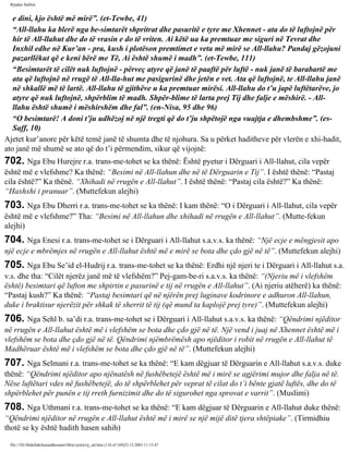 Rijadus Salihin 
e dini, kjo është më mirë”. (et-Tewbe, 41) 
“All-llahu ka blerë nga be­simtarët 
shpritrat dhe pasuritë e tyre me Xhennet - ata do të luftojnë për 
hir të All-llahut dhe do të vrasin e do të vriten. Ai këtë ua ka premtuar me siguri në Tevrat dhe 
Inxhil edhe në Kur’an - pra, kush i plotëson premtimet e veta më mirë se All-llahu? Pandaj gëzojuni 
pazarllëkut që e keni bërë me Të, Ai është shumë i madh”. (et-Tewbe, 111) 
“Besimtarët të cilët nuk luftojnë - përveç atyre që janë të paaftë për luftë - nuk janë të barabartë me 
ata që luftojnë në rrugë të All-lla­hut 
me pasigurinë dhe jetën e vet. Ata që luftojnë, te All-llahu janë 
në shkallë më të lartë. All-llahu të gjithëve u ka premtuar mirësi. All-llahu do t’u japë luftëtarëve, jo 
atyre që nuk luftojnë, shpërblim të madh. Shpër­blime 
të larta prej Tij dhe falje e mëshirë. - All-llahu 
është shumë i mëshirshëm dhe fal”. (en-Nisa, 95 dhe 96) 
“O besimtarë! A doni t’ju udhëzoj në një tregti që do t’ju shpëtojë nga vuajtja e dhembshme”. (es- 
Saff, 10) 
Ajetet kur’anore për këtë temë janë të shumta dhe të njohura. Sa u përket haditheve për vlerën e xhi­hadit, 
ato janë më shumë se ato që do t’i përmendim, sikur që vijojnë: 
702. Nga Ebu Hurejre r.a. trans­me­tohet 
se ka thënë: Është pyetur i Dërguari i All-llahut, cila vepër 
është më e vlefshme? Ka thënë: “Besimi në All-llahun dhe në të Dërguarin e Tij”. I është thënë: “Pastaj 
cila është?” Ka thënë. “Xhihadi në rrugën e All-llahut”. I është thënë: “Pastaj cila është?” Ka thënë: 
“Haxhxhi i pranuar”. (Muttefekun alejhi) 
703. Nga Ebu Dherri r.a. trans­me­tohet 
se ka thënë: I kam thënë: “O i Dërguari i All-llahut, cila vepër 
është më e vlefshme?” Tha: “Besimi në All-llahun dhe xhihadi në rrugën e All-llahut”. (Mutte­fekun 
alejhi) 
704. Nga Enesi r.a. trans­me­tohet 
se i Dërguari i All-llahut s.a.v.s. ka thënë: “Një ecje e mëngjesit apo 
një ecje e mbrëmjes në rrugën e All-llahut është më e mirë se bota dhe çdo gjë në të”. (Muttefekun alejhi) 
705. Nga Ebu Se’id el-Hudrij r.a. trans­me­tohet 
se ka thënë: Erdhi një njeri te i Dërguari i All-llahut s.a. 
v.s. dhe tha: “Cilët njerëz janë më të vlefshëm?” Pej­gam­be­ri 
s.a.v.s. ka thënë: “(Njeriu më i vlefshëm 
është) besimtari që lufton me shpirtin e pasurinë e tij në rrugën e All-llahut”. (Ai njeriu atëherë) ka thënë: 
“Pastaj kush?” Ka thënë: “Pastaj besimtari që në njërën prej luginave kodrinore e adhuron All-llahun, 
duke i braktisur njerëzit për shkak të sherrit të tij (që mund ta kaplojë prej tyre)”. (Muttefekun alejhi) 
706. Nga Sehl b. sa’di r.a. trans­me­tohet 
se i Dërguari i All-llahut s.a.v.s. ka thënë: “Qëndrimi njëditor 
në rrugën e All-llahut është më i vlefshëm se bota dhe çdo gjë në të. Një vend i juaj në Xhennet është më i 
vlefshëm se bota dhe çdo gjë në të. Qëndrimi njëmbrëmësh apo njëditor i robit në rrugën e All-llahut të 
Madhëruar është më i vlefshëm se bota dhe çdo gjë në të”. (Muttefekun alejhi) 
707. Nga Selmani r.a. trans­me­tohet 
se ka thënë: “E kam dëgjuar të Dërguarin e All-llahut s.a.v.s. duke 
thënë: “Qëndrimi njëditor apo njënatësh në fushëbetejë është më i mirë se agjërimi mujor dhe falja në të. 
Nëse luftëtari vdes në fushëbetejë, do të shpërblehet për veprat të cilat do t’i bënte gjatë luftës, dhe do të 
shpërblehet për punën e tij rreth furnizimit dhe do të sigurohet nga sprovat e varrit”. (Muslimi) 
708. Nga Uthmani r.a. trans­me­tohet 
se ka thënë: “E kam dëgjuar të Dërguarin e All-llahut duke thënë: 
“Qëndrimi njëditor në rrugën e All-llahut është më i mirë se një mijë ditë tjera shtëpiake”. (Tirmidhiu 
thotë se ky është hadith hasen sahih) 
file:///D|/Abdullah/kurandhesunet/libra/vjetra/rij_sal.htm (118 of 169)23.12.2003 11:15:47 
 