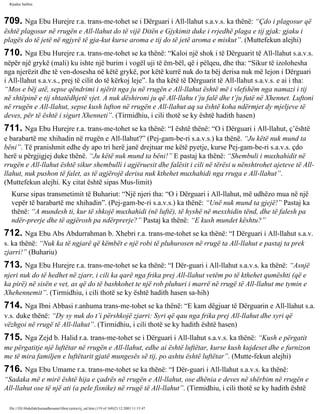 Rijadus Salihin 
709. Nga Ebu Hurejre r.a. trans­me­tohet 
se i Dërguari i All-llahut s.a.v.s. ka thënë: “Çdo i plagosur që 
është plagosur në rrugën e All-llahut do të vijë Ditën e Gjykimit duke i rrjedhë plaga e tij gjak: gjaku i 
plagës do të jetë në ngjyrë të gja­kut 
kurse aroma e tij do të jetë aroma e miskut”. (Muttefekun alejhi) 
710. Nga Ebu Hurejre r.a. trans­me­tohet 
se ka thënë: “Kaloi një shok i të Dërguarit të All-llahut s.a.v.s. 
nëpër një grykë (mali) ku ishte një burim i vogël uji të ëm­bël, 
që i pëlqeu, dhe tha: “Sikur të izolohesha 
nga njerëzit dhe të ven­dosesha 
në këtë grykë, por këtë kurrë nuk do ta bëj derisa nuk më lejon i Dërguari 
i All-llahut s.a.v.s., prej të cilit do të kërkoj leje”. Ia tha këtë të Dërguarit të All-llahut s.a.v.s. e ai i tha: 
“Mos e bëj atë, sepse qëndrimi i njërit nga ju në rrugën e All-llahut është më i vlefshëm nga namazi i tij 
në shtëpinë e tij shtatëdhjetë vjet. A nuk dëshironi ju që All-llahu t’ju falë dhe t’ju futë në Xhennet. Luftoni 
në rrugën e All-llahut, sepse kush lufton në rrugën e All-llahut aq sa është koha ndërmjet dy mjeljeve të 
deves, për të është i sigurt Xhenneti”. (Tirmidhiu, i cili thotë se ky është hadith hasen) 
711. Nga Ebu Hurejre r.a. trans­me­tohet 
se ka thënë: “I është thënë: “O i Dërguari i All-llahut, ç’është 
e barabartë me xhihadin në rrugën e All-llahut?” (Pej­gam­be­ri 
s.a.v.s.) ka thënë. “Ju këtë nuk mund ta 
bëni”. Të pranishmit edhe dy apo tri herë janë drejtuar me këtë pyetje, kurse Pej­gam­be­ri 
s.a.v.s. çdo 
herë u përgjigjej duke thënë. “Ju këtë nuk mund ta bëni!” E pastaj ka thënë: “Shembuli i muxhahidit në 
rrugën e All-llahut është sikur shembulli i agjëruesit dhe falësit i cili në tërësi u nënshtrohet ajeteve të All-llahut, 
nuk pushon të falet, as të agjërojë derisa nuk kthehet muxhahidi nga rruga e All-llahut”. 
(Muttefekun alejhi. Ky citat është sipas Mus­limit) 
Kurse sipas transmetimit të Buhariut: “Një njeri tha: “O i Dërguari i All-llahut, më udhëzo mua në një 
vepër të barabartë me xhihadin”. (Pej­gam­be­ri 
s.a.v.s.) ka thënë: “Unë nuk mund ta gjejë!” Pastaj ka 
thënë: “A mundesh ti, kur të shkojë muxhahidi (në luftë), të hyshë në mesxhidin tënd, dhe të falesh pa 
ndër­prerje 
dhe të agjërosh pa ndërprerje?” Pastaj ka thënë: “E kush mundet kështu?” 
712. Nga Ebu Abs Abdurrahman b. Xhebri r.a. trans­me­tohet 
se ka thënë: “I Dërguari i All-llahut s.a.v. 
s. ka thënë: “Nuk ka të ngjarë që këmbët e një robi të pluhurosen në rrugë ta All-llahut e pastaj ta prek 
zjarri!” (Buhariu) 
713. Nga Ebu Hurejre r.a. trans­me­tohet 
se ka thënë: “I Dër­guari 
i All-llahut s.a.v.s. ka thënë: “Asnjë 
njeri nuk do të hedhet në zjarr, i cili ka qarë nga frika prej All-llahut vetëm po të kthehet qumështi (që e 
ka pirë) në sisën e vet, as që do të bashkohet te një rob pluhuri i marrë në rrugë të All-llahut me tymin e 
Xhehennemit”. (Tirmidhiu, i cili thotë se ky është hadith hasen sa­hih) 
714. Nga Ibni Abbasi r.anhuma trans­me­tohet 
se ka thënë: “E kam dëgjuar të Dërguarin e All-llahut s.a. 
v.s. duke thënë: “Dy sy nuk do t’i përshkojë zjarri: Syri që qau nga frika prej All-llahut dhe syri që 
vëzhgoi në rrugë të All-llahut”. (Tirmidhiu, i cili thotë se ky hadith është hasen) 
715. Nga Zejd b. Halid r.a. trans­me­tohet 
se i Dërguari i All-llahut s.a.v.s. ka thënë: “Kush e përgatit 
me përgatitje një luftëtar në rrugën e All-llahut, edhe ai është luftëtar, kurse kush kujdeset dhe e furnizon 
me të mira familjen e luftëtarit gjatë mungesës së tij, po ashtu është luftëtar”. (Mutte­fekun 
alejhi) 
716. Nga Ebu Umame r.a. trans­me­tohet 
se ka thënë: “I Dër­guari 
i All-llahut s.a.v.s. ka thënë: 
“Sadaka më e mirë është hija e çadrës në rrugën e All-llahut, ose dhënia e deves në shërbim në rrugën e 
All-llahut ose të një ati (a pele fisnike) në rrugë të All-llahut”. (Tirmidhiu, i cili thotë se ky hadith është 
file:///D|/Abdullah/kurandhesunet/libra/vjetra/rij_sal.htm (119 of 169)23.12.2003 11:15:47 
 