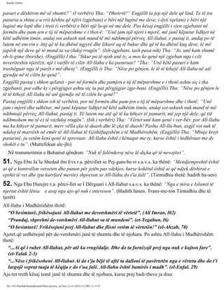 Rijadus Salihin 
pasuri e dëshiron më së shumti?” (I verbëri) Tha: “Dhen­të!” 
Engjëlli ia jep një dele që lind. Te të tre 
pasuria u shtua e u rrit kështu që njëri (zgjebani) e bëri një luginë me deve, i dyti (qelani) e bëri një 
luginë me lopë dhe i treti (i verbëri) e bëri një lu­gi­në 
me dele. Pas kësaj engjëlli i vjen zgjebanit në 
formën dhe pam­jen 
e tij të mëparshme e i thot­ë: 
“Unë jam një njeri i mjerë, më janë këputur lidhjet në 
këtë udhëtim timin, andaj sot askush nuk mund të më ndihmojë përveç All-llahut, e pastaj ti, andaj po të 
lutem në em­rin 
e Atij që të ka dhënë ngjyrë dhe lëkurë aq të bukur dhe që të ka dhënë kaq deve, të më 
japësh një deve që të mund ta va­zhdoj 
rrugën”. (Ish-zgjebani, tash pasa­nik) 
Tha: “Jo, unë kam shumë 
ob­li­gime 
(borxhe). (Engjëlli) I tha:”Sikur po të njoh unë ty, a mos ke qenë një zgjeban nga i cili 
neveriteshin njerëzit, një i varfër të cilin All-llahu e ka pasuruar! “Tha: “Unë këtë pasuri e kam 
trashëguar nga të parët e më­dhenj”. 
(Engjëlli i) Tha: “Nëse po gënjen, le të të kthejë All-llahu në atë 
gjendje në të cilën ke qenë”. 
Engjëlli pastaj i shkon qelanit - por në formën dhe pamjen e tij të mëparshme e i thotë ashtu siç i tha 
zgjebanit, por edhe ky i përgjigjet ashtu siç iu pat përgjigjur zgje­bani. 
(Engjëlli) Tha: “Nëse po gënjen le 
të të kthejë All-llahu në atë gjendje në të cilën ke qenë!” 
Pastaj engjëlli i shkon ish të verbërit, por në formën dhe pam­jen 
e tij të mëparshme dhe i thotë: “Unë 
jam i mjerë dhe udhëtar, më janë këputur lidhjet në këtë udhëtim timin, andaj sot askush nuk mund të më 
ndihmojë përveç All-llahut, pastaj ti. Të lutem me atë që të ka kthyer të pamurit, më jep një dele, që (të 
ndihmohem me të e) të vazhdoj rrugën”. (Ish i verbëri) Tha: “Vërtet unë kam qenë i ver­bër, 
por All-llahu 
ma ka kthyer të pamurit, merr vëlla çka të duash dhe lë çka të duash! Pasha All-lla­hun, 
asgjë sot nuk të 
ndaloj të marrësh në emër të All-llahut të Gjithëfuqishëm e të Madhërishëm. (Engjëlli) Tha: “Mbaje krejt 
pasurinë, ju vetëm keni qenë të sprovuar. All-llahu është i kënaqur me ty, kurse është i hidhëruar me dy 
shokët e tu”. (Muttefekun ale­jhi) 
Në transmetimin e Buhariut qëndron: “Nuk të falënderoj nëse lë diçka që të nevojitet”. 
51. Nga Ebu Ja’la Shedad ibn Evs r.a. përcillet se Pej­gam­be­ri 
s.a.v.s. ka thënë: “Mendjemprehtë është 
ai që e kontrollon vetveten dhe punon për jetën pas vdekjes, kurse kokëtul është ai që ndjek dëshirat e 
epshit të vet dhe (pa kurrfarë merite) shpreson se All-llahu do t'ia falë”. (Tirmidhiu thotë: hadith ha­sen) 
52. Nga Ebu Hurejre r.a. përci­llet 
se I Dërguari i All-llahut s.a.v.s. ka thënë: “Nga e mira e Islamit të 
njeriut është lënia e asaj nga ajo që nuk i intereson”. (Hadith hasen. Trans­me­ton 
Tirmidhiu dhe të 
tjerët) 
All-llahu i Madhërishëm thotë: 
“O besimtarë, frikësojuni All-llahut me devotshmëri të vërtetë”. (Ali Imran, l02) 
“Prandaj, shprehni de­votshmëri 
All-llahut sa të mundeni”. (et-Tegabun, l6) 
“O besimtarë! Frikësojuni prej All-llahut dhe flisni vetëm të vërtetën!” (el-Ahzab, 70) 
Ajetet që urdhërojnë për de­votshmëri 
janë të shumta dhe të njohura. Po ashtu All-llahu i Madhërishëm 
thotë: 
“...Ai që i ruhet All-llahut, për atë ka rrugëdalje. Dhe do ta furnizojë prej nga nuk e kujton fare”. 
(et-Talak 2-3) 
“...Nëse i frikësoheni All-llahut Ai do t’ju bëjë të aftë ta dalloni të pavërtetën nga e vërteta dhe do t’i 
largojë veprat tuaja të këqija e do t’ua falë. All-llahu është bamirës i madh”. (el-Enfal, 29) 
Aje­tet 
rreth kësaj temë janë të shumta dhe të njohura, kurse prej hadi­theve 
ja disa: 
file:///D|/Abdullah/kurandhesunet/libra/vjetra/rij_sal.htm (12 of 169)23.12.2003 11:15:47 
 