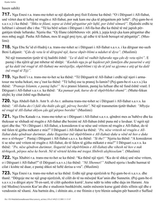 Rijadus Salihin 
hasen sahih) 
717. Nga Enesi r.a. trans­me­tohet 
se një djalosh prej fisit Esleme ka thënë: “O i Dërguari i All-llahut, 
unë vërtet dua të luftoj në rrugën e All-llahut, por nuk kam me çka të përgatitem për luftë”. (Pej­gam­be­ri 
s.a.v.s.) i ka thënë: “Shko te filani, sepse ai është përgatitur për luftë, por është sëmurë”. Djaloshi erdhi te 
luftëtari i sëmurë dhe i tha: “Të ka bërë selam i Dërguari i All-lla­hut 
dhe ka thënë të më japish për­gatitjen 
tënde luftarake. Njeriu tha: “Oj filane (shërbëtores vër. përk.), jepja krejt çka kam përgatitur dhe 
mos mbaj asgjë. Pasha All-llahun, mos lë asgjë prej tyre, që edhe ti të kesh bereqet në përgatitje”. (Mus­limi) 
718. Nga Ebu Se’id el-Hudrij r.a. trans­me­tohet 
se i Dërguari i All-llahut s.a.v.s. i ka dërguar me­sazh 
Beni Lahjanit: “Çdo dy veta le të dërgojnë një, kurse shpër­blimi 
u ndahet të dyve”. (Muslimi) 
Në një transmetim tjetër të tij hadithi është: “Le të dalë në radhët luftarake nga çdo dy veta njëri”. E 
pastaj i tha njërit që pat mbetur në shtëpi: “Kushdo nga ju që kujdeset për familjen dhe pasurinë e atij 
që ka dalë (në rrugë të All-llahut) me mirësjellje, shpërblimi i tij do të jetë sa gjysma e atij që ka dalë 
(në rrugë të Tij)”. 
719. Nga Berâ’i r.a. trans­me­to­het 
se ka thënë: “Të Dërguarit të All-llahut i erdhi një njeri i arma­tosur 
me tesha hekuri, me ç’rast ka thënë: “Të luftoj ose ta pranoj Is­lamin? 
(Pej­gam­be­ri 
s.a.v.s.) ka 
thënë: “Pranoje Islamin, e pastaj lufto!” Ai e pranoi Islamin, pastaj ka luftuar dhe në fund është vrarë. I 
Dërguari i All-llahut s.a.v.s. ka thënë: “Ka punuar pak, kurse do të shpërblehet shumë”. (Mutte­fekun 
alejhi; ky citat është nga Buhariu) 
720. Nga Abdull-llah b. Amr b. el-As r. anhuma trans­me­tohet 
se i Dërguari i All-llahut s.a.v.s. ka 
thënë: “All-llahu do t’i falë she­hidit 
çdo gjë, përveç borxhit”. Në një transmetim tjetër thuhet: “Mbytja 
në rrugë të All-llahut shlyen çdo gjë përpos borxhit” (Muslimi) 
721. Nga Ebu Katade r.a. trans­me­tohet 
se i Dërguari i All-llahut s.a.v.s. qëndroi mes as’habëve dhe ka 
theksuar se xhihadi në rrugën e All-llahut dhe besimi në All-llahun është puna më e lavduar. U ngrit një 
njeri dhe tha: “O i Dërguari i All-llahut, a konsideron ti se nëse unë vritem në rrugën e All-llahut, do të 
më falen të gjitha mëkatet e mia?” I Dërguari i All-llahut ka thënë: “Po, nëse vritesh në rrugën e All-llahut 
duke qëndruar durimtar, duke llogaritur (në shpërblimin e All-llahut) duke u vënë në hov e duke 
mos u tërhequr”. Pastaj i Dërguari i All-llahut s.a.v.s. ka thënë: “Si the?” Njeriu ka thënë: “A konsideron 
ti se nëse unë vritem në rrugën e All-llahut, do të falen të gjitha mëkatet e mia?” I Dërguari s.a.v.s. ka 
thënë: “Po, nëse qëndron durimtar, llogaritë (në shpërblimin e All-llahut) dhe vihesh në hov e nuk 
tërhiqesh, përpos nëse ke borxh. Në të vërtetë kështu më tregoi Xhibrili alejhisselam”. (Muslimi) 
722. Nga Xhabiri r.a. trans­me­to­het 
se ka thënë: “Ka thënë një njeri: “Ku do të shkoj unë nëse vritem, 
o i Dërguari i All-llahut?” (I Dërguari s.a.v.s.) ka thënë: “Në Xhennet!” Atëherë njeriu i hodhi hurmat të 
cilat i kishte në duar, e pastaj shkoi në luftë derisa u vra”. (Muslimi) 
723. Nga Enesi r.a. trans­me­tohet 
se ka thënë: Erdhi një grup njerëzish te Pej­gam­be­ri 
s.a.v.s. dhe 
thanë. “Dërgoje me ne një grup njerëzish, të cilët do të na mësojnë Kur’anin dhe Sunnetin. (Pej­gam­be­ri 
s.a.v.s.) u dërgoi atyre 70 en­sarë, 
të cilët quheshin kurrâ’, kurse ndër ta ishte edhe daja im Harami. Ata 
(në Medine) lexonin Kur’an dhe e studionin bashkërisht, natën mësonin kurse gjatë ditës sillnin ujë dhe e 
vendosnin në xhami. Ata bartnin dru, i shitnin ato, e me fitimin e tyre blenin ushqim për banorët e Suffasë 
file:///D|/Abdullah/kurandhesunet/libra/vjetra/rij_sal.htm (120 of 169)23.12.2003 11:15:47 
 