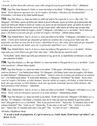 Rijadus Salihin 
e Ismailit, hedhni shtiza dhe ushtroni, sepse edhe stërgjyshi juaj ka qenë hedhës shtize”. (Buhariu) 
732. Nga Ebu Jahja Hurejm b. Fatik r.a. trans­me­tohet 
se ka thënë: “I Dërguari i All-llahut s.a.v.s. ka 
thënë. “Kush shpenzon nga pasu­ria 
e tij në rrugën e All-llahut, i shkruhen atij shtatëqind fish”. 
(Tirmidhiu, i cili thotë se ky është hadith hasen) 
733. Nga Ebu Musa r.a. trans­me­tohet 
se erdhi një arab te Pe­j­gam­be­ri 
s.a.v.s. dhe i tha: “O i 
Dërguari i All-llahut, njeriu që lufton për shkak të presë luftarake, njeriu që lufton që të përmendet dhe 
njeriu që lufton për shkak të namit në vendin e tij, kurse në një transmetim tjetër: që lufton në emër të 
trimërisë dhe në emër të fanatizmit, kurse në një rivajet tjetër: edhe njeriu që lufton nga urrejtja ndaj 
armikut, prandaj kush është në rrugën e Zotit?” I Dërguari i All-llahut s.a.v.s. ka thënë: “Kush lufton që 
fjala e All-llahut të jetë mbi çdo gjë, ai është në rrugën e All-llahut”. (Mutte­fekun 
alejhi) 
734. Nga Abdull-llah b. Amr b. el-Asi r.a. trans­me­tohet 
se ka thënë. “I Dërguari i All-llahut s.a.v.s. ka 
thënë: “Cilido njësit luftarak apo ekspeditë që lufton me armikun dhe zë peng prenë lufta­rake 
dhe 
paqësohet, ata kanë nxi­tuar 
për dy të tretat e shpërblimit të tyre, dhe cilido njësit luftarak apo ekspeditë 
që lufton me armi­kun 
dhe humb, atyre do t’u plotësohet shpërblimi i tyre”. (Muslimi) 
735. Nga Abdull-llah b. Amr b. el Asi r.a. trans­me­tohet 
se Pej­gam­be­ri 
s.a.v.s. ka thënë: “Kthimi 
(nga lufta pasi është dhënë çdo gjë) është sikur lufta”. (Ebu Davudi me sened të mirë) 
“El-Kafletu” dmth. kthim nga lufta pas mbarimit të saj, që d.t.th. ai shpërblehet në kthimin e tij edhe 
pas mbarimit të luftës. 
736. Nga Ebu Hurejre r.a. dhe nga Xhabiri r.a. trans­me­tohet 
se Pej­gam­be­ri 
s.a.v.s. ka thënë: “Lufta 
është mashtrim”. (Mutte­fekun 
alejhi) 
737. Nga Ebu Hurejre r.a. trans­me­tohet 
se ka thënë: “I Dër­guari 
i All-llahut ka thënë: “Kë ju e 
emëroni dëshmor?” (As’habët) kanë thënë: “O i Dërguari i All-llahut, kush vritet në rrugën e All-llahut, 
ai është dëshmor”. (Muhammedi s.a.v.s.) ka thënë: “Atëherë vërtet do të kishte pak dëshmorë në ummetin 
tim”. (As’habët) kanë thënë: “E kush është dëshmor, o i Dërguari i All-llahut?” Ka thënë: “Kush është 
vrarë në rrugën e All-llahut, ai është dëshmor, kush ka vdekur në rrugën e All-llahut, ai është dësh­mor, 
kush vdes nga murtaja, ai është dëshmor, kush vdes nga barku (sëmundje interne) është dëshmor, dhe 
kush përmbytet është dëshmor”. (Muslimi) 
738. Nga Abdull-llah b. Amr b. el-Asi r.a. trans­me­tohet 
se ka thënë: “I Dërguari i All-llahut s.a.v.s. ka 
thënë: “Kush vritet në mbrojtjen e pasurisë së tij është dëshmor”. (Muttefekun alejhi) 
739. Nga Ebu Hurejre r.a. trans­me­tohet 
se ka thënë: “Erdhi një njeri tek i Dërguari i All-llahut s.a.v.s. 
dhe tha: “O i Dërguari i All-llahut: ç’mendon, nëse do të vinte një njeri me dëshirë të gra­bisë 
mallin 
tim?” (Pej­gam­be­ri 
s.a.v.s.) ka thënë: “Mos ia jep pasurinë tënde”. Njeriu tha: “Ç’mendon, nëse ai më 
sulmon fizikisht?” Tha: “Lufto me të!” Njeriu tha: “E çka nëse ai më vret?” Tha: “Atëherë ti je dësh­mor”. 
Njeriu tha: “Ç’mendon nëse unë e vras atë?” Tha: “Ai është në zjarr”. (Muslimi) 
All-llahu i Madhëruar thotë: 
“E ai nuk u hodh në përpjetëzën. E ç’gjë të mësoi ty se ç’është Akabe. Është lirimi i një skllavi”. (el- 
Beled, 11-13) 
file:///D|/Abdullah/kurandhesunet/libra/vjetra/rij_sal.htm (122 of 169)23.12.2003 11:15:47 
 