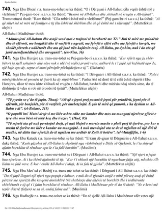 Rijadus Salihin 
740. Nga Ebu Dherri r.a. trans­me­tohet 
se ka thënë: “O i Dërguari i All-llahut, cila vepër është më e 
vlefshme?” Pej­gam­be­ri 
s.a.v.s. ka thënë: “Besimi në All-llahun dhe xhihadi në rrugën e All-llahut”. 
Transmetuesi thotë: “Kam thënë: “Cila robëri është më e vlefshme?” (Pej­gam­be­ri 
s.a.v.s.) ka thënë: “Ai 
që sillet më së miri në familjen e tij (ku është në shërbim dhe ai që është më i shtrenjtë”. (Muttefekun 
alejhi) 
All-llahu i Madhëruar thotë: 
“Adhurojeni All-llahun dhe asnjë send mos e trajtoni të barabartë me Të!” Jini të mirë me prindërit 
dhe të afërmit, me bonjakët dhe të varfërit e ngratë, me fqinjët e afërt edhe me fqinjët e lar­gët, 
me 
shokët përreth e udhëtarët dhe ata që janë nën kujdesin tuaj. All-llahu, pa dyshim, nuk i do ata që 
janë mendjemëdhenj dhe arrogantë”. (en-Nisa, 36) 
741. Nga Ebu Hurejre r.a. trans­me­tohet 
se Pej­gam­be­ri 
s.a.v.s. ka thënë: “Kur njërit nga ju shër­bëtori 
ia sjell ushqimin dhe nëse nuk e ulë (në sofër) pranë vetes, atëherë le t’i japë një kafshatë apo dy, 
një haje apo dy, sepse ai mori përsipër përkujdesjen e tij”. (Buhariu) 
742. Nga Ebu Hurejre r.a. trans­me­tohet 
se ka thënë: “I Dër­guari 
i All-llahut s.a.v.s. ka thënë: “Robi i 
mirësjellshëm në pronësi të tjetrit ka dy shpërblime”. Pasha Atë në dorë të të cilit është shpirti i Ebu 
Hurejres, sikur të mos ishte xhihadi në rrugën e All-llahut, haxhxhi dhe mirësia ndaj nënës sime, do të 
dëshiroja të vdes si rob në pronësi të tjetrit”. (Muttefekun alejhi) 
All-llahu i Madhëruar thotë: 
“Të pyesin se ç’do të japin. Thuaj: “Atë që e jepni prej pasurisë jepni për prindërit, jepni për të 
afërmit, për bonjakët, për të varfërit, për kurbetçinjtë. E çdo të mirë që punoni, s’ka dyshim se All-llahu 
e di”. (el-Bekare, 215) 
“O populli im! Matni drejt si me litër ashtu edhe me kandar dhe mos ua mungoni njerëzve gjërat e 
tyre dhe mos bëni në tokë keq dhe trazira”. (Hud, 85) 
“Të mjerët ata që nuk pe­shojnë 
drejt, që nuk blejnë e marrin masën e plotë prej të tjerëve, por kur u 
masin të tjerëve me litër e kandar ua mungojnë. A nuk mendojnë ata se do të ngjallen në një ditë të 
madhe, në ditën kur njerëzit do të ngrihen me urdhër të Zotit të botëve”. (el-Mutaffifîn, 1-6) 
743. Nga Ebu Katade r.a. trans­me­tohet 
se ka thënë: “E kam dë­gjuar 
të Dërguarin e All-llahut s.a.v.s. 
duke thënë: “Kush gëzohet që All-llahu ta shpëtojë nga vështirësitë e Ditës së Gjykimit, le t’ia shtyejë 
afatin borxhliut të rënduar apo le t’ia falë borxhin”. (Muslimi) 
744. Nga Ebu Hurejre r.a. trans­me­tohet 
se i Dërguari i All-llahut s.a.v.s. ka thënë: “Një njeri u jepte 
hua njerëzve. Ai i ka thënë djaloshit të tij: “Kur t’i shkosh një borxhliu të ngarkuar falja atij, ndoshta All-llahu 
na falë neve. E kur i erdhi All-llahut (vdiq), Ai ia fali të gjitha”. (Muttefekun alejhi) 
745. Nga Ebu Mes’ud el-Bedrij r.a. trans­me­tohet 
se ka thënë: I Dërguari i All-llahut s.a.v.s. ka thënë: 
“Do të japë llogari një njeri nga popujt e kaluar, e nuk do të gjendet asnjë e mirë përveç asaj që është 
përzier me njerëzit dhe ka qenë dorëshlirë (në shitblerje dhe dhënie të borxhit) dhe i urdhëronte 
shërbëtorët e tij që t’i falin borxhliut të rënduar. All-llahu i Madhëruar për të do të thotë: “Ne e kemi më 
tepër detyrë (faljen) se sa ai, andaj falne atë”. (Muslimi) 
746. Nga Hudhejfe r.a. trans­me­tohet 
se ka thënë: “Do të sjellë All-llahu i Madhëruar afër vetes një 
file:///D|/Abdullah/kurandhesunet/libra/vjetra/rij_sal.htm (123 of 169)23.12.2003 11:15:47 
 