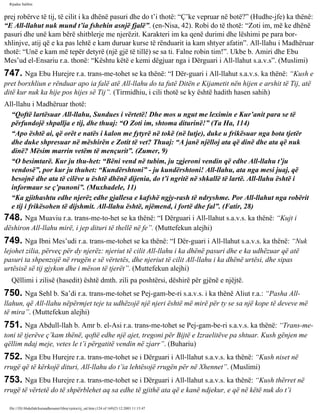 Rijadus Salihin 
prej robërve të tij, të cilit i ka dhënë pasuri dhe do t’i thotë: “Ç’ke vepruar në botë?” (Hudhe­jfe) 
ka thënë: 
“E All-llahut nuk mund t’ia fshehin asnjë fjalë”. (en-Nisa, 42). Robi do të thotë: “Zoti im, më ke dhënë 
pasuri dhe unë kam bërë shitblerje me njerëzit. Karakteri im ka qenë durimi dhe lëshimi pe para bor­xhlinjve, 
atij që e ka pas lehtë e kam duruar kurse të rënduarit ia kam shtyer afatin”. All-llahu i Madhëruar 
thotë: “Unë e kam më tepër detyrë (një gjë të tillë) se sa ti. Falne robin tim!”. Ukbe b. Amiri dhe Ebu 
Mes’ud el-Ensariu r.a. thonë: “Kështu këtë e kemi dëgjuar nga i Dërguari i All-llahut s.a.v.s”. (Muslimi) 
747. Nga Ebu Hurejre r.a. trans­me­tohet 
se ka thënë: “I Dër­guari 
i All-llahut s.a.v.s. ka thënë: “Kush e 
pret borxhliun e rënduar apo ia falë atë All-llahu do ta futë Ditën e Kijametit nën hijen e arshit të Tij, atë 
ditë kur nuk ka hije pos hijes së Tij”. (Tirmidhiu, i cili thotë se ky është hadith hasen sahih) 
All-llahu i Madhëruar thotë: 
“Qoftë lartësuar All-llahu, Sundues i vërtetë! Dhe mos u ngut me leximin e Kur’anit para se të 
përfundojë shpallja e tij, dhe thuaj: “O Zoti im, shtoma diturinë!” (Ta Ha, 114) 
“Apo është ai, që orët e natës i kalon me fytyrë në tokë (në lutje), duke u frikësuar nga bota tjetër 
dhe duke shpresuar në mëshirën e Zotit të vet? Thuaj: “A janë njëlloj ata që dinë dhe ata që nuk 
dinë? Mësim marrin vetëm të mençurit”. (Zumer, 9) 
“O besimtarë. Kur ju thu­het: 
“Bëni vend në tubim, ju zgjeroni vendin që edhe All-llahu t’ju 
vendosë”, por kur ju thuhet: “Kundërshtoni” - ju kundërshtoni! All-llahu, ata nga mesi juaj, që 
besojnë dhe ata të cilëve u është dhënë dijenia, do t’i ngritë në shkallë të lartë. All-llahu është i 
informaur se ç’punoni”. (Muxhadele, 11) 
“Ka gjithashtu edhe njerëz edhe gjallesa e kafshë ngjy­rash 
të ndryshme. Por All-llahut nga robërit 
e tij i frikësohen të dijshmit. All-llahu është, njëmend, i fortë dhe fal”. (Fatir, 28) 
748. Nga Muaviu r.a. trans­me­to­het 
se ka thënë: “I Dërguari i All-llahut s.a.v.s. ka thënë: “Kujt i 
dëshiron All-llahu mirë, i jep dituri të thellë në fe”. (Muttefekun alejhi) 
749. Nga Ibni Mes’udi r.a. trans­me­tohet 
se ka thënë: “I Dër­guari 
i All-llahut s.a.v.s. ka thënë: “Nuk 
lejohet zilia, përveç për dy njerëz: njeriut të cilit All-llahu i ka dhënë pasuri dhe e ka udhëzuar që atë 
pasuri ta shpenzojë në rrugën e së vërtetës, dhe njeriut të cilit All-llahu i ka dhënë urtësi, dhe sipas 
urtësisë së tij gjykon dhe i mëson të tjerët”. (Muttefekun alejhi) 
Qëllimi i zilisë (hasedit) është dmth. zili pa poshtërsi, dëshirë për gjënë e njëjtë. 
750. Nga Sehl b. Sa’di r.a. trans­me­tohet 
se Pej­gam­be­ri 
s.a.v.s. i ka thënë Aliut r.a.: “Pasha All-llahun, 
që All-llahu nëpërmjet teje ta udhëzojë një njeri është më mirë për ty se sa një kope të deveve më 
të mira”. (Muttefekun alejhi) 
751. Nga Abdull-llah b. Amr b. el-Asi r.a. trans­me­tohet 
se Pej­gam­be­ri 
s.a.v.s. ka thënë: “Trans­me­toni 
të tjerëve ç’kam thënë, qoftë edhe një ajet, tregoni për Bijtë e Izraelitëve pa shtuar. Kush gënjen me 
qëllim ndaj meje, vetes le t’i përgatitë vendin në zjarr”. (Buhariu) 
752. Nga Ebu Hurejre r.a. trans­me­tohet 
se i Dërguari i All-llahut s.a.v.s. ka thënë: “Kush niset në 
rrugë që të kërkojë dituri, All-llahu do t’ia lehtësojë rrugën për në Xhennet”. (Muslimi) 
753. Nga Ebu Hurejre r.a. trans­me­tohet 
se i Dërguari i All-llahut s.a.v.s. ka thënë: “Kush thërret në 
rrugë të vërtetë do të shpërblehet aq sa edhe të gjithë ata që e kanë ndjekur, e që në këtë nuk do t’i 
file:///D|/Abdullah/kurandhesunet/libra/vjetra/rij_sal.htm (124 of 169)23.12.2003 11:15:47 
 