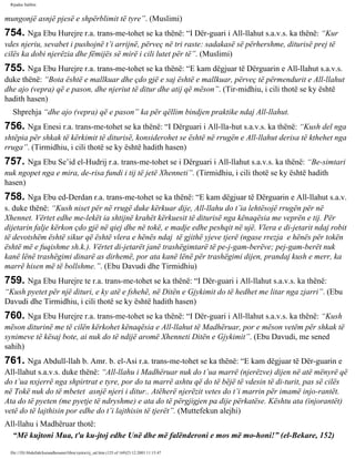 Rijadus Salihin 
mungonjë asnjë pjesë e shpërblimit të tyre”. (Muslimi) 
754. Nga Ebu Hurejre r.a. trans­me­tohet 
se ka thënë: “I Dër­guari 
i All-llahut s.a.v.s. ka thënë: “Kur 
vdes njeriu, sevabet i pushojnë t’i arrijnë, përveç në tri raste: sadakasë së përhershme, diturisë prej të 
cilës ka dobi njerëzia dhe fëmijës së mirë i cili lutet për të”. (Muslimi) 
755. Nga Ebu Hurejre r.a. trans­me­tohet 
se ka thënë: “E kam dëgjuar të Dërguarin e All-llahut s.a.v.s. 
duke thënë: “Bota është e mallkuar dhe çdo gjë e saj është e mallkuar, përveç të përmendurit e All-llahut 
dhe ajo (vepra) që e pason, dhe njeriut të ditur dhe atij që mëson”. (Tir­midhiu, 
i cili thotë se ky është 
hadith hasen) 
Shprehja “dhe ajo (vepra) që e pason” ka për qëllim bindjen praktike ndaj All-llahut. 
756. Nga Enesi r.a. trans­me­tohet 
se ka thënë: “I Dërguari i All-lla­hut 
s.a.v.s. ka thënë: “Kush del nga 
shtëpia për shkak të kërkimit të diturisë, konsiderohet se është në rrugën e All-llahut derisa të kthehet nga 
rruga”. (Tirmidhiu, i cili thotë se ky është hadith hasen) 
757. Nga Ebu Se’id el-Hudrij r.a. trans­me­tohet 
se i Dërguari i All-llahut s.a.v.s. ka thënë: “Be­simtari 
nuk ngopet nga e mira, de­risa 
fundi i tij të jetë Xhenneti”. (Tirmidhiu, i cili thotë se ky është hadith 
hasen) 
758. Nga Ebu ed-Derdan r.a. trans­me­tohet 
se ka thënë: “E kam dëgjuar të Dërguarin e All-llahut s.a.v. 
s. duke thënë: “Kush niset për në rrugë duke kërkuar dije, All-llahu do t’ia lehtësojë rrugën për në 
Xhennet. Vërtet edhe me­lekët 
ia shtijnë krahët kërkuesit të diturisë nga kënaqësia me veprën e tij. Për 
dijetarin falje kërkon çdo gjë në qiej dhe në tokë, e madje edhe peshqit në ujë. Vlera e di­jetarit 
ndaj robit 
të devotshëm është sikur që është vlera e hënës ndaj të gjithë yjeve tjerë (ngase rrezja e hënës për tokën 
është më e fuqishme sh.k.). Vërtet di­jetarët 
janë trashëgimtarë të pe­j­gam­berëve; 
pej­gam­berët 
nuk 
kanë lënë trashëgimi dinarë as dirhemë, por ata kanë lënë për trashëgimi dijen, prandaj kush e merr, ka 
marrë hisen më të bollshme.”. (Ebu Davudi dhe Tirmidhiu) 
759. Nga Ebu Hurejre te r.a. trans­me­tohet 
se ka thënë: “I Dër­guari 
i All-llahut s.a.v.s. ka thënë: 
“Kush pyetet për një dituri, e ky atë e fshehë, në Ditën e Gjykimit do të hedhet me litar nga zjarri”. (Ebu 
Davudi dhe Tirmidhiu, i cili thotë se ky është hadith hasen) 
760. Nga Ebu Hurejre r.a. trans­me­tohet 
se ka thënë: “I Dër­guari 
i All-llahut s.a.v.s. ka thënë: “Kush 
mëson diturinë me të cilën kërkohet kënaqësia e All-llahut të Madhëruar, por e mëson vetëm për shkak të 
synimeve të kësaj bote, ai nuk do të ndijë aromë Xhenneti Ditën e Gjykimit”. (Ebu Davudi, me sened 
sahih) 
761. Nga Abdull-llah b. Amr. b. el-Asi r.a. trans­me­tohet 
se ka thënë: “E kam dëgjuar të Dër­guarin 
e 
All-llahut s.a.v.s. duke thënë: “All-llahu i Madhëruar nuk do t’ua marrë (njerëzve) dijen në atë mënyrë që 
do t’ua nxjerrë nga shpirtrat e tyre, por do ta marrë ashtu që do të bëjë të vdesin të di­turit, 
pas së cilës 
në Tokë nuk do të mbetet asnjë njeri i ditur.. Atëherë njerëzit vetes do t’i marrin për imamë injo­rantët. 
Ata do të pyeten (me pyetje të ndryshme) e ata do të përgjigjen pa dije përkatëse. Kështu ata (injorantët) 
vetë do të lajthisin por edhe do t’i lajthisin të tjerët”. (Muttefekun alejhi) 
All-llahu i Madhëruar thotë: 
“Më kujtoni Mua, t'u ku­jtoj 
edhe Unë dhe më falënderoni e mos më mo­honi!” 
(el-Bekare, 152) 
file:///D|/Abdullah/kurandhesunet/libra/vjetra/rij_sal.htm (125 of 169)23.12.2003 11:15:47 
 