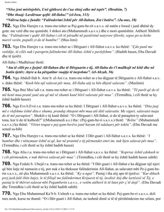 Rijadus Salihin 
“Nëse jeni mirënjohës, Unë gjithsesi do t’ua shtoj edhe më tepër”. (Ibrahim, 7) 
“Dhe thuaj: Lavdëruar qoftë All-llahu!” (el-Isra, 111) 
“Ndërsa lutja e fundit: “Falënderimi është për All-llahun, Zot i botëve”. (Ju­nus, 
10) 
762. Nga Ebu Hurejre r.a. trans­me­tohet 
se Pej­gam­be­rit 
s.a.v.s. në natën e Israsë i janë dhënë dy 
gota: me verë dhe me qumësht. I shikoi ato (Muhammedi s.a.v.s.) dhe e mori qumështin. Atëherë Xhibrili 
tha: “Falënderimi i qoftë All-llahut i cili të përudhi në pastërtinë natyrore (fitreh), sepse po ta kishe 
marrë verën, populli yt do të humbte!” (Mus­limi) 
763. Nga Ebu Hurejre r.a. trans­me­tohet 
se i Dërguari i All-llahut s.a.v.s. ka thënë: “Çdo punë me 
vetëdije, të cilës nuk i paraprin falënderimi All-llahut, është e pavlefshme”. (Hadith hasen, Ebu Davudi 
dhe të tjerët) 
All-llahu i Madhëruar thotë: 
“Ata të cilët po e fyejnë All-llahun dhe të Dërguarin e tij, All-llahu do t’i mallkojë në këtë dhe në 
botën tjetër; Atyre u ka përgatitur vuajtje të turpshme”. (el-Ahzab, 56) 
764. Nga Abdull-llah b. Amr b. el-Asi r.a. trans­me­tohet 
se e ka dëgjuar të Dërguarin e All-llahut s.a.v. 
s. duke thënë: “Kush bën një salavat për mua, All-llahu atij ia bën dhjetë salavate”. (Muslimi) 
765. Nga Ibni Mes’udi r.a. trans­me­tohet 
se i Dërguari i All-llahut s.a.v.s. ka thënë: “Të parët që do të 
më kenë mua pranë janë ata që më së shumti kanë bërë salavate për mua”. (Tirmidhiu, i cili thotë se ky 
është hadith hasen) 
766. Nga Evs b.Evsi r.a. trans­me­tohet 
se ka thënë: I Dërguari i All-llahut s.a.v.s. ka thënë: “Dita juaj 
më e vlefshme është dita e xhuma, prandaj shtojeni mbi mua atë ditë salavatin. Me siguri, salavatet tuaja 
do të më paraqiten”. Shokët e tij kanë thënë: “O i Dërguari i All-llahut, si do të paraqiten ty salavatet 
tona, kur ti do të kalbesh?” ((Muhammedi a.s.) tha:: (Pej­gam­be­ri 
s.a.v.s.) thotë: “Belite” (Muhammedi 
s.a.v.s.) ka thënë: “Vërtet trupat e pej­gam­berëve 
janë haram (të ndaluar) për tokën”. (Ebu Davudi me 
sened sa­hih) 
767. Nga Ebu Hurejre r.a. trans­me­tohet 
se ka thënë: I Dër­guari 
i All-llahut s.a.v.s. ka thënë: “I 
humbur dhe i nënçmuar është ai që, kur në praninë e tij përmendet emri im, nuk bjen salavat për mua”. 
(Tirmidhiu, i cili thotë se ky është hadith hasen) 
768. Nga Aliu r.a. trans­me­tohet 
se i Dërguari i All-llahut s.a.v.s. ka thënë: “Koprrac është çdokush te 
i cili përmendem, e nuk thërret salavat për mua”. (Tirmidhiu, i cili thotë se ky është hadith hasen sahih) 
769. Nga Fedale b. Ubejd r.a. trans­me­tohet 
se ka thënë: “I Dër­guari 
i All-llahut e ka dëgjuar një njeri 
që bën lutje në namazin e tij, por nuk e ka theksuar falënderimin All-llahut, as salavatet mbi Pe­j­gam­be­rin 
s.a.v.s., në çka Muhammedi s.a.v.s. ka thënë: “Ky u ngut“. Pastaj i tha atij apo të tjerëve: “Kur dikush 
prej jush falë (bën lutje), le të fillojë me falënderimet Krijuesit të tij, lavdisë Atij dhe lartësisë së Tij, e 
pastaj le të thërret salavat mbi Pegamberin s.a.v.s., e vetëm atëherë le të lutet për ç’të dojë”. (Ebu Davudi 
dhe Tirmidhiu i cili thotë se ky është hadith sahih) 
770. Nga Ebu Muhammed Ka’b b. Uxhreh r.a. trans­me­tohet 
se ka thënë: Pej­gam­be­ri 
s.a.v.s. doli 
mes nesh, kurse ne thamë: “O i Dër­guari 
i All-llahut, ne tashmë dimë si të të përshëndesim me selam, por 
file:///D|/Abdullah/kurandhesunet/libra/vjetra/rij_sal.htm (126 of 169)23.12.2003 11:15:47 
 
