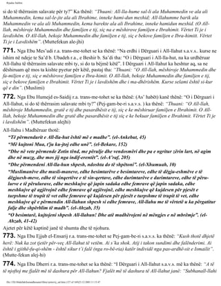 Rijadus Salihin 
si do të thërrasim salavate për ty?” Ka thënë: “Thuani: All-lla­hume 
sal-li ala Muhammedin ve ala ali 
Muhammedin, kema sal-le­jte 
ala ali Ibrahime, inneke hami­dun 
mexhid; All-llahumme barik ala 
Muhammedin ve ala ali Muhammedin, kema barekte ala ali Ibrahime, inneke hamidun mexhid. (O All-llah, 
mëshiroje Muhammedin dhe familjen e tij, siç na e mëshirove familjen e Ibrahimit. Vërtet Ti je i 
lavdishëm. O All-llah, bekoje Muhammedin dhe familjen e tij, siç e bekove familjen e Ibra­himitt. 
Vërtet 
Ti je i Lavdishëm”. (Muttefekun ale­jhi) 
771. Nga Ebu Mes’udi r.a. trans­me­tohet 
se ka thënë: “Na erdhi i Dërguari i All-llahut s.a.v.s.. kurse ne 
ishim në ndeje te Sa’d b. Ubadeh r.a., e Beshir b. Sa’di tha: “O i Dërguari i All-lla­hut, 
na ka urdhëruar 
All-llahu të thërrasim salavate mbi ty, si do ta bëjmë këtë”. I Dërguari i All-llahut ka heshtur aq, sa ne 
dëshiruam që mos ta kishte pyetur për këtë, pastaj tha: “Thuani: “O All-llah, mëshiroje Muhammedin dhe 
fa­miljen 
e tij, siç e mëshirove familjen e Ibra­himit. 
O All-llah, bekoje Muhammedin dhe familjen e tij, 
siç e bekove familjen e Ibrahimit. Vërtet Ti je i lavdishëm dhe i ma­dhërishëm. 
Kurse selami është si­kur 
që e din”. (Muslimi) 
772. Nga Ebu Humejd es-Saidij r.a. trans­me­tohet 
se ka thënë: (As’ habët) kanë thënë: “O i Dërguari i 
All-llahut, si do të thërrasim salavate mbi ty?” (Pej­gam­be­ri 
s.a.v.s. ) ka thënë: “Thuani: “O All-llah, 
mëshiroje Muhammedin, gratë e tij dhe pasardhësit e tij, siç e ke mëshiruar familjen e Ibrahimit. O All-llah, 
bekoje Muhammedin dhe gratë dhe pasardhësit e tij siç e ke bekuar familjen e Ibrahimit. Vërtet Ti je 
i lavdishëm”. (Muttefekun alejhi) 
All-llahu i Madhëruar thotë: 
“Të përmendurit e All-lla­hut 
është më e madhe”. (el-Ankebut, 45) 
“Më kujtoni Mua, t'ju ku­jtoj 
edhe unë”. (el-Bekare, 152) 
“Dhe në vete përmende Zotin tënd, me përulje dhe vendosmëri dhe pa e ngritur zërin lart, në agim 
dhe në muzg, dhe mos jij nga indif­erentët”. 
(el-A’raf, 205) 
“Dhe përmendeni All-lla­hun 
shpesh, ndoshta do të shpëtoni”. (el-Xhumuah, 10) 
“Muslimanëve dhe musli­maneve, 
edhe besimtarëve e besimtareve, edhe të dëgju­eshmëve 
e të 
dëgjuesh­meve, 
edhe të sinqertëve e të sin­qertave, 
edhe durimtarëve e durimtareve, edhe të përu­lurve 
e të përulurave, edhe meshkujve që japin sadaka edhe femrave që japin sadaka, edhe 
meshkujve që agjërojnë edhe femrave që agjërojnë, edhe meshkujve që kujdesen për pjesët e 
turpshme të trupit të vet edhe femrave që kujdesen për pjesët e turpshme të trupit të vet, edhe 
meshkujve që e përmendin All-llahun shpesh si edhe femrave, All-llahu me të vërtetë u ka përgatitur 
falje dhe shpërblim të madh”. (el-Ahzab, 35) 
“O besimtarë, kujtojeni shpesh All-llahun! Dhe atë madhërojeni në mëngjes e në mbrëmje”. (el- 
Ahzab, 41-42) 
Ajetet për këtë kaptinë janë të shumta dhe të njohura. 
773. Nga Ebu Ejjub el-Ensarij r.a. trans­me­tohet 
se Pej­gam­be­ri 
s.a.v.s. ka thënë: “Kush thotë dhjetë 
herë: Nuk ka zot tjetër për­veç 
All-llahut të vetëm. Ai s’ka shok. Atij i takon sundimi dhe falënderimi. Ai 
është i gjithë­fu­qi­shëm 
- është sikur t’i falë (nga ro­bë­ria) 
katër individë nga pas­ardhë­sit 
e Ismailit”. 
(Mutte­fekun 
alej­hi) 
774. Nga Ebu Dherri r.a. trans­me­tohet 
se ka thënë: “I Dërguari i All-llahut s.a.v.s. më ka thënë: “A të 
të njoftoj me fjalët më të dashura për All-llahun? Fjalët më të dashura të All-llahut janë: “Subhanall-llahi 
file:///D|/Abdullah/kurandhesunet/libra/vjetra/rij_sal.htm (127 of 169)23.12.2003 11:15:47 
 