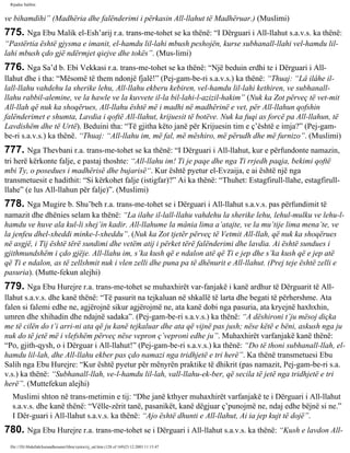 Rijadus Salihin 
ve bihamdihi” (Madhëria dhe falënderimi i përkasin All-llahut të Madhëruar.) (Muslimi) 
775. Nga Ebu Malik el-Esh’arij r.a. trans­me­tohet 
se ka thënë: “I Dërguari i All-llahut s.a.v.s. ka thënë: 
“Pastërtia është gjysma e imanit, el-hamdu lil-lahi mbush peshojën, kurse subhanall-llahi vel-hamdu lil-lahi 
mbush çdo gjë ndërmjet qiejve dhe tokës”. (Mus­limi) 
776. Nga Sa’d b. Ebi Vekkasi r.a. trans­me­tohet 
se ka thënë: “Një beduin erdhi te i Dërguari i All-llahut 
dhe i tha: “Mësomë të them ndonjë fjalë!” (Pej­gam­be­ri 
s.a.v.s.) ka thënë: “Thuaj: “Lâ ilâhe il-lall- 
llahu vahdehu la sherike lehu, All-llahu ekberu kebiren, vel-hamdu lil-lahi kethiren, ve subhanall-llahu 
rabbil-alemine, ve la hawle ve la kuvvete il-la bil-lahi-l-azizil-hakim” (Nuk ka Zot përveç të vet­mit 
All-llah që nuk ka shoqërues, All-llahu është më i madhi në madhërinë e vet, për All-llahun qofshin 
falënderimet e shumta, Lavdia i qoftë All-llahut, krijuesit të botëve. Nuk ka fuqi as forcë pa All-llahun, të 
Lavdishëm dhe të Urtë). Beduini tha: “Të gjitha këto janë për Krijuesin tim e ç’është e imja?” (Pej­gam­be­ri 
s.a.v.s.) ka thënë. “Thuaj: “All-llahu im, më fal, më mëshiro, më përudh dhe më furnizo”. (Muslimi) 
777. Nga Thevbani r.a. trans­me­tohet 
se ka thënë: “I Dërguari i All-llahut, kur e përfundonte namazin, 
tri herë kërkonte falje, e pastaj thoshte: “All-llahu im! Ti je paqe dhe nga Ti rrjedh paqja, bekimi qoftë 
mbi Ty, o posedues i madhërisë dhe bujarisë“. Kur është pyetur el-Evzaija, e ai është një nga 
transmetuesit e hadithit: “Si kërkohet falje (istigfar)?” Ai ka thënë: “Thuhet: Estagfirull-llahe, estagfirull-llahe” 
(e lus All-llahun për falje)”. (Muslimi) 
778. Nga Mugire b. Shu’beh r.a. trans­me­tohet 
se i Dërguari i All-llahut s.a.v.s. pas përfundimit të 
namazit dhe dhënies selam ka thënë: “La ilahe il-lall-llahu vahdehu la sherike lehu, lehul-mulku ve lehu-l-hamdu 
ve huve ala kul-li shej’in kadir. All-llahume la mânia lima a’atajte, ve la mu’tije lima mena’te, ve 
la jenfeu dhel-xheddi minke-l-xheddu”. (Nuk ka Zot tjetër përveç të Vetmit All-llah, që nuk ka shoqërues 
në asgjë, i Tij është tërë sundimi dhe vetëm atij i përket tërë falënderimi dhe lavdia. Ai është sundues i 
gjithmundshëm i çdo gjëje. All-llahu im, s’ka kush që e ndalon atë që Ti e jep dhe s’ka kush që e jep atë 
që Ti e ndalon, as të zellshmit nuk i vlen zelli dhe puna pa të dhënurit e All-llahut. (Prej teje është zelli e 
pasuria). (Mutte­fekun 
alejhi) 
779. Nga Ebu Hurejre r.a. trans­me­tohet 
se muhaxhirët var­fanjakë 
i kanë ardhur të Dërguarit të All-llahut 
s.a.v.s. dhe kanë thënë: “Të pasurit na tejkaluan në shkallë të larta dhe begati të përhershme. Ata 
falen si falemi edhe ne, agjërojnë sikur agjërojmë ne, ata kanë dobi nga pasuria, ata kryejnë haxhxhin, 
umren dhe xhihadin dhe ndajnë sadaka”. (Pej­gam­be­ri 
s.a.v.s.) ka thënë: “A dëshironi t’ju mësoj diçka 
me të cilën do t’i arri­ni 
ata që ju kanë tejkaluar dhe ata që vijnë pas jush; nëse këtë e bëni, askush nga ju 
nuk do të jetë më i vlefshëm përveç nëse vepron ç’veproni edhe ju”. Muhaxhirët varfanjakë kanë thënë: 
“Po, gjith­qysh, 
o i Dërguar i All-llahut!” (Pej­gam­be­ri 
s.a.v.s.) ka thënë: “Do të thoni subhanall-llah, el-hamdu 
lil-lah, dhe All-llahu ekber pas çdo namazi nga tridhjetë e tri herë”. Ka thënë transmetuesi Ebu 
Salih nga Ebu Hurejre: “Kur është pyetur për mënyrën praktike të dhikrit (pas namazit, Pej­gam­be­ri 
s.a. 
v.s.) ka thënë: “Subhanall-llah, ve-l-hamdu lil-lah, vall-llahu-ek­ber, 
që secila të jetë nga tridhjetë e tri 
herë”. (Muttefekun alejhi) 
Muslimi shton në trans­metimin 
e tij: “Dhe janë kthyer muhaxhirët varfanjakë te i Dërguari i All-llahut 
s.a.v.s. dhe kanë thënë: “Vëlle­zërit 
tanë, pasanikët, kanë dëgjuar ç’punojmë ne, ndaj edhe bëjnë si ne.” 
I Dër­guari 
i All-llahut s.a.v.s. ka thënë: “Ajo është dhunti e All-llahut, Ai ia jep kujt të dojë”. 
780. Nga Ebu Hurejre r.a. trans­me­tohet 
se i Dërguari i All-llahut s.a.v.s. ka thënë: “Kush e lavdon All-file:/// 
D|/Abdullah/kurandhesunet/libra/vjetra/rij_sal.htm (128 of 169)23.12.2003 11:15:47 
 
