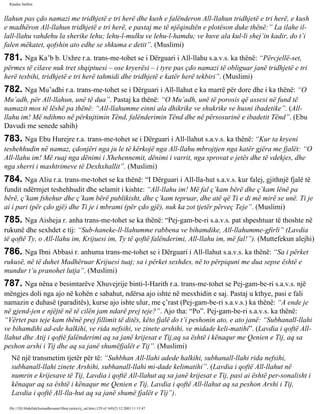 Rijadus Salihin 
llahun pas çdo namazi me tridhjetë e tri herë dhe kush e falënderon All-llahun tridhjetë e tri herë, e kush 
e madhëron All-llahun tridhjetë e tri herë, e pastaj me të njëqindtën e plotëson duke thënë:” La ilahe il-lall- 
llahu vahdehu la sherike lehu; lehu-l-mulku ve lehu-l-hamdu; ve huve ala kul-li shej’in kadir, do t’i 
falen mëkatet, qofshin ato edhe se shkuma e detit”. (Muslimi) 
781. Nga Ka’b b. Uxhre r.a. trans­me­tohet 
se i Dërguari i All-llahu s.a.v.s. ka thënë: “Përcjellë­set, 
përmes të cilave nuk tret shqiptuesi – ose kryerësi – i tyre pas çdo namazi të obliguar janë tridhjetë e tri 
herë tesbihi, tridhjetë e tri herë tahmidi dhe tridhjetë e katër herë tekbiri”. (Muslimi) 
782. Nga Mu’adhi r.a. trans­me­tohet 
se i Dërguari i All-llahut e ka marrë për dore dhe i ka thënë: “O 
Mu’adh, për All-llahun, unë të dua”. Pastaj ka thënë: “O Mu’adh, unë të porosis që assesi në fund të 
namazit mos të lëshë pa thënë: “All-llahumme einni ala dhikrike ve shukrike ve husni ibadetike”. (All-llahu 
im! Më ndihmo në përkujtimin Tënd, falënderimin Tënd dhe në përsosurinë e ibadetit Tënd”. (Ebu 
Davudi me senede sahih) 
783. Nga Ebu Hurejre r.a. trans­me­tohet 
se i Dërguari i All-llahut s.a.v.s. ka thënë: “Kur ta kryeni 
teshehhudin në namaz, çdonjëri nga ju le të kërkojë nga All-llahu mbrojtjen nga katër gjëra me fjalët: “O 
All-llahu im! Më ruaj nga dënimi i Xhehennemit, dënimi i varrit, nga sprovat e jetës dhe të vdekjes, dhe 
nga sherri i mashtrimeve të Dexhxhallit”. (Muslimi) 
784. Nga Aliu r.a. trans­me­tohet 
se ka thënë: “I Dërguari i All-lla­hut 
s.a.v.s. kur falej, gjithnjë fjalë të 
fundit ndërmjet teshehhudit dhe selamit i kishte: “All-llahu im! Më fal ç’kam bërë dhe ç’kam lënë pa 
bërë, ç’kam fshehur dhe ç’kam bërë publikisht, dhe ç’kam tepruar, dhe atë që Ti e di më mirë se unë. Ti je 
ai i pari (për çdo gjë) dhe Ti je i mbrami (për çdo gjë), nuk ka zot tjetër përveç Teje”. (Muslimi) 
785. Nga Aisheja r. anha trans­me­tohet 
se ka thënë: “Pej­gam­be­ri 
s.a.v.s. pat shpeshtuar të thoshte në 
rukunë dhe sexhdet e tij: “Sub­haneke- 
ll-llahumme rabbena ve bihamdike, All-llahumme-gfirli” (Lavdia 
të qoftë Ty, o All-llahu im, Krijuesi im, Ty të qoftë falënderimi, All-llahu im, më fal!”). (Muttefekun alejhi) 
786. Nga Ibni Abbasi r. anhuma trans­me­tohet 
se i Dërguari i All-llahut s.a.v.s. ka thënë: “Sa i përket 
rukusë, në të duhet Madhëruar Krijuesi tuaj; sa i përket sexhdes, në to përpiquni me dua sepse është e 
mundur t’u pranohet lutja”. (Muslimi) 
787. Nga nëna e besimtarëve Xhuvejrije binti-l-Harith r.a. trans­me­tohet 
se Pej­gam­be­ri 
s.a.v.s. një 
mëngjes doli nga ajo në kohën e sabahut, ndërsa ajo ishte në mesxhidin e saj. Pastaj u kthye, pasi e fali 
namazin e duhasë (paraditës), kurse ajo ishte ulur, me ç’rast (Pej­gam­be­ri 
s.a.v.s.) ka thënë: “A ende je 
në gjend­jen 
e njëjtë në të cilën jam ndarë prej teje?”. Ajo tha: “Po”. Pej­gam­be­ri 
s.a.v.s. ka thënë: 
“Vërtet pas teje kam thënë prej fillimit të ditës, këto fjalë do t’i peshonin ato, e ato janë: “Subhanall-llahi 
ve bihamdihi ad­ede 
halkihi, ve rida nefsihi, ve zinete arshihi, ve midade keli­matihi”. 
(Lavdia i qoftë All-llahut 
dhe Atij i qoftë falënderimi aq sa janë krijesat e Tij,aq sa është i kënaqur me Qenien e Tij, aq sa 
peshon arshi i Tij dhe aq sa janë shumëfjalët e Tij”. (Muslimi) 
Në një transmetim tjetër për të: “Suhbhan All-llahi adede halkihi, subhanall-llahi rida nefsihi, 
subhanall-llahi zinete Arshihi, subhanall-llahi mi­dade 
kelimatihi”. (Lavdia i qoftë All-llahut në 
numrin e krijesave të Tij, Lavdia i qoftë All-llahut aq sa janë krijesat e Tij, pasi ai është per­sonalisht 
i 
kënaqur aq sa është i kënaqur me Qenien e Tij, Lavdia i qoftë All-llahut aq sa peshon Arshi i Tij, 
Lavdia i qoftë All-lla­hut 
aq sa janë shumë fjalët e Tij”). 
file:///D|/Abdullah/kurandhesunet/libra/vjetra/rij_sal.htm (129 of 169)23.12.2003 11:15:47 
 