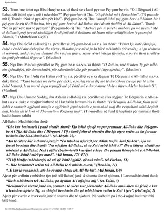 Rijadus Salihin 
53. Trans­me­tohet 
nga Ebu Hurej­re 
r.a. që thotë se e kanë pye­tur 
Pej­gam­be­rin: 
“O I Dërguari i All-llahut, 
cili është njeriu më i ndershëm?” (Pej­gam­be­ri) 
Tha: “Ai që është më i devotshëm”. (Të pranish­mit 
i) Thanë: “Nuk të pye­tëm 
për këtë”. (Pej­gam­be­ri) 
Tha: “Jusufi është pej­gam­ber 
i All-llahut, bir i 
pej­gam­be­rit 
të All-lla­hut, 
bir i pej­gam­berit 
të All-llahut, bir i dostit (halilit) të All-llahut”. Thanë: 
“Ne as për këtë nuk të pyetëm!” (Pej­gam­be­ri) 
Tha: “Atëherë për të parët e arabëve po më pyetni? Më 
të dalluarit prej tyre në xhahilijjet do të jenë më të dalluarit në Islam nëse vetëdijësohen (e pranojnë 
Islamin)”. (Muttefekun alejhi) 
54. Nga Ebu Se’id el-Hudrij r.a. përcillet se Pej­gam­be­ri 
s.a.v.s. ka thënë: “Vërtet kjo botë (dunjaja) 
është e ëmbël dhe tërheqëse dhe vërtet All-llahu juve në të ju ka bërë mëkëmbës (zëvendës), Ai ju vështron 
si vepro­ni, 
andaj ruajuni dunjasë dhe ruajuni grave, sepse vërtet intriga (fi­tneja) 
e parë e Beni Israilëve 
ka qenë për shkak të grave”. (Muslimi) 
55. Nga Ibni Mes’udi përcillet se Pej­gam­be­ri 
s.a.v.s. ka thënë: “O Zoti im, unë të lutem Ty për udhë­zim 
(përudhje), për devotshmëri, për ndershmëri dhe për pavarësi (nga njerëzit)”. (Muslimi) 
56. Nga Ebu Tarif Adij ibn Hatim et-T’aij r.a. përcillet se e ka dëgjuar Të Dërguarin e All-llahut s.a.v.s. 
duke thënë: “Kush betohet me betim për diçka, e pastaj vëren diç më të devotshme (se ajo për të cilën 
është betuar), le ta marrë (apo veprojë) atë që është më e devot­shme 
(duke e thyer-shkelur beti­min!)”. 
(Muslimi) 
57. Nga Ebu Umame Suddejj ibn Axhlan el-Bahilij r.a. përcillet se e ka dëgjuar Të Dërguarin e All-lla­hut 
s.a.v.s. duke e mbajtur hutbenë në Haxhxhin lamtumirës ku thotë: “Frikësojuni All-llahut, falni pesë 
kohët e namazit, agjëroni muajin e agjërimit, jepni zekatin e pasu­ri­së 
suaj dhe respektoni udhë­heqësit 
tuaj, kështu do të hyni në Xhe­nnetin 
e Krijuesit tuaj”. (Tir­mi­dhiu 
në fund të kaptinës për namazin thotë: 
hadith hasen sahih) 
All-llahu i Madhërishëm thotë: 
“Dhe kur besimtarët i panë aleatët, thanë: Kjo është ajo që na pat premtuar All-llahu dhe Pej­gam­be­ri 
i Tij; All-llahu dhe I Dërguari i Tij e kanë folur të vërtetën dhe kjo atyre vetëm ua ka forcuar 
besimin dhe bind­shmë­rinë”. 
(el-Ahzab, 22): 
“Ata të cilëve kur u thanë njerëzit: “Po tubohen njerëzit për shkak tuajin, kini fri­kën”, 
ajo ua 
forcoi be­simin 
dhe thanë: “Na mjafton All-llahu, eh sa Zot i mirë është Ai” dhe u kthyen aleatët me 
mirësinë e All-llahut. Nuk i qëlloi (besim­tarët) 
kurrfarë e keqe dhe pasuan kënaqësinë e All-lla­hut. 
All-llahu është i mirë pa masë”. (Ali Imran, 173-174) 
“Ti kij bindje (mbështetje) në atë që është i gjallë, që nuk vdes”. (el-Furkan, 58) 
“...Dhe besimtarët vetëm tek All-llahu le të mbësh­te­ten!” 
(Ibrahim, 11) 
“..E kur të vendosësh, atë­he­rë 
mbë­shtetu 
tek All-lla­hu”. 
(Ali Imran, l59) 
Ajetet për urdhrin e mbështe­tjes 
(në All-llahun) janë të shumta dhe të njohura. I Lartmadhërishmi thotë: 
“Kush mbështetet tek All-llahu, pa dyshim Ai i mjafton atij”. (et-Talak, 3) 
“Besimtarë të vërtetë janë ata, zemrat e të cilëve kur përmendet All-llahu mbu­shen 
me frikë, e kur 
u lexo­hen 
ajetet e Tij, ua shtojnë be­si­min 
dhe që mbështeten vetëm te Zoti i tyre”. (el-En­fal, 
2) 
Ajetet për vlerën e tevekkulit janë të shumta dhe të njohura. Në vazhdim po i the­ksojmë 
hadithet mbi 
këtë temë: 
file:///D|/Abdullah/kurandhesunet/libra/vjetra/rij_sal.htm (13 of 169)23.12.2003 11:15:47 
 