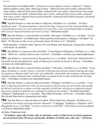 Rijadus Salihin 
Në transmetim të Tirmidhiut është: “A dëshiron të të mësoj fjalët të cilat do t’i theksosh?” (Pastaj e 
theksoi tesbihin e cekur, duke e thënë nga tri herë): “Subhanall-llahi adede halkihi, subhanall-llahi 
adede halkihi, subhanall-llahi adede halkihi, subhanall-llahi rida nefsihi, subhanall-llahi rida nefsihi, 
subhanall-llahi rida nefsihi, subhanall-llahi zinete arshihi, subhanall-llahi zinete arshihi, subhanall-llahi 
zinete arshihi, subhanall-llahi mi­dade 
kelimatihi, subhannall-llahi midade kelimatihi, sub­hanall-llahi 
midade keli­matihi”. 
788. Nga Ebu Hurejre r.a. trans­me­tohet 
se i Dërguari i All-llahut s.a.v.s. ka thënë: “All-llahu i 
Madhëruar thotë: “Unë jam në kujtimin e robit Tim për Mua, Unë jam me të kur më përmend Mua, nëse 
ai më përmend në veten e tij, Unë e përmend atë në veten Time, e nëse ai më përmend Mua në bashkësi, 
edhe Unë atë e kujtoj në bashkësi më të mirë se të atij”. (Muttefekun alejhi) 
789. Nga Ebu Hurejre r.a. trans­me­tohet 
se ka thënë: I Dër­guari 
i All-llahut s.a.v.s. ka thënë: “Ju kanë 
tejkaluar muferridunët!” (As’habët) thanë: “Kush janë këta muferridunët, o i Dërguari i All-llahut?” Ka 
thënë: “Të tillë janë ata dhe ato që e përmendin shumë All-llahun xh.sh”. (Muslimi) 
Është përcjellur: “El-Mufer­ridun” 
janë me “R” të dy­fishuar, 
disa thonë pa të. E pranueshme është ajo 
e shu­micës: 
me dyfishim. 
790. Nga Xhabiri r.a. trans­me­to­het 
se ka thënë: “E kam dëgjuar të Dërguarin e All-llahut s.a.v.s. duke 
thënë: “Dhikri më i vlefshëm është La ilahe il-lall-llah”. (Tirmidhiu i cili thotë se ky është hadidh hasen) 
791. Nga Xhabiri r.a. trans­me­to­het 
se Pej­gam­be­ri 
s.a.v.s. ka thënë: “Kush thotë: Subhanall-llahi ve 
bihamdihi (Lavdia dhe falënderimi i qoftë All-llahut) për të mbillet një hurmë në Xhennet”. (Tirmidhiu i 
cili thotë se ky është hadith hasen) 
792. Nga Ibni Mes’udi r.a. trans­me­tohet 
se ka thënë: “I Dër­guari 
i All-llahut s.a.v.s. ka thënë: “E kam 
takuar Ibrahimin a.s. na­tën 
e Israsë, e ai më tha: O Mu­ham­med, 
përcjelli ummetit tënd nga unë selam 
dhe lajmëroi se Xhenneti është vend i mirë; ujë i ëmbël dhe i shërueshëm; dhe la­jmëroi 
se Xhenneti është 
rrafshinë; fidani i Xhennetit është: subhanall-llahi, vel-hamdu lil-lah, la ilahe il-lall-llah dhe All-llahu 
ekber”. (Tirmidhiu i cili thotë se ky është hadith hasen) 
793. Nga Ebu Derdai r.a. trans­me­tohet 
se ka thënë: “I Dërguari i All-llahut s.a.v.s. ka thënë: “A nuk 
doni t’u lajmëroj për punën më të mirë, për më të pastrën te Krijuesi juaj, për më të lartën sipas gradës, 
që ëshë më e mirë për ju se ndarja e arit dhe argjendit: që është më e mirë për ju se takimi me armiqtë 
tuaj, ku ju u mëshoni në qafë dhe ata u mëshojnë në qafë preni atyre kokat?” (As-habët) kanë thënë: 
“Gjithsesi!” (Muhammedi s.a.v.s.) ka thënë: “(Kjo është) Përmendja e All-lla­hut”. 
(Tirmidhiu; Hakim 
Ebu Ab­dull- 
llahu thotë se transmetimet janë sahih) 
794. Nga Ebu Musa r.a. trans­me­tohet 
se ka thënë: “Më ka thënë mua i Dërguari i All-llahut s.a.v.s.: 
“A dëshiron të të drejtoj në një nga thesarët e Xhennetit?” U përgjigja: “Gjithqysh, o i Dërguari i Zotit”. 
(Pej­gam­be­ri 
s.a.v.s.) ka thënë: “La havle ve lâ kuvvete il-la bil-lahi” (Nuk ka fuqi as forcë pa ndihmën 
e All-llahut). (Muttefekun alejhi) 
All-llahu i Madhëruar thotë: 
“Në krijimin e qiejve dhe të tokës, edhe në ndërrimin e natës e të ditës ka me të vërtetë argumente 
për ata që kanë mend. Për ata që e përmendin All-llahun në këmbë, ulur, edhe ratë...” (Ali Imran, 
file:///D|/Abdullah/kurandhesunet/libra/vjetra/rij_sal.htm (130 of 169)23.12.2003 11:15:47 
 