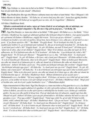 Rijadus Salihin 
190-191) 
795. Nga Aisheja r.a. trans­me­to­het 
se ka thënë: “I Dërguari i All-llahut s.a.v.s. e përmendte All-lla­hun 
në çdo kohë dhe në çdo situatë”. (Muslimi) 
796. Nga Hudhejfete dhe nga ebu Dherre r.anhuma trans­me­tohet 
se kanë thënë: “Kur i Dërguari i All-llahut 
shkonte në shtrat, thoshte: “All-llahu im, në emrin tënd jetoj dhe vdes”, kurse kur zgjohej thoshte: 
“Falënderimi i qoftë All-llahut që na ngjallë pasi na vdes, tek Ai ringjallemi”. (Buhariu) 
All-llahu i Madhëruar thotë: 
“Qëndro vendosmërisht në anën e atyre që i luten Zotit të vet në mëngjes dhe në mbrëmje, me 
dëshirë që të meritojnë simpatinë e Tij, dhe mos i hiq sytë tu prej tyre...” (el-Kehf, 28) 
797. Nga Ebu Hurejre r.a. trans­me­tohet 
se ka thënë: “I Dër­guari 
i All-llahut s.a.v.s. ka thënë: “Vërtet 
All-llahu i Madhëruar ka engjëj që udhëtojnë gjithnjë dhe kërkojnë ithtarë të dhikrit, e kur gjejnë popullin 
që e përmend All-llahun e Madhëruar, engjëjt thë­rrasin: 
‘Eni te ajo që po e kërkoni!’, e pastaj i 
rrethojnë me krahët e tyre deri në qiellin e kësaj bote, kurse Krijuesi i tyre, edhe pse e di më mirë se ata i 
pyeti: ‘Ç’po flasin njerëzit e Mi?’” Ka thënë: “En­gjëjt 
thonë: ‘Po të lavdojnë (tes­bih) 
Ty, po të 
madhërojnë (tekbir) Ty, po të falënderojnë (tahmid) Ty, dhe po të lartësojnë (temxhid) Ty’. All-llahu tha: 
‘A më kanë parë robtë e Mi?’ Engjëjt thanë: ‘Jo, për All-llahun, ata nuk Të kanë parë!’ All-llahu pyeti: 
‘Çfarë do të ishin, sikur të më shihnin?’ Engjëjt thonë: ‘Sikur Të të shihnin, ata edhe më tepër do Të të 
adhuronin, do Të të falënderonin dhe do Të të lavdonin’. All-llahu tha: ‘A po kërkojnë diç robtë e Mi?’ 
Engjëjt thanë: ‘Po Të lusin për Xhennet’.” Pej­gam­be­ri 
s.a.v.s. tha: “All-llahu thotë: ‘A e kanë parë 
atë?’. Engjëjt thanë: ‘Jo, për All-llahun, o Kri­jues, 
nuk e kanë parë Xhennetin’. All-llahu atëherë u tha: 
‘E si do të luteshin për Xhennetin, sikur ta ki­shin 
parë?’ Engjëjt thanë: ‘Sikur ta kishin parë Xhennetin, 
ata edhe më shumë do të lakmonin për të, edhe më shumë do të kërkonin dhe edhe më shumë do të 
dëshironin’. Atëherë All-llahu i pyeti ata: ‘Prej çkahit ata kërkojnë mbrojtje dhe strehim?’ Engjëjt thanë: 
‘Ata kërkojnë mbrojtje nga zjarri’. All-llahu tha: ‘A e kanë parë ata zja­rrin?’ 
Engjëjt thanë: ‘Jo, për All-llahun, 
nuk e kanë parë!’ All-llahu tha: ‘E si do të kërkonin ata mbrojtjen nga zjarri sikur ta kishin parë?’ 
Engjëjt thanë: ‘Sikur ta ki­shin 
parë zjarrin, ata edhe më shumë do të iknin nga ai, dhe edhe më shumë do 
të frikësoheshin nga ai’. All-llahu i Madhëruar thotë: ‘Bëhuni dëshmitarë që po ua fali atyre”. 
Muhammedi s.a.v.s. ka thënë: “Një prej engjëjve thotë: ‘O Krijues, në mesin e tyre është një që nuk është 
prej tyre, ai ka ardhur në mesin e tyre për ndonjë nevojë të tyre’. All-llahu i Madhëruar thotë: ‘Meqë janë 
së bashku ulur, nuk do të jetë i pafat bashkulësi i tyre’..” (Muttefekun alejhi) 
Sipas transmetimit të Mus­limit: 
Nga Ebu Hurejre r.a. trans­me­tohet 
se Pej­gam­be­ri 
s.a.v.s. ka thënë: 
“Vërtet All-llahu ka engjëjt udhëtarë të zgjedhur, të cilët i përcjellin tubimet e dhikrit, dhe kur gjejnë 
tubim të dhikrit, ata ulen me ta dhe njëri-tjetrin e mbështjellin me krahët e tyre, kështu që e mbushin 
gjithë ç’ka mes tyre dhe qiellit të kësaj bote. Pasi që shpërnda­hen 
(të tubuarit), engjëjt ngri­hen 
dhe 
shkojnë në qiell. Atëherë All-llahu i pyet ata për përmendësit e All-llahut, ndonëse më mirë se ata e di 
gjendjen e tyre: ‘Prej nga erdhët?’ Engjëjt thonë: ‘Vijmë nga robtë Tu, që në tokë Të bëjnë tesbih, 
tekbir, tehlil, tahmid dhe lutje!’ All-llahu i Madhëruar thotë: ‘Çka po më lusin?’ Engjëjt thonë: ‘Të lu­sin 
për Xhennetin!’ All-llahu thotë: ‘A e kanë parë ata Xhennetin tim?’ Engjëjt thonë: ‘Jo, Krijuesi 
ynë!’ All-llahu thotë: ‘E si do të lutnin ata për Xhennetin sikur ta kenë parë atë?’ Engjëjt thonë: ‘Do të 
lu­sin 
t’i strehosh ata’. All-llahu thotë: ‘A e kanë parë ata zja­rrin 
Tim?’ Engjëjt thonë: ‘Jo!’ All-llahu 
thotë: ‘E si do ta bënin këtë sikur ta kishin parë atë?’ Engjëjt thonë: ‘Ata të lutin për falje’. All-llahu 
file:///D|/Abdullah/kurandhesunet/libra/vjetra/rij_sal.htm (131 of 169)23.12.2003 11:15:47 
 