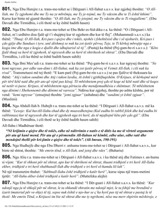 Rijadus Salihin 
801. Nga Ebu Hurejre r.a. trans­me­tohet 
se i Dërguari i All-llahut s.a.v.s. kur zgjohej thoshte: “O All-llah, 
me Ty zgjohemi dhe me Ty na ze mbrëmja, me Ty je­tojmë, 
me Ty vdesim dhe te Ti është kthimi”. 
Kurse kur binte në gjumë thoshte: “O All-llah, me Ty jetojmë, me Ty vdesim dhe te Ti ringjallemi”. (Ebu 
Davudi dhe Tirmidhiu, i cili thotë se ky është hadith hasen) 
802. Nga Ebu Hurejre r.a. trans­me­tohet 
se Ebu Bekr es-Sid­diku 
r.a. ka thënë: “O i Dërguari i All-llahut, 
m’i urdhëro disa fjalë që t’i shqiptoj kur të zgjohem dhe kur të flej”. (Muhammedi s.a.v.s.) ka 
thënë: “Thuaj: O All-llah, Kri­jues 
i qiejve dhe i tokës, njohës i fshehtësisë dhe i së njohurës, Kri­jues 
i 
çdo gjëje dhe Sundues i tyre, unë dëshmoj se nuk ka zot tjetër përveç Teje, te Ti kërkoj mbrojtje nga e 
keqja ime dhe nga e keqja e djallit dhe idhujtarisë së tij”. (Pastaj) ka thënë (Pej­gam­be­ri 
s.a.v.s.): “Këto 
fjalë thuaj sa herë të zgjohesh, të ngrysesh dhe sa herë të shtrihesh në shtrat”. (Ebu Davudi dhe 
Tirmidhiu, i cili ka thënë se është hadith hasen sahih) 
803. Nga Ibni Mes’udi r.a. trans­me­tohet 
se ka thënë: “Pej­gam­be­ri 
s.a.v.s. kur ngrysej thoshte: “Ne 
kemi ngrysur, por edhe sun­dimi 
i All-llahut, nuk ka zot tjetër përveç të Vetmit All-llah, i cili nuk ka 
rival”. Transmetuesi më tej thotë: “E kam parë (Pej­gam­be­rin 
s.a.v.s.) se pas fjalëve të theksuara ka 
thënë: “Atij i takon sundimi dhe Atij i takon lavdia, Ai është i gjithëfuqishëm. O Krijues, të kërkojmë mirë 
për tërë këtë natë dhe për ato që vijnë pas kësaj. Të mbështetem prej çdo të keqe në këtë natë dhe së keqes 
në netët vi­juese. 
Krijues, të mbështetem nga përtacia dhe mendjemadhësia e shëmtuar. Të mbështetem 
nga dënimi i Xhehennemit dhe dënimi në varreza”. Ndërsa kur zgjohej, thoshte po ashtu kështu, por në 
vend: “kemi ngrysur” (emsejna) thoshte “jemi zgjuar” (asbahna) dhe “sundimi yt është zgjuar”. 
(Muslimi) 
804. Nga Abdull-llah b. Hubejb r.a. trans­me­tohet 
se ka thënë: “I Dërguari i All-llahut s.a.v.s. më ka 
thënë: “Lexoje: Kul huvAll-llahu ehad dhe dy muavedhetejna (Kul eudhu bi rabbil felek dhe kul eudhu bi 
rabbinnas) kur të ngrysesh dhe kur të zgjohesh nga tri herë, do të mjaftojnë këto për çdo gjë”. (Ebu 
Davudi dhe Tirmidhiu, i cili thotë se ky është hadith hasen sahih) 
All-llahu i Madhëruar thotë: 
“Në krijimin e qiejve dhe të tokës, edhe në ndërrimin e natës e të ditës ka me të vërtetë argumente 
për ata që kanë mend. Për ata që e përmendin All-llahun në këmbë, edhe ulur, edhe ratë dhe 
mendojnë thellë për kri­jimin 
e qiejve dhe të tokës”. (Ali Imran, 190-191) 
805. Nga Hudhejfe dhe nga Ebu Dherri r. anhuma trans­me­tohet 
se i Dërguari i All-llahut s.a.v.s., kur 
binte në shtrat, thoshte: “Me emrin tënd, o All-llah, unë jetoj dhe vdes”. (Buhariu) 
806. Nga Aliu r.a. trans­me­tohet 
se i Dërguari i All-llahut s.a.v.s. i ka thënë atij dhe Fatimes r. an­huma 
si vijon: “Kur të shkoni për në shtrat, apo kur të shtriheni në shtrat, thuani tridhjetë e tri herë All-llahu 
ekber, tridhjetë e tri herë shubhanall-llah dhe tridhjetë e tri herë el-hamdu lil-lah”. 
Në një transmetim thuhet: “Subhnall-llahu ëshë tridhjetë e katër herë”, kurse sipas një trans­metimi 
tjetër: “All-llahu ekber është tridhjetë e katër herë”. (Muttefeku alejhi) 
807. Nga Ebu Hurejre r.a. trans­me­tohet 
se ka thënë: “I Dër­guari 
i All-llahut s.a.v.s. ka thënë: “Kur 
ndonjë nga ju të shkojë për në shtrat, le ta shkundë shtratin me ndonjë mjet, le ta fshijë me brendinë e 
izarit (material për ve­shje) 
të tij, sepse nuk është e njo­hur 
se ç’ka hyrë pas tij në shtrat e pastaj le të 
thotë: Me emrin Tënd, o Krijuesi im bie në shtrat dhe me ty ngrihemi, nëse ma merr shpirtin mëshiroje, e 
file:///D|/Abdullah/kurandhesunet/libra/vjetra/rij_sal.htm (133 of 169)23.12.2003 11:15:47 
 