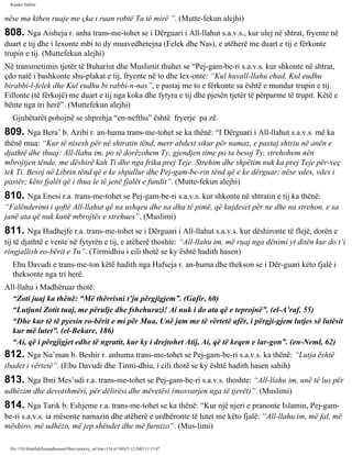 Rijadus Salihin 
nëse ma kthen ruaje me çka i ruan robtë Tu të mirë ”. (Mutte­fekun 
alejhi) 
808. Nga Aisheja r. anha trans­me­tohet 
se i Dërguari i All-llahut s.a.v.s., kur ulej në shtrat, fryente në 
duart e tij dhe i lexonte mbi to dy muavedhetejna (Felek dhe Nas), e atëherë me duart e tij e fërkonte 
trupin e tij. (Muttefekun alejhi) 
Në transmetimin tjetër të Buhariut dhe Muslimit thuhet se “Pej­gam­be­ri 
s.a.v.s. kur shkonte në shtrat, 
çdo natë i bashkonte shu­plakat 
e tij, fryente në to dhe lex­onte: 
“Kul huvall-llahu ehad, Kul eudhu 
birabbi-l-felek dhe Kul eudhu bi rabbi-n-nas”, e pastaj me to e fërkonte sa është e mundur trupin e tij. 
Fillonte (të fërkojë) me duart e tij nga koka dhe fytyra e tij dhe pjesën tjetër të përparme të trupit. Këtë e 
bënte nga tri herë”. (Muttefekun alejhi) 
Gjuhëtarët pohojnë se shprehja “en-nefthu” është fryerje pa zë. 
809. Nga Bera’ b. Azibi r. an­huma 
trans­me­tohet 
se ka thënë: “I Dërguari i All-llahut s.a.v.s. më ka 
thënë mua: “Kur të nisesh për në shtratin tënd, merr abdest sikur për namaz, e pastaj shtriu në anën e 
djathtë dhe thuaj: All-llahu im, po të dorëzohem Ty, gjendjen time po ta besoj Ty, strehohem nën 
mbrojtjen tënde, me dëshirë kah Ti dhe nga frika prej Teje. Strehim dhe shpëtim nuk ka prej Teje për­veç 
tek Ti. Besoj në Librin tënd që e ke shpallur dhe Pej­gam­be­rin 
tënd që e ke dërguar; nëse vdes, vdes i 
pastër; këto fjalët që i thua le të jenë fjalët e fundit”. (Mutte­fekun 
alejhi) 
810. Nga Enesi r.a. trans­me­tohet 
se Pej­gam­be­ri 
s.a.v.s. kur shkonte në shtratin e tij ka thënë: 
“Falënderimi i qoftë All-llahut që na ushqeu dhe na dha të pimë, që kujdeset për ne dhe na strehon, e sa 
janë ata që nuk kanë mbrojtës e strehues”. (Muslimi) 
811. Nga Hudhejfe r.a. trans­me­tohet 
se i Dërguari i All-llahut s.a.v.s. kur dëshironte të flejë, dorën e 
tij të djathtë e vente në fytyrën e tij, e atëherë thoshte: “All-llahu im, më ruaj nga dënimi yt ditën kur do t’i 
ringjallish ro­bërit 
e Tu”. (Tirmidhiu i cili thotë se ky është hadith hasen) 
Ebu Davudi e trans­me­ton 
këtë hadith nga Hafseja r. an­huma 
dhe thekson se i Dër­guari 
këto fjalë i 
theksonte nga tri herë. 
All-llahu i Madhëruar thotë: 
“Zoti juaj ka thënë: “Më thërrisni t’ju përgjigjem”. (Gafir, 60) 
“Lutjuni Zotit tuaj, me përulje dhe fshehurazi! Ai nuk i do ata që e teprojnë”. (el-A’raf, 55) 
“Dhe kur të të pyesin ro­bërit 
e mi për Mua, Unë jam me të vërtetë afër, i përgji­gjem 
lutjes së lutësit 
kur më lutet”. (el-Bekare, 186) 
“Ai, që i përgjigjet edhe të ngratit, kur ky i drejtohet Atij, Ai, që të keqen e lar­gon”. 
(en-Neml, 62) 
812. Nga Nu’man b. Beshir r. anhuma trans­me­tohet 
se Pej­gam­be­ri 
s.a.v.s. ka thënë: “Lutja është 
ibadet i vërtetë”. (Ebu Davudi dhe Tirmi­dhiu, 
i cili thotë se ky është hadith hasen sahih) 
813. Nga Ibni Mes’udi r.a. trans­me­tohet 
se Pej­gam­be­ri 
s.a.v.s. thoshte: “All-llahu im, unë të lus për 
udhëzim dhe devotshmëri, për dëlirësi dhe mëvetësi (mosvarjen nga të tjerët)”. (Muslimi) 
814. Nga Tarik b. Eshjeme r.a. trans­me­tohet 
se ka thënë: “Kur një njeri e pranonte Islamin, Pej­gam­be­ri 
s.a.v.s. ia mësonte namazin dhe atëherë e urdhëronte të lutet me këto fjalë: “All-llahu im, më fal, më 
mëshiro, më udhëzo, më jep shëndet dhe më furnizo”. (Mus­limi) 
file:///D|/Abdullah/kurandhesunet/libra/vjetra/rij_sal.htm (134 of 169)23.12.2003 11:15:47 
 