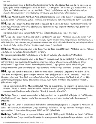 Rijadus Salihin 
Në transmetimin tjetër të Tarikut, Muslimi thotë se Tariku e ka dëgjuar Pej­gam­be­rin 
s.a.v.s. se një 
njeri, që ka ardhur te i Dërguari s.a.v.s. ka thënë: “O i Dërguari i All-lla­hut, 
ç'të them unë kur ta lus 
Zotin tim?” (Pej­gam­be­ri 
s.a.v.s.) ka thënë: “Thuaj: “All-llahu im, më fal, më mëshiro, më jep 
shëndet dhe më furnizo”, sepse këto fjalë përmbajnë tërë dunjanë dhe ahiretin tënd”. 
815. Nga Abdull-llah ibn Amr b. el-Asi r. anhuma trans­me­tohet 
se ka thënë: “I Dërguari i All-llahut s. 
a.v.s. ka thënë: “All-llahu im, sjellës i zemrave, silli zemrat tona kah nënshtrimi ndaj Teje”. (Muslimi) 
816. Nga Ebu Hurejre r.a. trans­me­tohet 
se Pej­gam­be­ri 
s.a.v.s. ka thënë: “Kërkoni mbrojtjen e All-llahut 
nga presionet e spro­vave, 
nga thellësitë e fatkeqësisë, nga keqësimi i fatit dhe nga gëzimi i ar­mikut”. 
(Muttefekun alejhi) 
Në transmetimin tjetër Sufjani thotë: “Dyshoj se kam shtuar ndonjë (fjalë) prej tyre”. 
817. Nga Ebu Hurejre r.a. trans­me­tohet 
se ka thënë: “I Dër­guari 
i All-llahut s.a.v.s. ka thënë: “All-llahu 
im, ma përmirëso fenë time, që është mbrojtja e jetës (punës) sime, ma përmirëso dunjan time, në të 
cilën është jeta ime e tashme, ma përmmirëso ahiretin tim, në të cilin është kthimi im, ma bën jetën shtesë 
e çdo të mirë dhe vdekjen të sigurt (qetë) nga çdo e keqe”. (Muslimi) 
818. Nga Aliu r.a. trans­me­tohet 
se ka thënë: “Më ka thënë mua i Dërguari i All-llahut s.a.v.s.: “Thuaj: 
All-llahu im, më udhëzo dhe më mbështet (në Ty)”. 
Një transmetim tjetër është: “All-llahu im, të lus Ty për udhëzim dhe mbështetje!” (Muslimi) 
819. Nga Enesi r.a. trans­me­tohet 
se ka thënë: “I Dërguari i All-lla­hut 
pat thënë: “All-llahu im, kërkoj 
mbrojtje tek Ti nga paaftësia dhe përtacia, nga frika, pafuqia dhe koprracia. All-llahu im, kërkoj 
mbrojtje tek Ti nga dënimi i varrit dhe kërkoj mbrojtje tek Ti nga sprovat e jetës dhe të vdekjes”. 
Në një transmetim tjetër shtohen fjalët: “nga borxhet e rënda dhe nga dominimi i njerëzve”. (Mus­limi) 
820. Nga Ebu Bekër es-Siddiku r.a. trans­me­tohet 
se ai i ka thënë të Dërguarit të All-llahut s.a.v.s.: 
“Ma mëso një lutje (dua) që do ta bëj në namazin tim?” (Pej­gam­be­ri 
s.a.v.s.) ka thënë: “Thuaj: All-llahu 
im, vërtet unë i kam bërë ve­tes 
shumë dhunë dhe meqë mëkatet nuk i fal kush tjetër përveç Teje, 
atëherë më fal me faljen Tënde dhe mëshirohu ndaj meje. Vërtet Ti je falës dhe mëshirues i madh”. 
(Muttefekun alejhi) 
Në një transmetim tjetër (të Muslimit) thuhet: “dhe në shtëpinë time (të lutem)”. Në transmetimin tjetër 
në vend “dhunë të shumtë” trans­me­to­het 
“dhunë të madhe”, prandaj është e nevojshme të dy 
transmetimet të bashkohen dhe të thuhet: “dhunë të shumtë e të madhe”. 
821. Nga Aisheja r. anha trans­me­tohet 
se Pej­gam­be­ri 
s.a.v.s. pat thënë në lutjet e tij: “All-llahu im, 
të mbështetem Ty nga e keqja e asaj ç’kam vepruar dhe nga e ke­qja 
e asaj që nuk e kam vepruar”. 
(Muslimi) 
822. Nga Ibni Umeri r. anhuma trans­me­tohet 
se ka thënë: Prej lut­jeve 
të të Dërguarit të All-llahut ka 
qenë: “All-llahu im, të mbështetem Ty nga ndërprerja e dhuntive Tua, nga ndërrimi i mbrojtjes Tënde, 
nga zemërimi Yt i pa­pritur 
dhe nga çdo hidhërim Yti”. (Mus­limi) 
823. Nga Zejd b. Erkame r.a. trans­me­tohet 
se ka thënë: “I Dër­guari 
i All-llahut pat thënë: “All-llahu 
im, të mbështetem Ty nga paaftësia dhe përtacia, nga koprracia dhe pafuqia dhe nga dënimi i varrit. All-file:/// 
D|/Abdullah/kurandhesunet/libra/vjetra/rij_sal.htm (135 of 169)23.12.2003 11:15:47 
 