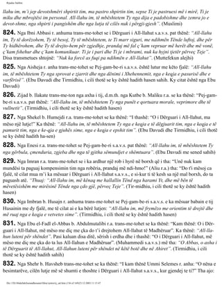 Rijadus Salihin 
llahu im, m’i jep devotshmëri shpirtit tim, ma pastro shpirtin tim, sepse Ti je pastruesi më i mirë, Ti je 
miku dhe mbrojtësi im personal. All-llahu im, të mbështetem Ty nga dija e padobishme dhe zemra jo e 
devot­shme, 
nga shpirti i pangishëm dhe nga lutja të cilës nuk i përgji­gjesh”. 
(Muslimi) 
824. Nga Ibni Abbasi r. anhuma trans­me­tohet 
se i Dërguari i All-llahut s.a.v.s. pat thënë: “All-llahu 
im, Ty të dorëzohem, Ty të besoj, Ty të mbështetem, te Ti marr siguri, me ndihmën Tënde luftoj, dhe për 
Ty hidhërohem, dhe Ty të drejto­hem 
për zgjedhje, prandaj më fal ç’kam vepruar më herët dhe më vonë, 
ç’kam fshehur dhe ç’kam komunikuar. Ti je i pari dhe Ti je i mbrami, nuk ka hyjni tjetër përveç Teje”. 
Disa transmetues shtojnë: “Nuk ka forcë as fuqi pa ndihmën e All-llahut”. (Muttefekun alejhi) 
825. Nga Aisheja r. anha trans­me­tohet 
se Pej­gam­be­ri 
s.a.v.s. është lutur me këto fjalë: “All-llahu 
im, të mbështetem Ty nga sprovat e zjarrit dhe nga dënimi i Xhehennemit, nga e keqja e pasurisë dhe e 
varfërisë”. (Ebu Davudi dhe Tirmidhiu, i cili thotë se ky është hadith hasen sahih. Ky citat është nga Ebu 
Davudi) 
826. Zijad b. Ilakate trans­me­ton 
nga axha i tij, d.m.th. nga Kutbe b. Maliku r.a. se ka thënë: “Pej­gam­be­ri 
s.a.v.s. pat thënë: “All-llahu im, të mbështetem Ty nga punët e qortuara morale, veprimore dhe të 
vullnetit”. (Tirmidhiu, i cili thotë se ky është hadith hasen) 
827. Nga Shekel b. Humejdi r.a. trans­me­tohet 
se ka thënë: “I thashë: “O i Dërguari i All-llahut, ma 
mëso një lutje!” Ka thënë: “All-llahu im, të mbështetem Ty nga e keqja e të dëgjuarit tim, nga e keqja e të 
pamurit tim, nga e ke­qja 
e gjuhës sime, nga e keqja e epshit tim”. (Ebu Davudi dhe Tirmidhiu, i cili thotë 
se ky është hadith ha­sen) 
828. Nga Enesi r.a. trans­me­tohet 
se Pej­gam­be­ri 
s.a.v.s. pat thënë: “All-llahu im, të mbështetem Ty 
nga gërbula, çmenduria, zgjeba dhe nga të gjitha sëmundjet e shëmtuara”. (Ebu Davudi me sened sahih) 
829. Nga Imran r.a. trans­me­tohet 
se i ka ardhur një rob i hyrë në borxh që i tha: “Unë nuk kam 
mundësi ta paguaj kompensimin tim nga robëria, prandaj më ndi­hmo!” 
(Aliu r.a.) tha: “Do t'i mësoj ca 
fjalë, të cilat mua m’i ka mësuar i Dërguari i All-llahut s.a.v.s., e si­kur 
ti të kesh sa një mal borxh, do ta 
paguash atë. “Thuaj: “All-llahu im, më kënaq me hallallin Tënd nga harami Yt, dhe më bën të 
mëvetësishëm me mirësinë Tënde nga çdo gjë, përveç Teje”. (Tir­midhiu, 
i cili thotë se ky është hadith 
hasen) 
830. Nga Imbran b. Husajn r. anhuma trans­me­tohet 
se Pej­gam­be­ri 
s.a.v.s. e ka mësuar babain e tij 
Husainin me dy fjalë, me të cilat ai e ka bërë lutjen: “All-llahu im, më frymëzo me orientim të drejtë dhe 
më ruaj nga e keqja e vetvetes sime”. (Tirmidhiu, i cili thotë se ky është hadith hasen) 
831. Nga Ebu el-Fadl el-Abbas b. Abdulmutalibi r.a. trans­me­tohet 
se ka thënë: “Kam thënë: O i Dër­guari 
i All-llahut, më mëso me diç me çka do t’i drejtohem All-llahut të Madhëruar”. Ka thënë: “All-lla­hun 
luteni për shëndet”. Pasi kaluan disa ditë, sërish i erdha dhe i thashë: “O i Dërguari i All-llahut, më 
mëso me diç me çka do ta lus All-llahun e Madhëruar”. (Muhammedi s.a.v.s.) më tha: “O Abbas, o axha i 
të Dërguarit të All-llahut, All-llahun luteni për shëndet në këtë botë dhe në Ahiret”. (Tirmidhiu, i cili 
thotë se ky është hadith sahih) 
832. Nga Shehr b. Havsheb trans­me­tohet 
se ka thënë: “I kam thënë Ummi Selemes r. anha: “O nëna e 
besimtarëve, cilën lutje më së shumti e thoshte i Dërguari i All-llahut s.a.v.s., kur gjendej te ti?” Tha ajo: 
file:///D|/Abdullah/kurandhesunet/libra/vjetra/rij_sal.htm (136 of 169)23.12.2003 11:15:47 
 