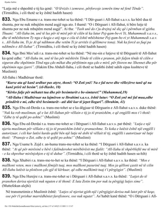 Rijadus Salihin 
“Lutja më e shpeshtë e tij ka qenë: “O lëvizës i zemrave, përforcoje zemrën time në fenë Tënde”. 
(Tirmidhiu, i cili thotë se ky është hadith hasen) 
833. Nga Ebu Emame r.a. trans­me­tohet 
se ka thënë: “I Dër­guari 
i All-llahut s.a.v.s. ka bërë dua të 
shumta, por ne nuk mbajtëm mend asgjë nga ato. I thamë: “O i Dërguari i All-llahut, ti bëre lutje të 
shumta por ne nuk mbajtëm mend asgjë”. Ai tha: “Tash unë do t’ju drejtoj në diç që i përmban të gjitha. 
Thuani: “All-llahu im, unë të lus për të mirë për të cilën të ka lutur Pej­gam­be­ri 
Yt, Muhammedi s.a.v.s., 
dhe të mbështetem Ty nga e keqja e atij nga e cila të është mbështetur Pej­gam­be­ri 
yt Muhammedi s.a.v. 
s.. All-llahu im, Ti je Ai që ndihmon dhe vetëm Ti je arritës (i qëllimeve tona). Nuk ka forcë as fuqi pa 
ndihmën e All-llahut”. (Tirmidhiu, i cili thotë se ky është hadith hasen) 
834. Nga Ibni Mes’udi r.a. trans­me­tohet 
se ka thënë: “Në me­sin 
e lutjeve të të Dërguarit të All-llahut 
ka qenë edhe: “All-llahu im, unë të lus për mëshirën Tënde të cilën e pranon, për faljen tënde të cilën e 
siguron dhe shpëtimin Tënd nga çdo mëkat dhe përfitimin nga çdo e mirë, për fitoren me Xhennet dhe për 
shpëtimin nga zjarri”. (Hakim Ebu Abdull-llahu, i cili thotë se hadithi është sahih sipas kushteve të 
Muslimit) 
All-llahu i Madhëruar thotë: 
“Kurse ata që kanë ardhur pas atyre, thonë: “O Zoti ynë! Na e fal neve dhe vëllezërve tanë që na 
kanë prirë në besim”. (el-Hashr, 10) 
“Kërko falje për mëkatet tua dhe për besimtarët e be­simtaret!” 
(Muhammed,19) 
“All-llahu i Madhëruar na lajmëron se Ibrahimi s.a.v.s. është lutur: “O Zoti ynë më fal mua,edhe 
prindërit e mi, edhe tërë besimtarët - atë ditë kur të jepet llogari”. (Ibrahim, 41) 
835. Nga Ebu ed-Derda r.a. trans­me­tohet 
se e ka dëgjuar të Dërguarin e All-llahut s.a.v.s. duke thënë: 
“Nuk ka rob musliman, që e lut All-llahun për vëllain e tij jo të pranishëm, e që engjëlli mos t’i thotë: 
“Edhe ty të qoftë po ashtu!” (Muslimi) 
836. Nga Ebu ed-Derdai r.a. trans­me­tohet 
se i Dërguari i All-llahut s.a.v.s. pat thënë: “Lutja e një 
njeriu musliman për vëllain e tij jo të pranishëm është e pranueshme. Te koka e lutësit është një engjëll i 
autorizuar, i cili kur lutësi kurdo qoftë bën një lutje në dobi të vëllait të tij, engjëlli i autorizuar në lutje 
thotë: “Pranoje o Zot, edhe ty të qoftë po ashtu!” (Muslimi) 
837. Nga Usame b. Zejd r. an­huma 
trans­me­tohet 
se ka thënë: “I Dërguari i All-llahut s.a.v.s. ka 
thënë: “Ai që për mirësinë e bërë i falënderohet mirëbërësit me fjalët: “All-llahu të shpërbleftë me të mirë 
- e ka shprehur mirënjohjen e tij të duhur”. (Tirmidhiu, i cili thotë se ky është hadith hasen sa­hih) 
838. Nga Xhabiri r.a. trans­me­to­het 
se ka thënë: “I Dërguari i All-llahut s.a.v.s. ka thënë: “Mos e 
mallkoni veten, mos i mallkoni fëmijët tuaj, mos mallkoni pasurinë tuaj. Mos ja qëlloni çastit në të cilin 
All-llahu lutësit ia plotëson çdo gjë të kërkuar, që edhe mallkimit tuaj t’i përgjigjet”. (Muslimi) 
839. Nga Ebu Hurejre r.a. trans­me­tohet 
se i Dërguari i All-llahut s.a.v.s. ka thënë: “Lutjet do të 
pranohen derisa njerëzit nuk nguten e të thonë: E luta Zotin tim por nuk iu përgjigj lutjes sime”. 
(Muttefekun alejhi) 
Në transmetimin e Muslimit është: “Lutjes së njeriut gjith­një 
i përgjigjet derisa nuk lutet për të keqe, 
ose për t'i prishur marrëdhëniet farefisnore, ose nuk ngutet”. As’habët kanë thënë: “O i Dërguari i All-file:/// 
D|/Abdullah/kurandhesunet/libra/vjetra/rij_sal.htm (137 of 169)23.12.2003 11:15:47 
 