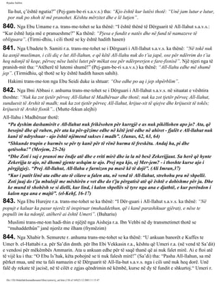 Rijadus Salihin 
lla­hut, 
ç’është ngutia?” (Pej­gam­be­ri 
s.a.v.s.) tha: “Kjo është kur lutësi thotë: “Unë jam lutur e lutur, 
por nuk po shoh të më pranohet. Kështu mërzitet dhe e lë lutjen”. 
840. Nga Ebu Umame r.a. trans­me­tohet 
se ka thënë: “I është thënë të Dërguarit të All-llahut s.a.v.s.: 
“Kur është lutja më e pranueshme?” Ka thënë: “Pjesa e fundit e natës dhe në fund të namazeve të 
obliguara”. (Tirmi­dhiu, 
i cili thotë se ky është hadith hasen) 
841. Nga Ubadete b. Samiti r.a. trans­me­tohet 
se i Dërguari i All-llahut s.a.v.s. ka thënë: “Në tokë nuk 
ka asnjë musliman, i cili diç e lut All-llahun, e që këtë All-llahu nuk do t’ia japë, ose për ndërrim do t’ia 
heq ndonjë të keqe, përveç nëse lutësi lutet për mëkat ose për ndërprerjen e fare­fisnisë”. 
Një njeri nga të 
pranish­mit 
tha: “Atëherë të lutemi shumë!” (Pej­gam­be­ri 
s.a.v.s.) ka thënë: “All-llahu edhe më shumë 
jep”. (Tirmidhiu, që thotë se ky është hadith hasen sahih). 
Hakimi trans­me­ton 
nga Ebu Seidi duke ia shtuar: “Ose edhe po aq i jep shpërblim”. 
842. Nga Ibni Abbasi r. anhuma trans­me­tohet 
se i Dërguari i All-llahut s.a.v.s. në situatat e vështira 
thoshte: “Nuk ka zot tjetër përveç All-llahut të Madhëruar dhe thotë; nuk ka zot tjetër përveç All-llahut, 
sunduesit të Arshit të madh; nuk ka zot tjetër përveç All-llahut, krijue­sit 
të qiejve dhe krijuesit të tokës; 
krijuesit të Arshit fisnik”.. (Mutte­fekun 
alejhi) 
All-llahu i Madhëruar thotë: 
“Pa dyshim dashamirët e All-llahut nuk frikësohen për kurrgjë e as nuk pikëllohen apo jo? Ata, që 
besojnë dhe që ruhen, për ata ka për­gëzime 
edhe në këtë jetë edhe në ahiret - fjalët e All-llahut nuk 
kanë të ndryshuar - ajo është njëmend sukses i madh”. (Junus, 62, 63, 64) 
“Shkunde trupin e hurmës se për ty kanë për të rënë hurma të freskëta. Andaj ha, pi dhe 
qetësohu!” (Merjem, 25-26) 
“Dhe Zoti i saj e pranoi me ëndje atë dhe e rriti mirë dhe ia la në besë Zekerijjaut. Sa herë që hynte 
Zekerijja te ajo, në dhomë gjente ushqim te ajo. Prej nga kjo, oj Mer­jem? 
- i thoshte kurse ajo i 
përgjigjej:. “Prej All-llahut, All-llahu e furnizon pa masë kë të dojë”. (Ali Imran,37) 
“Kur i patët lënë ata edhe ato të cilave u falen ata, në vend të All-llahut, strehohu pra në shpellë. 
Zoti juaj do t’ju mbulojë me mëshirën e vet dhe do t’ju përgatisë atë që është e dobishme për ju. Dhe 
ke mund të shohësh se si dielli, kur lind, i kalon shpellës së tyre nga ana e djathtë, e kur perëndon i 
kalon nga ana e majtë”. (el-Kehf, 16-17) 
843. Nga Ebu Hurejre r.a. trans­me­tohet 
se ka thënë: “I Dër­guari 
i All-llahut s.a.v.s. ka thënë: “Në 
popujt e kaluar ka pasur njerëz të inspiruar (muhaddethun, që i kanë parashikuar gjërat), e nëse te 
populli im ka ndonjë, atëherë ai është Umeri”. (Buhariu) 
Muslimi trans­me­ton 
hadi­thin 
e njëjtë nga Aisheja r.a. Ibn Vehbi në dy transmetimet thotë se 
“muhaddethûn” janë njerëz me ilham (frymëzim) 
844. Nga Xhabir b. Semurete r. anhuma trans­me­tohet 
se ka thënë: “U ankuan banorët e Kuffes te 
Umer b. el-Hattabi r.a. për Sa’din dmth. për Ibn Ebi Vekkasin r.a., kështu që Umeri r.a. (në vend të Sa’dit) 
e vendosi për mëkëmbës Ammarin. Ata u ankuan edhe për të saqë thanë që ai nuk falet mirë. Ai e ftoi atë 
të vijë ku i tha: “O Ebu Is’hak, këta pohojnë se ti nuk falesh mirë!” (Sa’di) tha: “Pasha All-llahun, sa më 
përket mua, unë me ta fali namazin e të Dërguarit të All-lla­hut 
s.a.v.s. nga i cili unë nuk heq dorë. Unë 
falë dy rekate të jacisë, në të cilët e zgjas qëndrimin në këmbë, kurse në dy të fundit e shkurtoj.“ Umeri r. 
file:///D|/Abdullah/kurandhesunet/libra/vjetra/rij_sal.htm (138 of 169)23.12.2003 11:15:47 
 