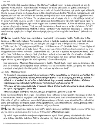 Rijadus Salihin 
a. tha: “I këtillë është mendimi për ty, o Ebu-l Is’hak!” Atëherë Umeri r.a. i dër­goi 
me të një apo dy 
njerëz në Kuffe, të cilët i pyetën banorët e Kuffes për Sa’din në çdo xhami. Të gjithë xhematlinjtë u 
shprehën mirë për të. Kur i deleguari i Umerit r.a. erdhi në xhaminë Beni Absi, një njeri u ngrit në këmbë, 
të cilin e quanin Usame bin Katade, kurse kishte ofiqin Ebu Sa’d, dhe tha: “Pasi ti na pyet për Sa’din unë 
të pohoj se Sa’di e ka lënë luftimin me ushtrinë, se drejtësinë nuk e ndan drejtë dhe se aktgjykimet nuk i 
shqipton drejtë”. Atëherë Sa’di tha: “Sa më përket mua, unë vërtet për këtë do ta bëjë një lutje (nëmë) për 
tri gjëra: “All-llahu im, nëse ky robi yt është gënjeshtar dhe është ngritur në këmbë për t’u parë e për t’u 
dëgjuar, atëherë zgjatja jetën, jepi varfëri të gjatë dhe ekspozoje sprovave“. Kështu ka ndodhur, pastaj kur 
e pyetnin për gjendjen, thoshte: “Unë jam plak i moshuar me shumë sprova, më ka zënë nëma e Sa’dit”. 
Abdulmelik b. Umejri rrëfen se Xhabir b. Semure i ka thënë: “Unë e kam parë pas asaj se si i kanë rënë 
vetullat në sy nga pleqëria e shtyrë, kështu ai përpiqej me gratë në rrugë dhe i mallkonte”. (Muttefekun 
alejhi) 
845. Nga Urvete b. Zubejr trans­me­tohet 
se Erva binti Evs e ka paditur Seid b. Zejd b. Amr b. Nu­fejlin 
r.a. te Mervan b. Hakemi. Ajo ka pohuar se Seid b. Zejdi ka marrë diç nga toka e saj. Seidi atëherë 
tha: “Unë të marrë diç nga toka e saj, pas asaj çka kam dëgju­ar 
prej të Dërguarit të All-llahut s.a.v. 
s.?” (Mervani) tha: “Ç’ke dëgjuar nga i Dërguari i All-llahut s.a.v.s.?” (Seidi) ka thënë: “E kam dëgjuar të 
Dërguarin e All-llahut s.a.v.s. duke thënë: “Kush e merr një pëllëmbë tokë me dhunë nga tjetri, me të do 
të ngjeshet deri në shtatë palë tokë”. Mervani i tha atij: “Unë nuk të pyes më për sqarim pas kësaj”. Seidi 
atëherë tha: “All-llahu im, nëse ajo është gënjeshtare, atëherë verboja sytë dhe bëje të vdekur në tokën e 
saj”. Transmetuesi i këtij hadithi thotë: “Ajo nuk ka vdekur derisa nuk është verbuar, dhe derisa ecte 
nëpër tokën e saj, ra në një pus dhe në të u përmbyt”. (Muttefekun alejhi) 
Nga transmetimi i Muslimit: Nga Muhammed b. Zejd b. Abdull-llah b. Umeri trans­me­tohet 
se ai e ka 
parë atë të verbër, që duke prekur muret, ka thënë: “Më ka zënë nëma e Seidit. Ajo pastaj hasi në pusin 
e shtëpisë së saj për të cilin bëri padinë, dhe ra në pus; ky ishte varri i saj”. 
All-llahu i Madhëruar thotë: 
“O besimtarë, shmanguni morisë së parashikimeve! Disa parashikime me të vërtetë janë mëkat. Dhe 
mos spiunoni njëri-tjetrin e as mos përqeshni njëri-tjetrin! A do dikush prej jush të hajë mishin e 
vëllait të vet të vdekur? Ju atë e dini se është shumë keq - prandaj, ruajuni All-llahut; All-llahu 
vërtetën pranon pendimet dhe është shumë i mëshirshëm”. (el-Huxhurat, 12) 
“Mos paso atë për çka nuk di! Edhe të pamurit edhe të dëgjuarit edhe të kuptuarit, për të gjitha këto 
me siguri ka përgjegjësi”. (Isra, 36) 
“Ai nuk belbëzon asnjë fjalë e të mos jetë afër tij vigjilenti i gatshëm”. (Kaf, 18) 
Është e domosdoshme të dihet se çdo i moshërritur është i obliguar ta ruaje gjuhën e tij nga çdo e folur, pa 
e shoshitur fare, mund të tregojë në dobi. Madje edhe atëherë, nëse është e barabartë të flitet dhe të mos 
flitet edhe për gjërat e dobishme, sunnet është përmbajtja nga të folurit, sepse shpeshherë kuvendimi i le­juar 
e çon njeriun në atë të pale­juarën 
apo të jopreferuarën. Kjo është praktikë e shumtë, prandaj është e 
nevojshme mbrojtja nga kuvendimet e ndaluara e të jo­preferuara. 
846. Nga Ebu Hurejre r.a. trans­me­tohet 
se Pej­gam­be­ri 
s.a.v.s. ka thënë: “Kush beson në All-lla­hun 
dhe në Ditën e Gjykimit, le të fletë mirë ose le të heshtë”. (Mut­tefekun 
alejhi) 
Ky hadith tregon se është e nevojshme të përmbahemi nga të folurit, përveç nëse është i mirë. dmth. 
nëse dobia e tij është e dukshme. Ndërsa nëse dobia e tij është e dyshimtë, atëherë nuk bisedohet. 
file:///D|/Abdullah/kurandhesunet/libra/vjetra/rij_sal.htm (139 of 169)23.12.2003 11:15:47 
 