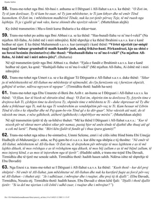 Rijadus Salihin 
58. Trans­me­tohet 
nga Ibni Ab­basi 
r. anhuma se I Dërguari i All-llahut s.a.v.s. ka thënë: “O Zoti im, 
Ty të jam dorëzuar, Ty të kam be­suar, 
në Ty jam mbështetur, te Ti jam kthyer dhe në emër Tënd 
hasmohem. O Zoti im, i mbështetem madhërisë Tënde, nuk ka zot tjetër përveç Teje, të më ruash nga 
lajthitja. Ti je i gjallë që nuk vdes, kurse xhinnët dhe njerëzit vdesin”. (Muttefekun alejhi) 
Ky është transmetim i Mu­s­limit 
kurse Buhariu e ka shkur­tuar. 
59. Trans­me­tohet 
po ashtu nga Ibni Abbasi r.a. se ka thënë: “Has­bunall- 
llahu ve ni’me-l-vekil” (Na 
mjafton All-llahu, Ai është më i miri mbrojtës). Këtë shprehje e ka thënë Ibrahimi s.a.v.s. kur e kanë 
hedhur në zjarr. E ka thënë Muhammedi s.a.v.s. kur (armiqtë) i kanë thënë: “Vërtet njerëzit (ar­miqtë 
tuaj) kanë tubuar grumbull të madh kundër jush, andaj frikëso­huni. 
Përkundrazi, kjo ua shtoi e 
ua forcoi besimin (besimtarëve) dhe thanë: “Hasbunall-llahu ve ni’me-l-vekil” (Na mjafton All-llahu, 
Ai është më i miri mbro­jtës)”. 
(Buhariu) 
Në një transmetim tjetër nga Ibni Abbasi r.a. thuhet: “Fjala e fundit e Ibrahimit s.a.v.s. kur e kanë 
hedhur në zjarr, ka qenë: “Hasbijall-llahu ve ni’me-l-vekil” (Më mjafton All-llahu, Ai është më i miri 
mbrojtës) 
60. Trans­me­tohet 
nga Umeri r.a. se e ka dëgjuar Të Dërguarin e All-llahut s.a.v.s. duke thënë: “Sikur 
ju të mbështeteshit në All-llahun me mbështetje të njëmendtë, do t'ju furnizonte siç i furnizon shpezët, 
gdhijnë të uritur, ndërsa ngrysen të ngopur”. (Tirmidhiu thotë: hadith ha­sen) 
61. Trans­me­tohet 
nga Ebu Umarete el-Berá ibn Azib r. an­huma 
se I Dërguari i All-llahut s.a.v.s. ka 
thënë: “O filan, kur të biesh në shtratin tënd, thuaj: 'O Zoti im, shpirtin tim ta dorëzova Ty, fytyrën time e 
drejtova kah Ti, çështjen time ta dorëzova Ty, shpinën time e mbështeta te Ti - duke shpresuar në Ty dhe 
duke u frikësuar nga Ti, nuk ka nga Ti vendstrehim as vendshpëtim për­veç 
te Ti. Kam besuar në Librin 
Tënd të cilin e ke shpallur dhe në Pej­gam­be­rin 
Tënd që e ke dër­guar'. 
Nëse vdesish atë natë, do të 
vdesish me iman, e nëse gdhihesh, atëherë (gdhihesh) i shpërblyer me mirësi”. (Muttefekun alejhi) 
Në një transmetim tjetër të dy sa­hihëve 
thuhet: “Më ka thënë I Dërguari i All-llahut s.a.v.s.: “Kur të 
nisesh për në shtrat merr abdest sikur për namaz, pastaj bjer në anën tënde të djathtë dhe thuaj atë që 
u cek më lartë”. Pastaj tha: “Bëri këto fjalët të fundit që i thua (para gjumit)!” 
62. Trans­me­tohet 
nga nëna e be­simtarëve, 
Ummi Seleme, emri i së cilës ishte Hind bintu Ebi Umejje 
Hudhejfe el-Mahzumijje r. anha, se Pej­gam­be­ri 
s.a.v.s. kur dilte nga shtëpia e tij thoshte: “Në emër të 
All-llahut, mbështetem në All-lla­hun: 
O Zoti im, të drejtohem për mbrojtje të mos lajthitem e as të më 
lajthis dikush, të mos rrëshqas e as të rrëshqitem nga dikush, të mos bëj zullum e as të më bëjnë zullum, të 
mos injoroj kënd, e as mos të injorohem nga të tjerët”. (Hadithi sahih, e trans­me­tojnë 
Ebu Davudi, 
Tirmidhiu dhe të tjerë me senede sahih. Tirmidhiu thotë: hadith hasen sahih. Ndërsa ishte në shprehje të 
Ebu Davudit) 
63. Nga Enesi r.a. trans­me­tohet 
se I Dërguari i All-llahut s.a.v.s. ka thënë: “Kush thotë - kur del prej 
shtëpisë - Në emër të All-llahut, jam mbështetur në All-llahun dhe nuk ka kurrfarë fuqie as forcë për­veç 
në All-llahun - i thuhet atij: “Je i udhëzuar, i mbrojtur dhe i ruajtur, dhe prej tij ik djalli”. (Ebu Davudi, 
Tirmidhiu, Nesaiu etj. Tirmidhiu thotë: hadith hasen. Ebu Davudi e shton këtë fjali: “Djalli i thotë djallit 
tjetër: “Si ia del me njeriun i cili është i udhë­zuar, 
i ruajtur dhe i mbrojtur?”) 
file:///D|/Abdullah/kurandhesunet/libra/vjetra/rij_sal.htm (14 of 169)23.12.2003 11:15:47 
 