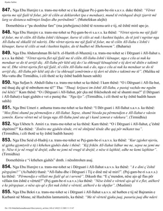 Rijadus Salihin 
847. Nga Ebu Hurejre r.a. trans­me­tohet 
se e ka dëgjuar Pe­j­gam­be­rin 
s.a.v.s. duke thënë: “Vërtet 
njeriu me një fjalë të folur, për të cilën ai deklarohet (pa e menduar), mund të rrëshqasë drejt zjarrit më 
larg se distanca ndërmjet lindjes dhe perëndimit”. (Muttefekun alejhi) 
Domethënia e “pa shoshitur fare” (ma jetebejjenu) është të rezonu­arit 
e tij, në është mirë apo jo. 
848. Nga Ebu Hurejre r.a. trans­me­tohet 
se Pej­gam­be­ri 
s.a.v.s. ka thënë: “Vërtet njeriu me një fjalë 
të folur, me të cilën All-llahu është i kënaqur, kurse të cilës ai nuk i kushtoi kujdes, do të jetë i ngritur nga 
All-llahu në shkallë (të nderit). Dhe vërtet njeriu me një fjalë të folur, me të cilën All-llahu s’është i 
kënaqur, kurse të cilës ai nuk i kushtoi kujdes, do të hudhet në Xhehennem”. (Buhariu) 
849. Nga Ebu Abdurrahman Bi­lal 
b. el-Harith el-Muzenij r.a. trans­me­tohet 
se i Dërguari i All-llahut s. 
a.v.s. ka thënë: “Vërtet njeriu flet një fjalë me të cilën All-llahu është i kënaqur, nga e cila ai nuk ka 
menduar se do të arrijë diç. All-llahu për këtë atij do t’ia shkruajë kënaqësinë e tij deri në ditën e takimit 
me të. Dhe vërtet njeriu flet një fjalë, të cilën All-llahu nuk e do, nga e cila ai nuk ka menduar se do të 
arrijë diç, All-llahu për këtë atij do t’ia shkruajë zemërimin e tij deri në ditën e takimit me të”. (Maliku në 
Mu­vatta 
dhe Tirmidhiu, i cili thotë se ky është hadith hasen sahih) 
850. Nga Sufjan b. Abdull-llahu r.a. trans­me­tohet 
se ka thënë: I kam thënë: “O i Dërguari i All-lla­hut, 
më thuaj diç që të mbrohem me të!” Tha: “Thuaj: krijuesi im është All-llahu, e pastaj vazhdo me ngulm 
(në këtë)!” Kam thënë: “O i Dërguari i All-llahut, për çka më frikësohesh më së shumti mua?” (I Dërguari 
i All-llahut) e kapi gjuhën e vet e pastaj tha: “Nga kjo”. (Tirmidhiu, i cili thotë se ky është hadith hasen 
sahih) 
851. Nga Ibni Umeri r. anhuma trans­me­tohet 
se ka thënë: “I Dër­guari 
i All-llahut s.a.v.s. ka thënë: 
“Mos flitni shumë pa përmendjen e All-llahut. Sepse, shumë biseda pa përmendjen e All-llahut e vdesin 
zemrën. Kurse vërtet më së largu nga All-llahu janë ata që i kanë zemrat e vdekura”. (Tirmidhiu) 
852. Nga Ukbete b. Amiri r.a. trans­me­tohet 
se ka thënë: Kam thënë: “O i Dërguari i All-llahut, ç’është 
shpëtimi?” Ka thënë: “Zotëro me gjuhën tënde, rri në shtëpinë tënde dhe qaj për mëkatet tua”. 
(Tirmidhiu, i cili thotë se ky është hadith hasen) 
853. Nga Ebu Seid el-Hudrij r.a. trans­me­tohet 
se Pej­gam­be­ri 
s.a.v.s. ka thënë: “Kur zgjohet njeriu, 
të gjitha gjymtyrët e tij i kthehen gjuhës duke i thënë: “Kij frikën All-llahut lidhur me ne, sepse ne jemi me 
ty. Nëse ti je në rrugë të drejtë, edhe ne jemi në rrugë të drejtë, e nëse ti lajthitë, edhe ne kemi lajthitur”. 
(Tirmidhiu) 
Domethënia e “i kthehen gjuhës” dmth. i nënshtrohen asaj. 
854. Nga Ebu Hurejre r.a. trans­me­tohet 
se i Dërguari i All-llahut s.a.v.s. ka thënë: “A e dini ç’është 
përgojimi?” (As'habët) thanë: “All-llahu dhe i Dërguari i Tij e dinë më së miri!”. (Pej­gam­be­ri 
s.a.v.s.) 
ka thënë: “Përmendja e vëllait me fjalë që ai i urrenë”. Dikush tha: “E ç’mendon, nëse ajo që flas për 
vëllain tim është e vërtetë?” (Pej­gam­be­ri 
s.a.v.s.) ka thënë: “Nëse është e vërtetë ajo që ti e flet, atëherë 
e ke përgojuar, e nëse ajo që e flet nuk është e vërtetë, atëherë e ke shpifur”. (Muslimi) 
855. Nga Ebu Bekri r.a. trans­me­tohet 
se i Dërguari i All-llahut s.a.v.s. në hutben e tij në Bajramin e 
Kurbanit në Minne, në Haxhxhin lamtumirës, ka thënë: “Me të vërtetë gjaku juaj, pasuria juaj dhe nderi 
file:///D|/Abdullah/kurandhesunet/libra/vjetra/rij_sal.htm (140 of 169)23.12.2003 11:15:47 
 