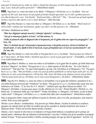 Rijadus Salihin 
juaj janë të shenjta për ju, ashtu siç është e shenjtë kjo dita juaj, në këtë muajin tuaj dhe në këtë vendin 
tuaj. A po e kam për­cjellur 
porosinë?!” (Muttefekun alejhi) 
856. Nga Enesi r.a. trans­me­tohet 
se ka thënë: “I Dërguari i All-lla­hut 
s.a.v.s. ka thënë: “Kur më 
ngritën në Mi’raxh, kam hasur në një popull që kishin thonjtë nga bakri, me të cilët i grithnin fytyrat e 
tyre dhe kraharorët e tyre. Unë thashë: “Kush janë këta, o Xhi­bril?” 
Tha: “Ata janë ata që kanë ngrënë 
mishin e njerëzve dhe nderin e tyre e kanë dëmtuar”. (Ebu Davudi) 
857. Nga Ebu Hurejre r.a. trans­me­tohet 
se i Dërguari i All-llahut s.a.v.s. ka thënë: “Musli­mani 
në 
tërësi është i ndaluar për muslimanin: gjaku i tij, nderi i tij dhe pasuria e tij”. (Muslimi) 
All-llahu i Madhëruar ka thënë: 
“Dhe kur dëgjojnë ndonjë marrëzi, i kthejnë shpinën”. (el-Kasas, 55) 
“Ata që u shmangen fjalëve të kota”. (el-Mu’minun, 3) 
“Edhe të pamurit edhe të dëgjuarit dhe të kuptuarit, për të gjitha këto me siguri ka përgjegjësi”. (el- 
Isra, 36) 
“Kur t’i shohish ata që i nënçmojnë argumentet tona, ti largohu prej tyre, derisa të kalojnë në 
bisedë tjetër. E nëse djalli të bën të harrosh, ti pas përkujtimit mos rri më me mosbesimtarët”. (el- 
En’am, 68) 
858. Nga Ebu Derdai r.a. trans­me­tohet 
se Pej­gam­be­ri 
s.a.v.s. ka thënë: “Kush pengon që vëllait të 
tij t’i thyet nderi. All-llahu Ditën e Gjykimit nga fytyra e tij do ta pen­gojë 
zjarrin”. (Tirmidhiu, i cili thotë 
se ky është hadith hasen) 
859. Nga Itban b. Maliku r.a. trans­me­tohet 
se në hadithin e tij të gjatë dhe të njohur, që është thek­suar 
në kreun “Shpresa”, ka thënë: “Pej­gam­be­ri 
s.a.v.s. është ngritur të falë dhe tha: “Ku është Malik b. 
Duhshumi?” Një njeri tha: “Ai njeri është hipokrit, që nuk e do All-llahun as të Dërguarin e Tij”. Pej­gam­be­ri 
s.a.v.s. i tha: “Mos fol kështu, a nuk e ke parë që pohon publikisht se nuk ka hyjni tjetër për­veç 
All-llahut 
me të cilin synon kënaqësinë e All-lla­hut. 
Dhe vërtet All-llahu ia ka ndaluar zjarrin atij që thotë: 
‘Nuk ka hyjni tjetër përveç All-llahut, me të cilin synon kënaqësinë e All-llahut”. (Muttefekun alejhi) 
860. Nga Ka’b b. Maliku r.a. trans­me­tohet 
se në hadithin e tij të gjatë për rrëfimin e pendimit të tij, i 
cili është theksuar në kreun për “Pendimin” ka thënë: “Pej­gam­be­ri 
s.a.v.s. ka thënë duke qenë ulur mes 
luftëtarëve në Tebuk: “Ç’ka bërë Ka’b b. Maliku?” Atëherë njëri nga Beni Seleme ka thënë: “O i 
Dërguari i All-llahut, e ka pen­guar 
guna e tij dhe shikimi në vet­vete”. 
Pastaj Muadh b. Xhebeli r.a. i ka 
thënë atij: “E shëmtuar është ajo ç’ke thënë!” “Pasha All-llahun, o i Dërguari i All-llahut, ne për të dimë 
vetëm mirë!” I Dërguari i All-llahut s.a.v.s. e heshti këtë (dhe nuk e kundërshtoi)”. (Muttefekun alejhi) 
Dije se përgojimi është i lejuar për qëllime të pastra të sheriatit, deri te të cilët, pa përgojim, nuk mund të 
arrihet. Këto arsye janë gjashtë: 
Shkaku i parë: dhuna e vazhdueshme. Atij personi që i bëhet dhunë, i lejohet të ankohet te sunduesi, 
gjyqtari ose ndonjë tjetër që është në sundim apo që ka mundësi ta zbatojë drejtësinë mbi tiranin. I 
dëmtuari thotë: “Filani më ka bërë dhunë kështu e kështu”. 
Shkaku i dytë i lejimit të zbu­limeve 
të mëkateve të huaja është kërkesa e mundësisë që të çrrënjo­set 
ndonjë punë e shëmtuar dhe që mëkatari të përmirësohet. Lejo­het 
t’i thuhet atij që ka mundësi të pengojë 
ndonjë të keqe: “Filani punon kështu e kështu, prandaj pengoje atë nga ajo dhe të ngjashme”. Synimi i tij 
file:///D|/Abdullah/kurandhesunet/libra/vjetra/rij_sal.htm (141 of 169)23.12.2003 11:15:47 
 