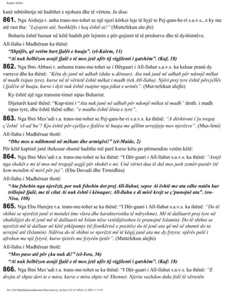 Rijadus Salihin 
kanë mbështetje në hadithet e njohura dhe të vërteta. Ja disa: 
861. Nga Aisheja r. anha trans­me­tohet 
se një njeri kërkoi leje të hyjë te Pej­gam­be­ri 
s.a.v.s., e ky me 
atë rast tha: “Lejojeni atë, bashkëfis i keq është ai!” (Muttefekun ale­jhi) 
Buhariu është bazuar në këtë hadith për lejimin e për­gojimit 
të të prishurve dhe të dyshimtëve. 
All-llahu i Madhëruar ka thënë: 
“Shpifës, që vetëm bart fjalët e huaja”. (el-Kalem, 11) 
“Ai nuk belbëzon asnjë fjalë e të mos jetë afër tij vigjilenti i gatshëm”. (Kaf, 18) 
862. Nga Ibni Abbasi r. anhuma trans­me­tohet 
se i Dërguari i All-llahut s.a.v.s. ka kaluar pranë dy 
varreve dhe ka thënë: “Këta dy janë në adhab (duke u dënuar). Ata nuk janë në adhab për ndonjë mëkat 
të madh (sipas tyre), kurse në të vërtetë është mëkat i madh (tek All-llahu). Njëri prej tyre është përcjellës 
i fjalëve të huaja, kurse i dyti nuk është ruajtur nga pikat e urinës”. (Mut­tefekun 
alejhi) 
Ky është një nga transme­timet 
sipas Buhariut. 
Dijetarët kanë thënë: “Kup­timi 
i “Ata nuk janë në adhab për ndonjë mëkat të madh” dmth. i madh 
sipas tyre, dhe është thënë edhe: “e madhe është lënia e tyre”. 
863. Nga Ibni Mes’udi r.a. trans­me­tohet 
se Pej­gam­be­ri 
s.a.v.s. ka thënë: “A dëshironi t’ju tregoj 
ç’është ‘el-ad’hu’? Kjo është për­cjellja 
e fjalëve të huaja me qëllim urrejtjeje mes njerëzve”. (Mus­limi) 
All-llahu i Madhëruar thotë: 
“Dhe mos u ndihmoni në mëkate dhe armiqësi!” (el-Maide, 2) 
Për këtë kaptinë janë theksuar shumë hadithe më parë kurse këtu po përmendim vetëm këtë: 
864. Nga Ibni Mes’udi r.a. trans­me­tohet 
se ka thënë: “I Dër­guari 
i All-llahut s.a.v.s. ka thënë: “Asnjë 
nga shokët e mi të mos më tregojë asgjë për shokët e mi. Unë vërtet dua të dal mes jush zemër­pastër 
(të 
kem mendim të mirë për ju)”. (Ebu Davudi dhe Tirmidhiu) 
All-llahu i Madhëruar thotë: 
“Ata fshehin nga njerëzit, por nuk fshehin dot prej All-llahut, sepse Ai është me ata edhe natën kur 
trillojnë fjalë, me të cilat Ai nuk është i kënaqur; All-llahu e di mirë krejt se ç’punojnë ata”. (en- 
Nisa, 108) 
865. Nga Ebu Hurejre r.a. trans­me­tohet 
se ka thënë: “I Dër­guari 
i All-llahut s.a.v.s. ka thënë: “Do të 
shihni se njerëzit janë si metalet (me vlera dhe karakteristika të ndryshme). Më të dalluarit prej tyre në 
xhahilijjet do të jenë më të dalluarit në Islam nëse vetëdijësohen (e pranojnë Islamin). Do të shihni se 
njerëzit më të dalluar në këtë pikëpamje (të fisnikërisë e pozitës) do të jenë ata që më së shumti do ta 
urrejnë atë (Islamin). Ndërsa do të shihni se njerëzit më të këqij janë ata me dy fytyra: njërës palë i 
afrohen me një fytyrë, kurse tjetrës me fytyrën tjetër”. (Muttefekun alejhi) 
All-llahu i Madhëruar thotë: 
“Mos paso atë për çka nuk di!” (el-Isra, 36) 
“Ai nuk belbëzon asnjë fjalë e të mos jetë afër tij vigjilenti i gatshëm”. (Kaf: 18) 
866. Nga Ibni Mes’udi r.a. trans­me­tohet 
se ka thënë: “I Dër­guari 
i All-llahut s.a.v.s. ka thënë: “E 
drejta të shpie deri te e mira, kurse e mira shpie në Xhennet. Njeriu vazhdon duke folë të vërtetën 
file:///D|/Abdullah/kurandhesunet/libra/vjetra/rij_sal.htm (143 of 169)23.12.2003 11:15:47 
 