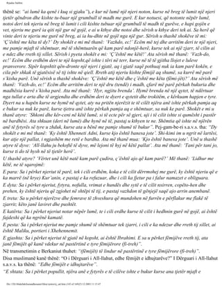 Rijadus Salihin 
thënë se: “ai lumë ka qenë i kuq si gjaku”), e kur në lumë një njeri noton, kurse në breg të lumit një njeri 
tjetër qëndron dhe kishte tu­buar 
një grumbull të madh me gurë. E kur notuesi, që notonte nëpër lumë, 
notoi deri tek njeriu në breg të lumit i cili kishte tubuar një grumbull të madh të gurëve, e hapi gojën e 
vet, njeriu me gurë ia qiti një gur në gojë, e ai u kthye dhe notoi dhe sërish u kthye deri tek ai. Sa herë që 
vinte deri te njeriu me gurë në breg, ai ia hu­dhte 
në gojë nga një gur. Sërish u thashë shokëve të mi: 
‘Ç’është me këta të dy?’ Dy shokët e mi më thanë: ‘Vazhdo, ec!’ Ecëm më tej dhe arritëm deri te një njeri, 
me pamje mjaft të shëmtuar, më të shëmtuarën që kam parë ndonjë­herë, 
kurse tek ai një zjarr, të cilin ai 
e ndez dhe rreth tij sillet. Sërish i pyeta shokët e mi: ‘Ç’është me këtë!’ Ata sërish më thanë: ‘Vazh­do, 
ec!’ Ecëm dhe erdhëm deri te një kopsht,që ishte i tëri në terr, kurse në të të gjitha llojet e luleve 
pranverore. Sipër kopshtit qën­dronte 
një njeri i gjatë, aq i gjatë saqë pothuaj nuk ia kam parë kokën, e 
cila për shkak të gjatësisë së tij ishte në qiell. Rreth atij njeriu kishte fëmijë aq shumë, sa kurrë më parë 
s’kisha parë. Unë sërish u thashë shokëve: ‘Ç’është me këtë dhe ç’është me këta (fëmi­jët)?’ 
Ata sërish më 
thanë: ‘Vazh­do, 
ec!’ Ecëm dhe arritëm deri te një dru (tendë) i madh, çfarë më parë përkah bukuria dhe 
madhësia kurrë s’kisha parë. Ata më thanë: ‘Hyr, ngjitu brenda’. Hymë brenda në një qytet, të ndërtuar 
nga tullat e arta dhe të argjendta dhe erdhëm deri te dyert e qytetit dhe trokitëm, e kërkuam hapjen e tyre. 
Dyert na u hapën kurse ne hymë në qytet, aty na pritën njerëzit te të cilët njëra anë ishte përkah pamja aq 
e bukur sa nuk ke parë, kurse tjetra anë ishte përkah pamja aq e shëmtuar, sa nuk ke parë. Shokët e mi u 
thanë atyre: ‘Shkoni dhe kër­ceni 
në këtë lumë, si të ecte për së gjeri, uji i të cilit ishte si qumësht i pastër 
në bardhësi. Ata shkuan (deri në lumë) dhe hynë në të, pastaj u kthyen te ne. Shëmtia që ishte në njërën 
anë të fytyrës së tyre u zhduk, kurse ata u bënë me pamje shumë të bukur”. Pej­gam­be­ri 
s.a.v.s. tha: “Dy 
shokët e mi më thanë: ‘Ky është Xhenneti Adni, kurse kjo është banesa jote’. Shi­kimi 
im u ngrit në lartësi, 
kur atje një pallat, i ngjashëm me retë e bardha. Ata më thanë mua: ‘Kjo është banesa jote’. Unë u thashë 
atyre të dyve: ‘All-llahu ju bekoftë të dyve, më lejoni të hyj në këtë pallat’. Ata më thanë: ‘Tani për tani jo, 
kurse ti do të hysh në të tjetër herë’. 
U thashë atyre? ‘Vërtet unë këtë natë kam parë çudira, ç’është ajo që kam parë?’ Më thanë: ‘Lidhur me 
këtë, ne të sqarojmë: 
E para: Sa i përket njeriut të parë, tek i cili erdhëm, koka e të cilit dërrmohej me gurë, ky është njeriu që e 
ka marrë (në krye) Kur’anin, e pastaj e ka refuzuar, dhe i cili ka fjetur pa i falur namazet e obliguara. 
E dyta: Sa i përket njeriut, fytyra, nofulla, vrimat e hundës dhe sytë e të cilit nxirren, copëto­hen 
dhe 
prehen, ky është njeriu që zgjohet në shtëpi të tij, e pastaj vazhdon të gënjejë saqë ajo arrin anembanë. 
E treta: Sa u përket njerëzve dhe femrave të zhveshura që mundohen në furrën e përflakur me flakë të 
zjarrit; këto janë laviret dhe pushtët. 
E katërta: Sa i përket njeriut notar nëpër lumë, te i cili erdhe kurse të cilit i hedhnin gurë në gojë, ai është 
fajdexhi që ka ngrënë kamatë. 
E pesta: Sa i përket njeriut me pamje shumë të shëmtuar tek zjarri, i cili e ka ndezur dhe rreth tij sillet, ai 
është Maliku, portieri i Xhehennemit. 
E gjashta: Sa i përket njeriut të gjatë në kopsht, ai është Ibrahimi. E sa u përket fëmijëve rreth tij, ata 
janë fëmijët që kanë vdekur në pastërtinë e tyre fëmijërore (fi­treh)”. 
Në transmetimin e Berkaniut thuhet: “(fëmijët) të lindur në pastërtinë e tyre fëmijërore (fi­treh)”. 
Disa muslimanë kanë thënë: “O i Dërguari i All-llahut, edhe fëmijët e idhujtarëve?” I Dërguari i All-llahut 
s.a.v.s. ka thënë: “Edhe fëmijët e idhujtarëve”. 
“E shtata: Sa i përket popullit, njëra anë e fytyrës e të cilëve ishte e bukur kurse ana tjetër mjaft e 
file:///D|/Abdullah/kurandhesunet/libra/vjetra/rij_sal.htm (145 of 169)23.12.2003 11:15:47 
 