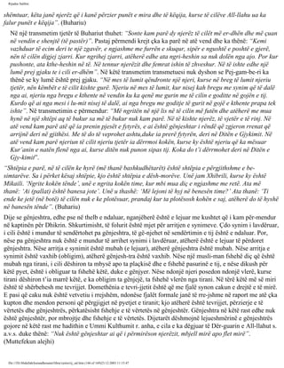 Rijadus Salihin 
shëmtuar, këta janë njerëz që i kanë përzier punët e mira dhe të këqija, kurse të cilëve All-llahu ua ka 
falur punët e këqija”. (Buhariu) 
Në një transmetim tjetër të Buhariut thuhet: “Sonte kam parë dy njerëz të cilët më er­dhën 
dhe më çuan 
në vendin e shenjtë (të pastër)”. Pastaj përmendi krejt çka ka parë në atë vend dhe ka thënë: “Kemi 
vazhduar të ecim deri te një zgavër, e ngjashme me furrën e skuqur, sipër e ngushtë e poshtë e gjerë, 
nën të cilën digjej zjarri. Kur ngrihej zjarri, atëherë edhe ata ngri­heshin 
sa nuk dolën nga ajo. Por kur 
pushonte, ata kthe­heshin 
në të. Në tennur njerëzit dhe femrat ishin të zhveshur. Në të ishte edhe një 
lumë prej gjaku te i cili er­dhëm”. 
Në këtë transmetim transmetuesi nuk dyshon se Pej­gam­be­ri 
ka 
thënë se ky lumë është prej gjaku. “Në mes të lumit qëndronte një njeri, kurse në breg të lumit njeriu 
tjetër, nën këmbët e të cilit kishte gurë. Njeriu në mes të lumit, kur nisej kah bregu me synim që të dalë 
nga ai, njeriu nga bregu e kthente në vendin ku ka qenë me gurin me të cilin e goditte në gojën e tij. 
Kurdo që ai nga mesi i lu­mit 
nisej të dalë, ai nga bregu me goditje të gurit në gojë e kthente prapa tek 
ishte”. Në transmetimin e përmendur: “Më ngritën në një lis në të cilin më futën dhe atëherë me mua 
hynë në një shtëpi aq të bukur sa më të bukur nuk kam parë. Në të kishte njerëz, të vjetër e të rinj. Në 
atë vend kam parë atë që ia prenin pjesët e fytyrës, e ai është gënjeshtar i rëndë që zgjeron rrenat që 
arrijnë deri në gjithësi. Me të do të veprohet ashtu,duke ia prerë fytyrën, deri në Ditën e Gjykimit. Në 
atë vend kam parë njeriun të cilit njeriu tjetër ia dërrmoi kokën, kurse ky është njeriu që ka mësuar 
Kur’anin e natën flenë nga ai, kurse ditën nuk punon sipas tij. Koka do t’i dërrmohet deri në Ditën e 
Gjy­kimit”. 
“Shtëpia e parë, në të cilën ke hyrë (më thanë bashkudhëtarët) është shtëpia e përgjithshme e be­simtarëve. 
Sa i përket kësaj shtëpie, kjo është shtëpia e dësh­morëve. 
Unë jam Xhibrili, kurse ky është 
Mikaili. ‘Ngrite kokën tënde’, unë e ngrita kokën time, kur mbi mua diç e ngjashme me retë. Ata më 
thanë: ‘Ai (pallat) është banesa jote’. Unë u thashë: ‘Më lejoni të hyj në benesën time?’ Ata thanë: ‘Ti 
ende ke jetë (në botë) të cilën nuk e ke plotësuar, prandaj kur ta plotësosh kohën e saj, atëherë do të hyshë 
në banesën tënde”. (Buhariu) 
Dije se gënjeshtra, edhe pse në thelb e ndaluar, nganjëherë është e lejuar me kushtet që i kam për­mendur 
në kaptinën për Dhikrin. Shkurtimisht, të folurit është mjet për arritjen e synimeve. Çdo synim i lavdëruar, 
i cili është i mundur të sendërtohet pa gënjeshtra, të gë­njehet 
në sendërtimin e tij është e ndaluar. Por, 
nëse pa gënjeshtra nuk është e mundur të arrihet synimi i lavdëruar, atëherë është e lejuar të përdoret 
gënjeshtra. Nëse arritja e synimit është mubah (e lejuar), atëherë gënjeshtra është mubah. Nëse arritja e 
synimit është vaxhib (obligim), atëherë gënjesh­tra 
është vaxhib. Nëse një musli­man 
fshehë diç që është 
mubah nga tirani, i cili dëshiron ta mbysë apo ta plaçkisë dhe e fshehë pasurinë e tij, e nëse dikush për 
këtë pyet, është i obliguar ta fshehë këtë, duke e gënjyer. Nëse ndonjë njeri posedon ndonjë vlerë, kurse 
tirani dëshiron t’ia marrë këtë, e ka obligim ta gënjejë, ta fshehë vlerën nga tirani. Në tërë këtë më së miri 
është të shërbehesh me tevrijjet. Domethënia e tevri­jjetit 
është që me fjalë synon cakun e drejtë e të mirë. 
E pasi që caku nuk është vetvetiu i rrejshëm, ndonëse fjalët formale janë të rre­jshme 
në raport me atë çka 
kupton dhe mendon personi që përgjigjet në pyetjet e tiranit; kjo atëherë është tevrijjet, përzierje e të 
vërtetës dhe gënjeshtrës, përkatësisht fshehje e të vërtetës në gënjeshtër. Gënjeshtra në këtë rast edhe nuk 
është gënjeshtër, por mbrojtje dhe fshehje e të vërtetës. Dijetarët dëshmojnë lejueshmërinë e gënjeshtrës 
gojore në këtë rast me hadithin e Ummi Kulthumit r. anha, e cila e ka dëgjuar të Dër­guarin 
e All-llahut s. 
a.v.s. duke thënë: “Nuk është gënjeshtar ai që i përmirëson njerëzit, mbjell mirë apo flet mirë”. 
(Muttefekun alejhi) 
file:///D|/Abdullah/kurandhesunet/libra/vjetra/rij_sal.htm (146 of 169)23.12.2003 11:15:47 
 